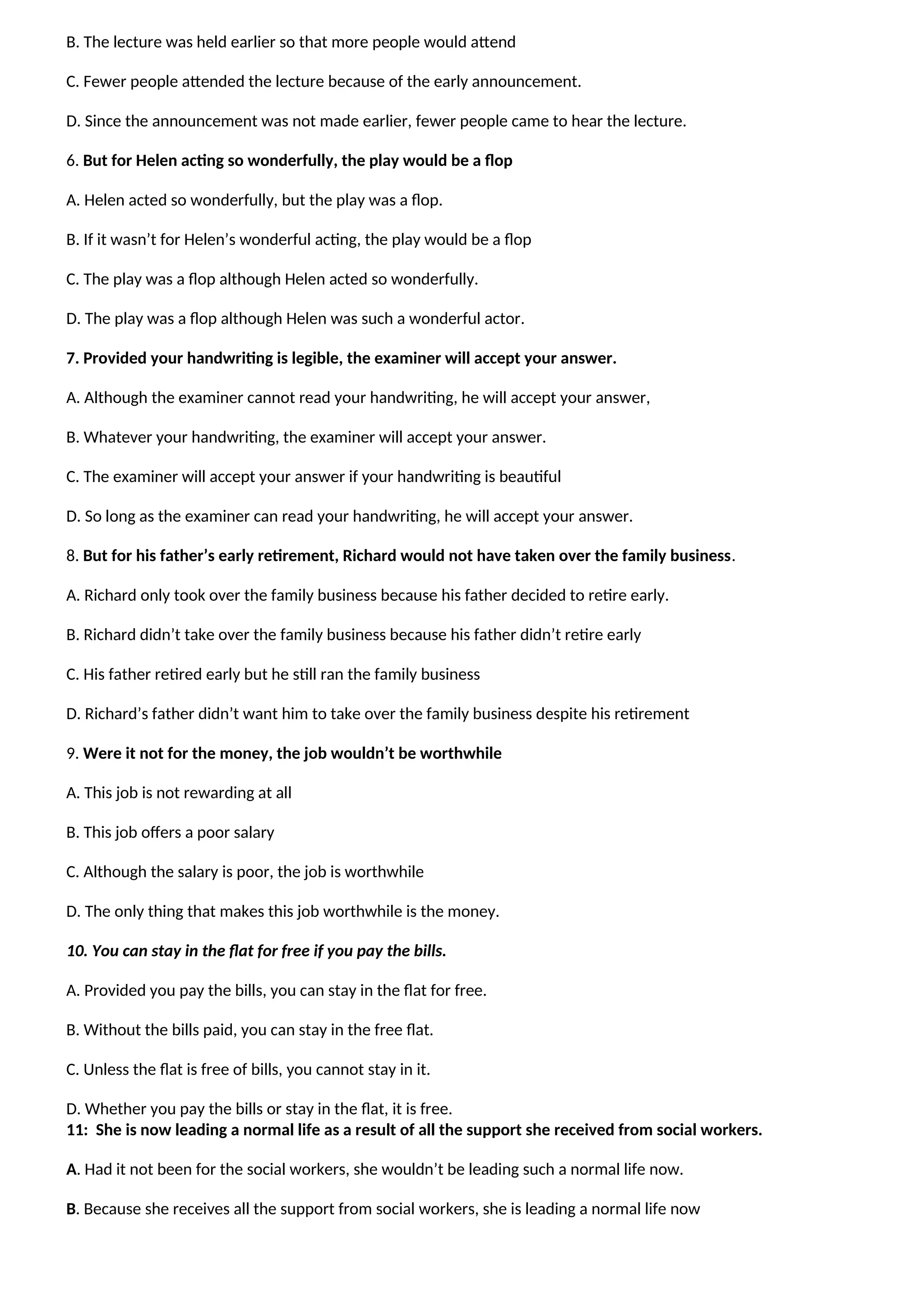 B. The lecture was held earlier so that more people would attend
C. Fewer people attended the lecture because of the early announcement.
D. Since the announcement was not made earlier, fewer people came to hear the lecture.
6. But for Helen acting so wonderfully, the play would be a flop
A. Helen acted so wonderfully, but the play was a flop.
B. If it wasn’t for Helen’s wonderful acting, the play would be a flop
C. The play was a flop although Helen acted so wonderfully.
D. The play was a flop although Helen was such a wonderful actor.
7. Provided your handwriting is legible, the examiner will accept your answer.
A. Although the examiner cannot read your handwriting, he will accept your answer,
B. Whatever your handwriting, the examiner will accept your answer.
C. The examiner will accept your answer if your handwriting is beautiful
D. So long as the examiner can read your handwriting, he will accept your answer.
8. But for his father’s early retirement, Richard would not have taken over the family business.
A. Richard only took over the family business because his father decided to retire early.
B. Richard didn’t take over the family business because his father didn’t retire early
C. His father retired early but he still ran the family business
D. Richard’s father didn’t want him to take over the family business despite his retirement
9. Were it not for the money, the job wouldn’t be worthwhile
A. This job is not rewarding at all
B. This job offers a poor salary
C. Although the salary is poor, the job is worthwhile
D. The only thing that makes this job worthwhile is the money.
10. You can stay in the flat for free if you pay the bills.
A. Provided you pay the bills, you can stay in the flat for free.
B. Without the bills paid, you can stay in the free flat.
C. Unless the flat is free of bills, you cannot stay in it.
D. Whether you pay the bills or stay in the flat, it is free.
11: She is now leading a normal life as a result of all the support she received from social workers.
A. Had it not been for the social workers, she wouldn’t be leading such a normal life now.
B. Because she receives all the support from social workers, she is leading a normal life now
 