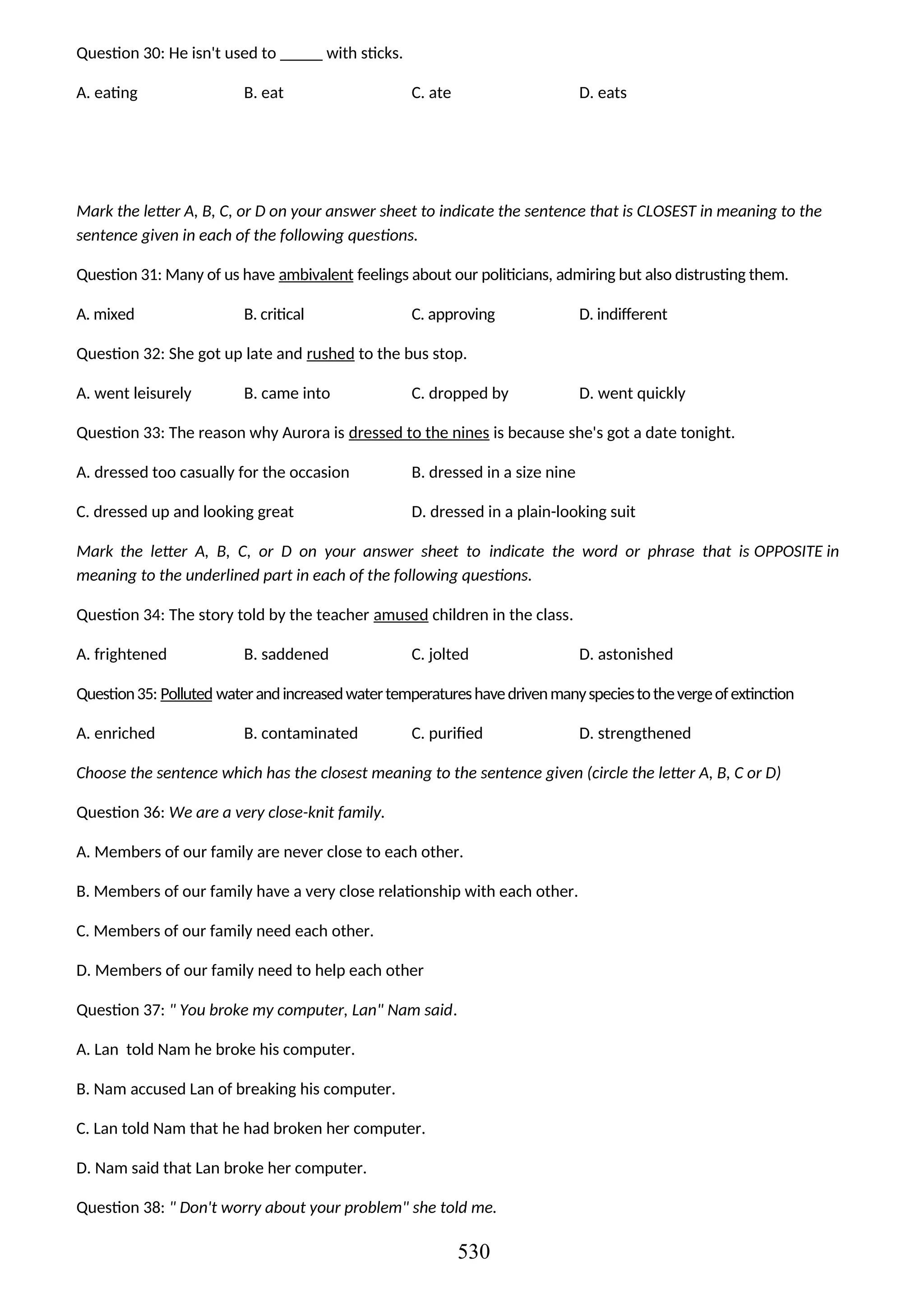 Question 30: He isn't used to _____ with sticks.
A. eating B. eat C. ate D. eats
Mark the letter A, B, C, or D on your answer sheet to indicate the sentence that is CLOSEST in meaning to the
sentence given in each of the following questions.
Question 31: Many of us have ambivalent feelings about our politicians, admiring but also distrusting them.
A. mixed B. critical C. approving D. indifferent
Question 32: She got up late and rushed to the bus stop.
A. went leisurely B. came into C. dropped by D. went quickly
Question 33: The reason why Aurora is dressed to the nines is because she's got a date tonight.
A. dressed too casually for the occasion B. dressed in a size nine
C. dressed up and looking great D. dressed in a plain-looking suit
Mark the letter A, B, C, or D on your answer sheet to indicate the word or phrase that is OPPOSITE in
meaning to the underlined part in each of the following questions.
Question 34: The story told by the teacher amused children in the class.
A. frightened B. saddened C. jolted D. astonished
Question35: Polluted waterandincreasedwatertemperatureshavedrivenmanyspeciestothevergeofextinction
A. enriched B. contaminated C. purified D. strengthened
Choose the sentence which has the closest meaning to the sentence given (circle the letter A, B, C or D)
Question 36: We are a very close-knit family.
A. Members of our family are never close to each other.
B. Members of our family have a very close relationship with each other.
C. Members of our family need each other.
D. Members of our family need to help each other
Question 37: " You broke my computer, Lan" Nam said.
A. Lan told Nam he broke his computer.
B. Nam accused Lan of breaking his computer.
C. Lan told Nam that he had broken her computer.
D. Nam said that Lan broke her computer.
Question 38: " Don't worry about your problem" she told me.
530
 