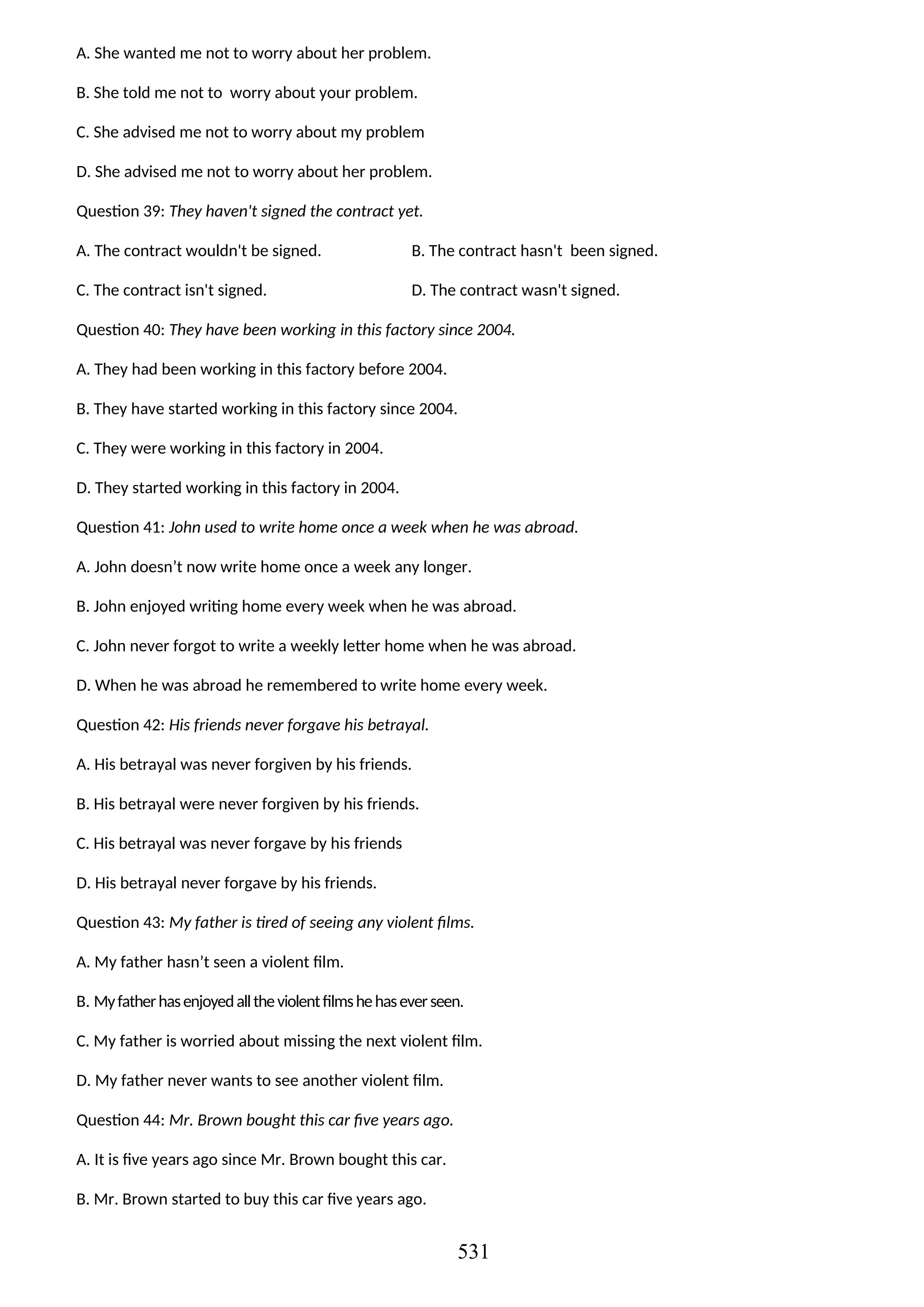 A. She wanted me not to worry about her problem.
B. She told me not to worry about your problem.
C. She advised me not to worry about my problem
D. She advised me not to worry about her problem.
Question 39: They haven't signed the contract yet.
A. The contract wouldn't be signed. B. The contract hasn't been signed.
C. The contract isn't signed. D. The contract wasn't signed.
Question 40: They have been working in this factory since 2004.
A. They had been working in this factory before 2004.
B. They have started working in this factory since 2004.
C. They were working in this factory in 2004.
D. They started working in this factory in 2004.
Question 41: John used to write home once a week when he was abroad.
A. John doesn’t now write home once a week any longer.
B. John enjoyed writing home every week when he was abroad.
C. John never forgot to write a weekly letter home when he was abroad.
D. When he was abroad he remembered to write home every week.
Question 42: His friends never forgave his betrayal.
A. His betrayal was never forgiven by his friends.
B. His betrayal were never forgiven by his friends.
C. His betrayal was never forgave by his friends
D. His betrayal never forgave by his friends.
Question 43: My father is tired of seeing any violent films.
A. My father hasn’t seen a violent film.
B. Myfatherhasenjoyedalltheviolentfilmshehaseverseen.
C. My father is worried about missing the next violent film.
D. My father never wants to see another violent film.
Question 44: Mr. Brown bought this car five years ago.
A. It is five years ago since Mr. Brown bought this car.
B. Mr. Brown started to buy this car five years ago.
531
 