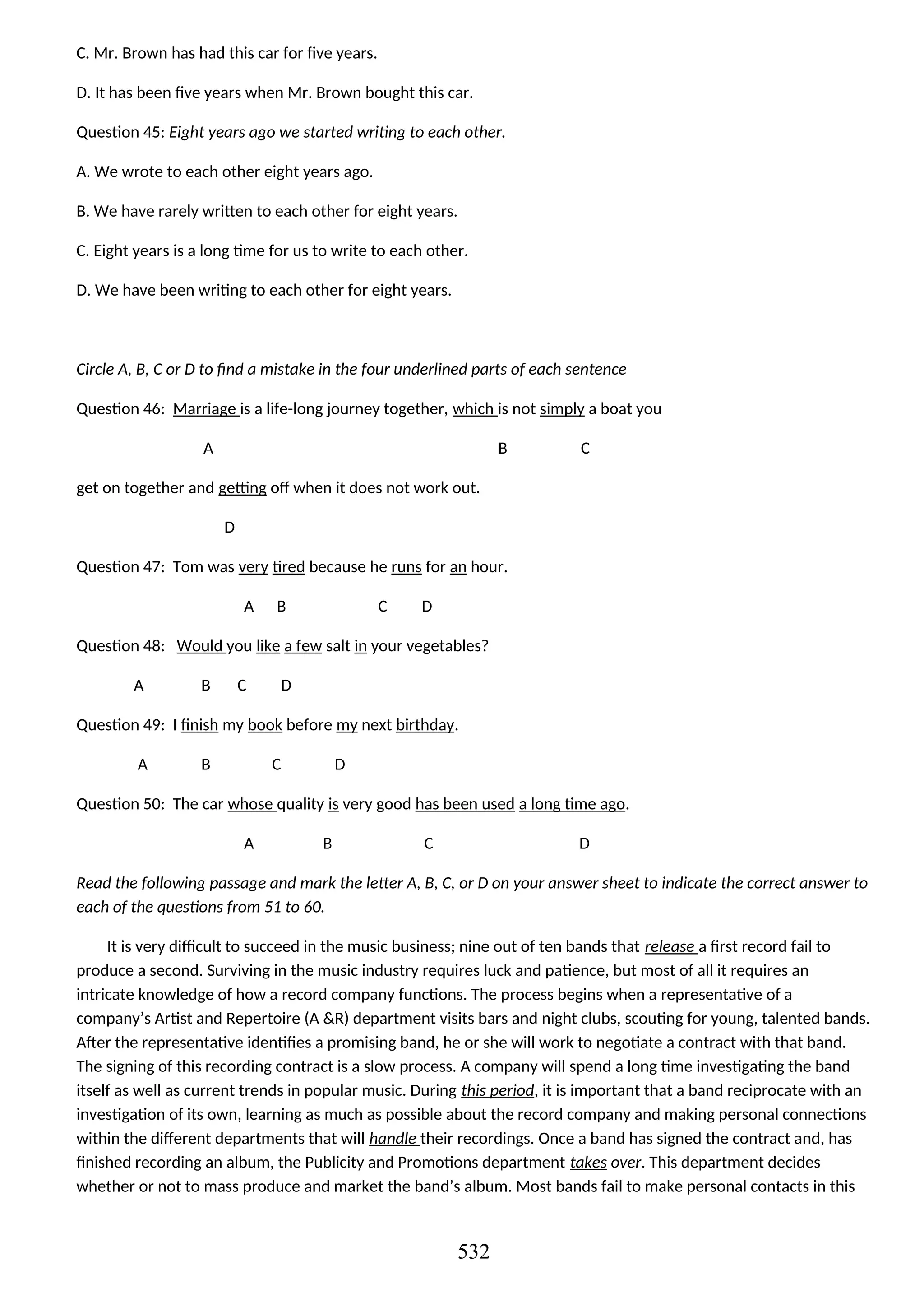 C. Mr. Brown has had this car for five years.
D. It has been five years when Mr. Brown bought this car.
Question 45: Eight years ago we started writing to each other.
A. We wrote to each other eight years ago.
B. We have rarely written to each other for eight years.
C. Eight years is a long time for us to write to each other.
D. We have been writing to each other for eight years.
Circle A, B, C or D to find a mistake in the four underlined parts of each sentence
Question 46: Marriage is a life-long journey together, which is not simply a boat you
A B C
get on together and getting off when it does not work out.
D
Question 47: Tom was very tired because he runs for an hour.
A B C D
Question 48: Would you like a few salt in your vegetables?
A B C D
Question 49: I finish my book before my next birthday.
A B C D
Question 50: The car whose quality is very good has been used a long time ago.
A B C D
Read the following passage and mark the letter A, B, C, or D on your answer sheet to indicate the correct answer to
each of the questions from 51 to 60.
It is very difficult to succeed in the music business; nine out of ten bands that release a first record fail to
produce a second. Surviving in the music industry requires luck and patience, but most of all it requires an
intricate knowledge of how a record company functions. The process begins when a representative of a
company’s Artist and Repertoire (A &R) department visits bars and night clubs, scouting for young, talented bands.
After the representative identifies a promising band, he or she will work to negotiate a contract with that band.
The signing of this recording contract is a slow process. A company will spend a long time investigating the band
itself as well as current trends in popular music. During this period, it is important that a band reciprocate with an
investigation of its own, learning as much as possible about the record company and making personal connections
within the different departments that will handle their recordings. Once a band has signed the contract and, has
finished recording an album, the Publicity and Promotions department takes over. This department decides
whether or not to mass produce and market the band’s album. Most bands fail to make personal contacts in this
532
 