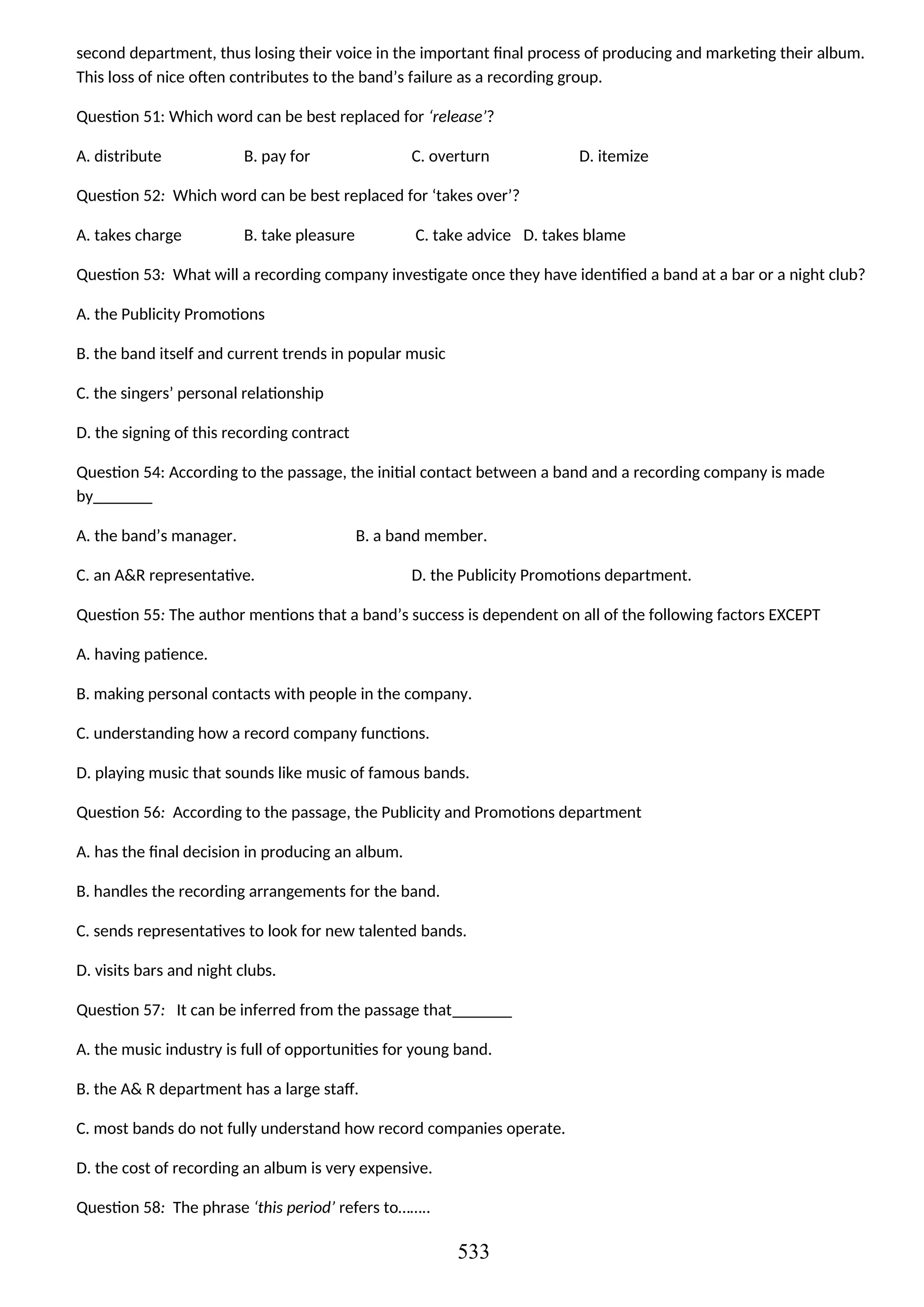 second department, thus losing their voice in the important final process of producing and marketing their album.
This loss of nice often contributes to the band’s failure as a recording group.
Question 51: Which word can be best replaced for ‘release’?
A. distribute B. pay for C. overturn D. itemize
Question 52: Which word can be best replaced for ‘takes over’?
A. takes charge B. take pleasure C. take advice D. takes blame
Question 53: What will a recording company investigate once they have identified a band at a bar or a night club?
A. the Publicity Promotions
B. the band itself and current trends in popular music
C. the singers’ personal relationship
D. the signing of this recording contract
Question 54: According to the passage, the initial contact between a band and a recording company is made
by_______
A. the band’s manager. B. a band member.
C. an A&R representative. D. the Publicity Promotions department.
Question 55: The author mentions that a band’s success is dependent on all of the following factors EXCEPT
A. having patience.
B. making personal contacts with people in the company.
C. understanding how a record company functions.
D. playing music that sounds like music of famous bands.
Question 56: According to the passage, the Publicity and Promotions department
A. has the final decision in producing an album.
B. handles the recording arrangements for the band.
C. sends representatives to look for new talented bands.
D. visits bars and night clubs.
Question 57: It can be inferred from the passage that_______
A. the music industry is full of opportunities for young band.
B. the A& R department has a large staff.
C. most bands do not fully understand how record companies operate.
D. the cost of recording an album is very expensive.
Question 58: The phrase ‘this period’ refers to……..
533
 