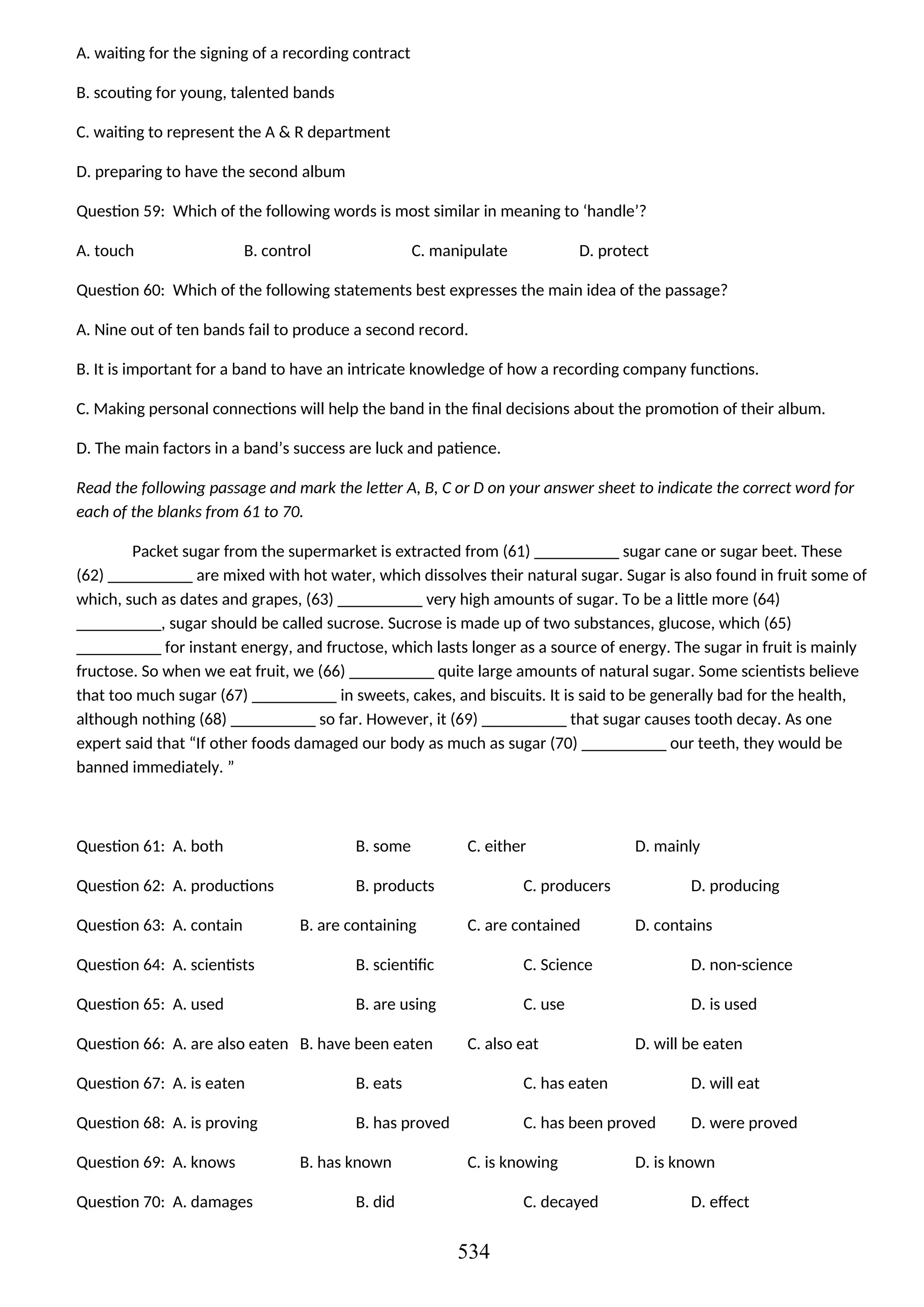 A. waiting for the signing of a recording contract
B. scouting for young, talented bands
C. waiting to represent the A & R department
D. preparing to have the second album
Question 59: Which of the following words is most similar in meaning to ‘handle’?
A. touch B. control C. manipulate D. protect
Question 60: Which of the following statements best expresses the main idea of the passage?
A. Nine out of ten bands fail to produce a second record.
B. It is important for a band to have an intricate knowledge of how a recording company functions.
C. Making personal connections will help the band in the final decisions about the promotion of their album.
D. The main factors in a band’s success are luck and patience.
Read the following passage and mark the letter A, B, C or D on your answer sheet to indicate the correct word for
each of the blanks from 61 to 70.
Packet sugar from the supermarket is extracted from (61) __________ sugar cane or sugar beet. These
(62) __________ are mixed with hot water, which dissolves their natural sugar. Sugar is also found in fruit some of
which, such as dates and grapes, (63) __________ very high amounts of sugar. To be a little more (64)
__________, sugar should be called sucrose. Sucrose is made up of two substances, glucose, which (65)
__________ for instant energy, and fructose, which lasts longer as a source of energy. The sugar in fruit is mainly
fructose. So when we eat fruit, we (66) __________ quite large amounts of natural sugar. Some scientists believe
that too much sugar (67) __________ in sweets, cakes, and biscuits. It is said to be generally bad for the health,
although nothing (68) __________ so far. However, it (69) __________ that sugar causes tooth decay. As one
expert said that “If other foods damaged our body as much as sugar (70) __________ our teeth, they would be
banned immediately. ”
Question 61: A. both B. some C. either D. mainly
Question 62: A. productions B. products C. producers D. producing
Question 63: A. contain B. are containing C. are contained D. contains
Question 64: A. scientists B. scientific C. Science D. non-science
Question 65: A. used B. are using C. use D. is used
Question 66: A. are also eaten B. have been eaten C. also eat D. will be eaten
Question 67: A. is eaten B. eats C. has eaten D. will eat
Question 68: A. is proving B. has proved C. has been proved D. were proved
Question 69: A. knows B. has known C. is knowing D. is known
Question 70: A. damages B. did C. decayed D. effect
534
 