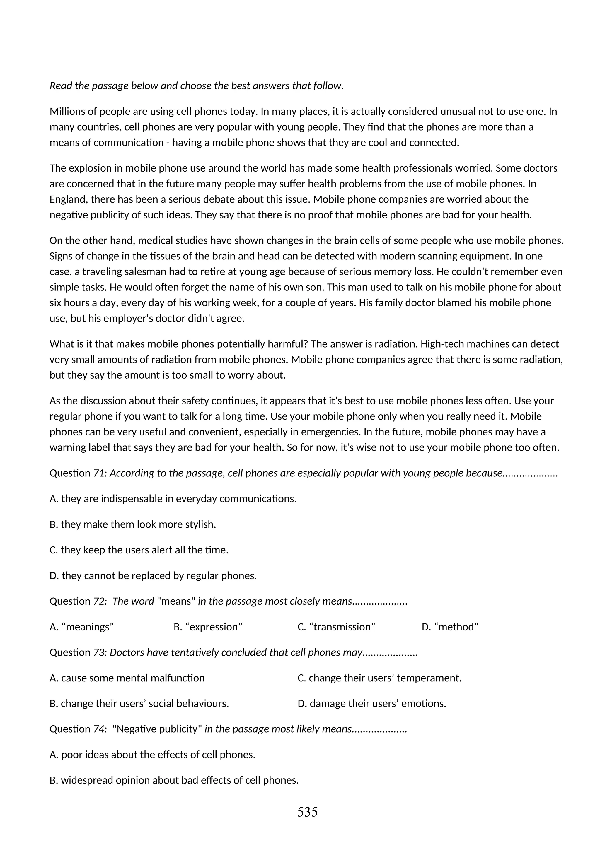Read the passage below and choose the best answers that follow.
Millions of people are using cell phones today. In many places, it is actually considered unusual not to use one. In
many countries, cell phones are very popular with young people. They find that the phones are more than a
means of communication - having a mobile phone shows that they are cool and connected.
The explosion in mobile phone use around the world has made some health professionals worried. Some doctors
are concerned that in the future many people may suffer health problems from the use of mobile phones. In
England, there has been a serious debate about this issue. Mobile phone companies are worried about the
negative publicity of such ideas. They say that there is no proof that mobile phones are bad for your health.
On the other hand, medical studies have shown changes in the brain cells of some people who use mobile phones.
Signs of change in the tissues of the brain and head can be detected with modern scanning equipment. In one
case, a traveling salesman had to retire at young age because of serious memory loss. He couldn't remember even
simple tasks. He would often forget the name of his own son. This man used to talk on his mobile phone for about
six hours a day, every day of his working week, for a couple of years. His family doctor blamed his mobile phone
use, but his employer's doctor didn't agree.
What is it that makes mobile phones potentially harmful? The answer is radiation. High-tech machines can detect
very small amounts of radiation from mobile phones. Mobile phone companies agree that there is some radiation,
but they say the amount is too small to worry about.
As the discussion about their safety continues, it appears that it's best to use mobile phones less often. Use your
regular phone if you want to talk for a long time. Use your mobile phone only when you really need it. Mobile
phones can be very useful and convenient, especially in emergencies. In the future, mobile phones may have a
warning label that says they are bad for your health. So for now, it's wise not to use your mobile phone too often.
Question 71: According to the passage, cell phones are especially popular with young people because....................
A. they are indispensable in everyday communications.
B. they make them look more stylish.
C. they keep the users alert all the time.
D. they cannot be replaced by regular phones.
Question 72: The word "means" in the passage most closely means....................
A. “meanings” B. “expression” C. “transmission” D. “method”
Question 73: Doctors have tentatively concluded that cell phones may....................
A. cause some mental malfunction C. change their users’ temperament.
B. change their users’ social behaviours. D. damage their users’ emotions.
Question 74: "Negative publicity" in the passage most likely means....................
A. poor ideas about the effects of cell phones.
B. widespread opinion about bad effects of cell phones.
535
 
