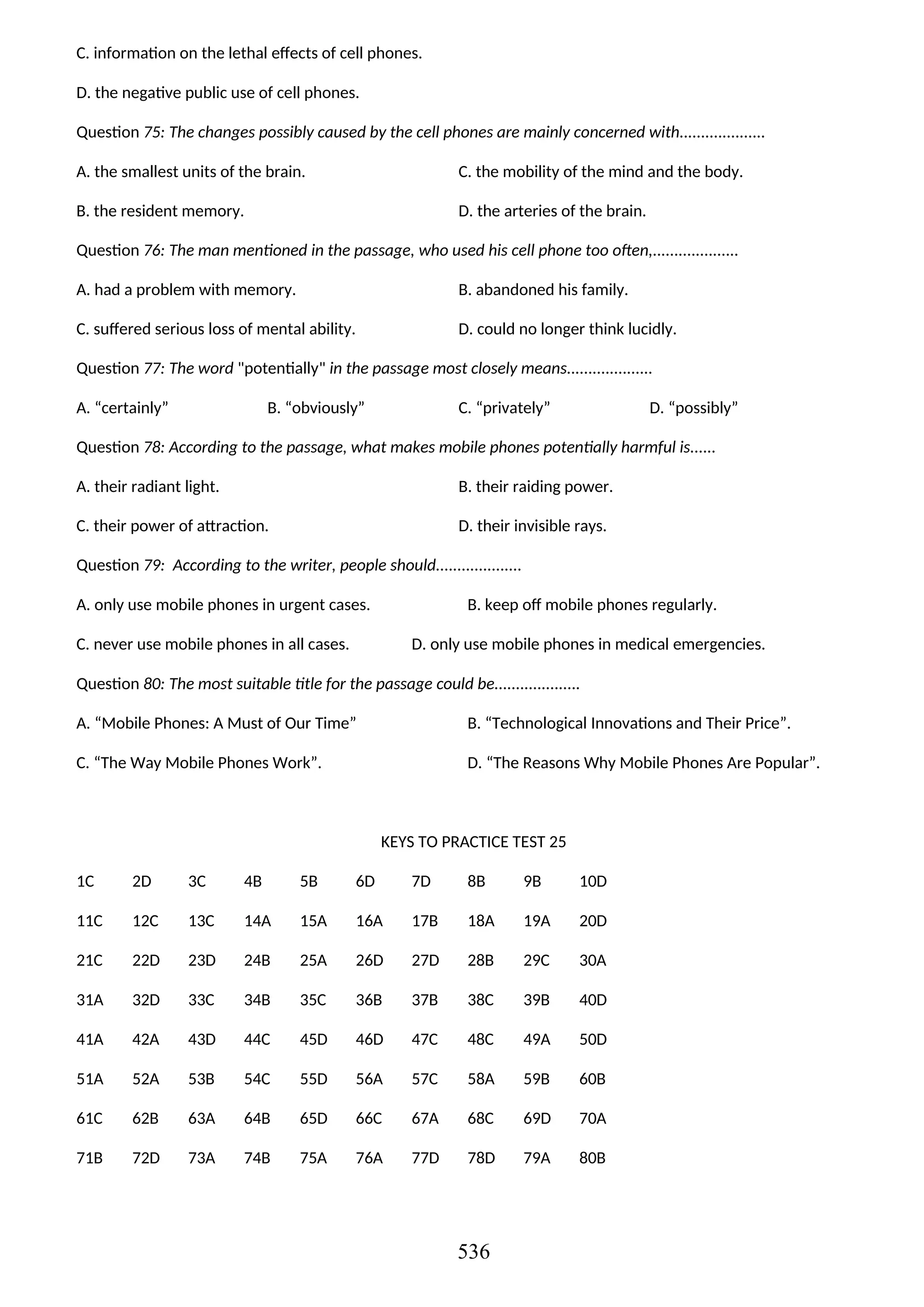 C. information on the lethal effects of cell phones.
D. the negative public use of cell phones.
Question 75: The changes possibly caused by the cell phones are mainly concerned with....................
A. the smallest units of the brain. C. the mobility of the mind and the body.
B. the resident memory. D. the arteries of the brain.
Question 76: The man mentioned in the passage, who used his cell phone too often,....................
A. had a problem with memory. B. abandoned his family.
C. suffered serious loss of mental ability. D. could no longer think lucidly.
Question 77: The word "potentially" in the passage most closely means....................
A. “certainly” B. “obviously” C. “privately” D. “possibly”
Question 78: According to the passage, what makes mobile phones potentially harmful is......
A. their radiant light. B. their raiding power.
C. their power of attraction. D. their invisible rays.
Question 79: According to the writer, people should....................
A. only use mobile phones in urgent cases. B. keep off mobile phones regularly.
C. never use mobile phones in all cases. D. only use mobile phones in medical emergencies.
Question 80: The most suitable title for the passage could be....................
A. “Mobile Phones: A Must of Our Time” B. “Technological Innovations and Their Price”.
C. “The Way Mobile Phones Work”. D. “The Reasons Why Mobile Phones Are Popular”.
KEYS TO PRACTICE TEST 25
1C 2D 3C 4B 5B 6D 7D 8B 9B 10D
11C 12C 13C 14A 15A 16A 17B 18A 19A 20D
21C 22D 23D 24B 25A 26D 27D 28B 29C 30A
31A 32D 33C 34B 35C 36B 37B 38C 39B 40D
41A 42A 43D 44C 45D 46D 47C 48C 49A 50D
51A 52A 53B 54C 55D 56A 57C 58A 59B 60B
61C 62B 63A 64B 65D 66C 67A 68C 69D 70A
71B 72D 73A 74B 75A 76A 77D 78D 79A 80B
536
 