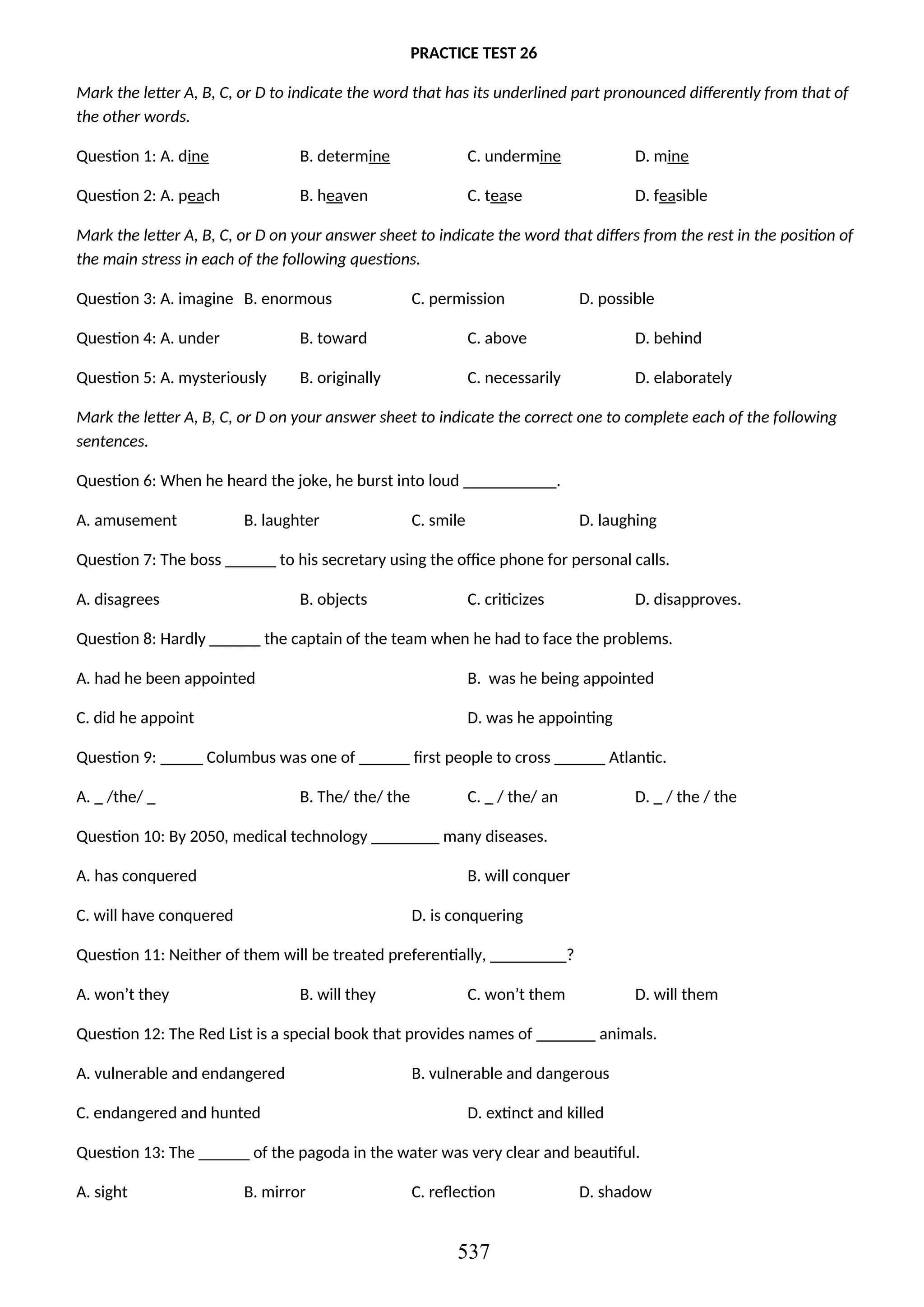 PRACTICE TEST 26
Mark the letter A, B, C, or D to indicate the word that has its underlined part pronounced differently from that of
the other words.
Question 1: A. dine B. determine C. undermine D. mine
Question 2: A. peach B. heaven C. tease D. feasible
Mark the letter A, B, C, or D on your answer sheet to indicate the word that differs from the rest in the position of
the main stress in each of the following questions.
Question 3: A. imagine B. enormous C. permission D. possible
Question 4: A. under B. toward C. above D. behind
Question 5: A. mysteriously B. originally C. necessarily D. elaborately
Mark the letter A, B, C, or D on your answer sheet to indicate the correct one to complete each of the following
sentences.
Question 6: When he heard the joke, he burst into loud ___________.
A. amusement B. laughter C. smile D. laughing
Question 7: The boss ______ to his secretary using the office phone for personal calls.
A. disagrees B. objects C. criticizes D. disapproves.
Question 8: Hardly ______ the captain of the team when he had to face the problems.
A. had he been appointed B. was he being appointed
C. did he appoint D. was he appointing
Question 9: _____ Columbus was one of ______ first people to cross ______ Atlantic.
A. _ /the/ _ B. The/ the/ the C. _ / the/ an D. _ / the / the
Question 10: By 2050, medical technology ________ many diseases.
A. has conquered B. will conquer
C. will have conquered D. is conquering
Question 11: Neither of them will be treated preferentially, _________?
A. won’t they B. will they C. won’t them D. will them
Question 12: The Red List is a special book that provides names of _______ animals.
A. vulnerable and endangered B. vulnerable and dangerous
C. endangered and hunted D. extinct and killed
Question 13: The ______ of the pagoda in the water was very clear and beautiful.
A. sight B. mirror C. reflection D. shadow
537
 