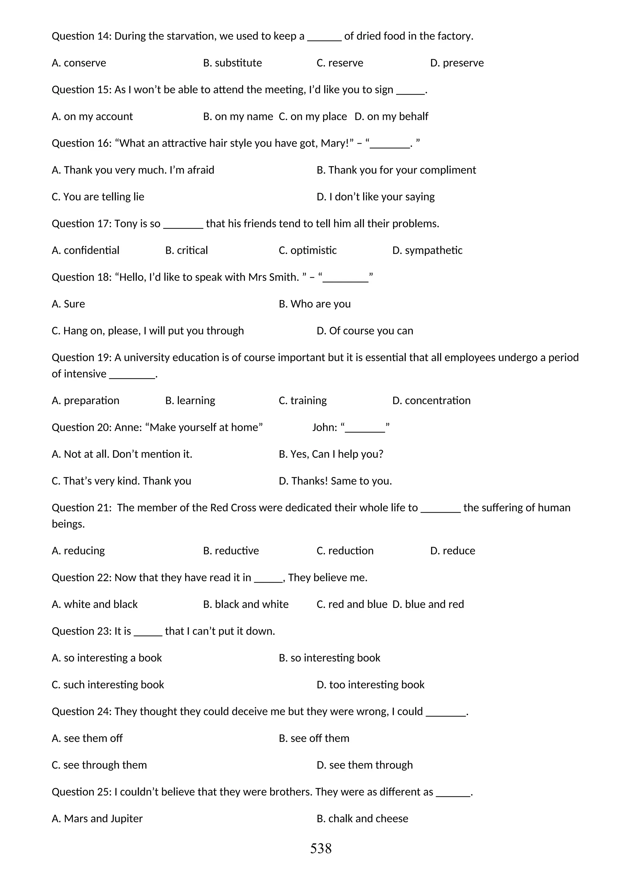 Question 14: During the starvation, we used to keep a ______ of dried food in the factory.
A. conserve B. substitute C. reserve D. preserve
Question 15: As I won’t be able to attend the meeting, I’d like you to sign _____.
A. on my account B. on my name C. on my place D. on my behalf
Question 16: “What an attractive hair style you have got, Mary!” – “_______. ”
A. Thank you very much. I’m afraid B. Thank you for your compliment
C. You are telling lie D. I don’t like your saying
Question 17: Tony is so _______ that his friends tend to tell him all their problems.
A. confidential B. critical C. optimistic D. sympathetic
Question 18: “Hello, I’d like to speak with Mrs Smith. ” – “________”
A. Sure B. Who are you
C. Hang on, please, I will put you through D. Of course you can
Question 19: A university education is of course important but it is essential that all employees undergo a period
of intensive ________.
A. preparation B. learning C. training D. concentration
Question 20: Anne: “Make yourself at home” John: “_______”
A. Not at all. Don’t mention it. B. Yes, Can I help you?
C. That’s very kind. Thank you D. Thanks! Same to you.
Question 21: The member of the Red Cross were dedicated their whole life to _______ the suffering of human
beings.
A. reducing B. reductive C. reduction D. reduce
Question 22: Now that they have read it in _____, They believe me.
A. white and black B. black and white C. red and blue D. blue and red
Question 23: It is _____ that I can’t put it down.
A. so interesting a book B. so interesting book
C. such interesting book D. too interesting book
Question 24: They thought they could deceive me but they were wrong, I could _______.
A. see them off B. see off them
C. see through them D. see them through
Question 25: I couldn’t believe that they were brothers. They were as different as ______.
A. Mars and Jupiter B. chalk and cheese
538
 