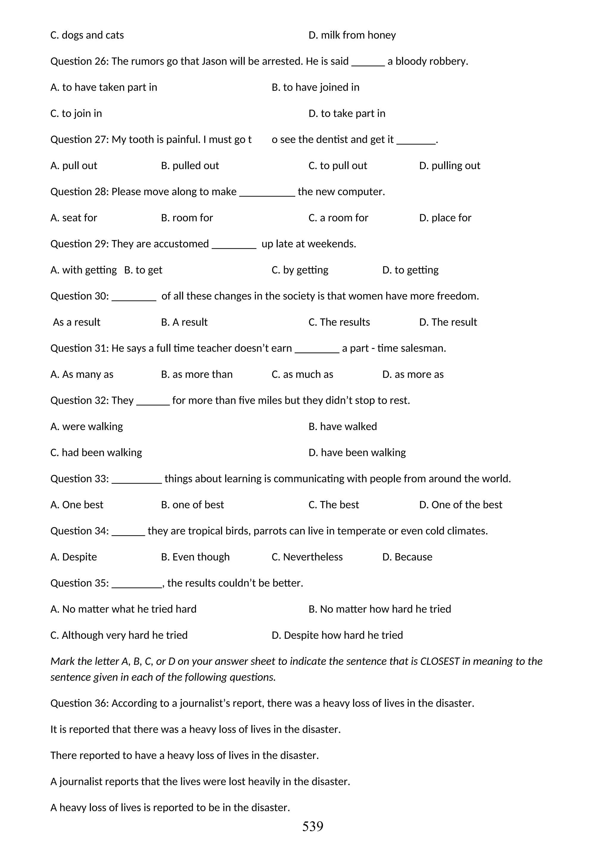 C. dogs and cats D. milk from honey
Question 26: The rumors go that Jason will be arrested. He is said ______ a bloody robbery.
A. to have taken part in B. to have joined in
C. to join in D. to take part in
Question 27: My tooth is painful. I must go t o see the dentist and get it _______.
A. pull out B. pulled out C. to pull out D. pulling out
Question 28: Please move along to make __________ the new computer.
A. seat for B. room for C. a room for D. place for
Question 29: They are accustomed ________ up late at weekends.
A. with getting B. to get C. by getting D. to getting
Question 30: ________ of all these changes in the society is that women have more freedom.
As a result B. A result C. The results D. The result
Question 31: He says a full time teacher doesn’t earn ________ a part - time salesman.
A. As many as B. as more than C. as much as D. as more as
Question 32: They ______ for more than five miles but they didn’t stop to rest.
A. were walking B. have walked
C. had been walking D. have been walking
Question 33: _________ things about learning is communicating with people from around the world.
A. One best B. one of best C. The best D. One of the best
Question 34: ______ they are tropical birds, parrots can live in temperate or even cold climates.
A. Despite B. Even though C. Nevertheless D. Because
Question 35: _________, the results couldn’t be better.
A. No matter what he tried hard B. No matter how hard he tried
C. Although very hard he tried D. Despite how hard he tried
Mark the letter A, B, C, or D on your answer sheet to indicate the sentence that is CLOSEST in meaning to the
sentence given in each of the following questions.
Question 36: According to a journalist’s report, there was a heavy loss of lives in the disaster.
It is reported that there was a heavy loss of lives in the disaster.
There reported to have a heavy loss of lives in the disaster.
A journalist reports that the lives were lost heavily in the disaster.
A heavy loss of lives is reported to be in the disaster.
539
 
