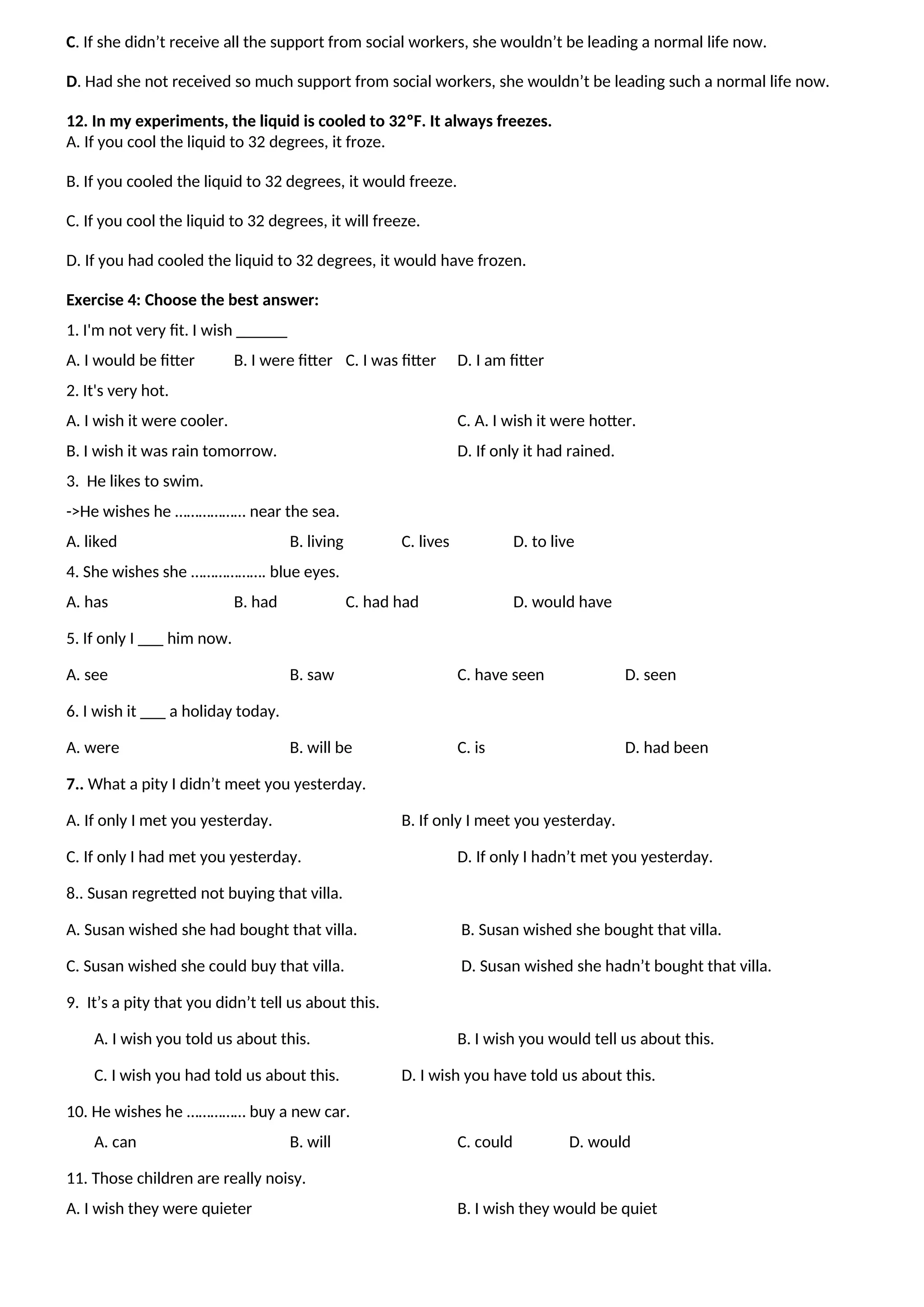 C. If she didn’t receive all the support from social workers, she wouldn’t be leading a normal life now.
D. Had she not received so much support from social workers, she wouldn’t be leading such a normal life now.
12. In my experiments, the liquid is cooled to 32ºF. It always freezes.
A. If you cool the liquid to 32 degrees, it froze.
B. If you cooled the liquid to 32 degrees, it would freeze.
C. If you cool the liquid to 32 degrees, it will freeze.
D. If you had cooled the liquid to 32 degrees, it would have frozen.
Exercise 4: Choose the best answer:
1. I'm not very fit. I wish ______
A. I would be fitter B. I were fitter C. I was fitter D. I am fitter
2. It's very hot.
A. I wish it were cooler. C. A. I wish it were hotter.
B. I wish it was rain tomorrow. D. If only it had rained.
3. He likes to swim.
->He wishes he ……………… near the sea.
A. liked B. living C. lives D. to live
4. She wishes she ………………. blue eyes.
A. has B. had C. had had D. would have
5. If only I ___ him now.
A. see B. saw C. have seen D. seen
6. I wish it ___ a holiday today.
A. were B. will be C. is D. had been
7.. What a pity I didn’t meet you yesterday.
A. If only I met you yesterday. B. If only I meet you yesterday.
C. If only I had met you yesterday. D. If only I hadn’t met you yesterday.
8.. Susan regretted not buying that villa.
A. Susan wished she had bought that villa. B. Susan wished she bought that villa.
C. Susan wished she could buy that villa. D. Susan wished she hadn’t bought that villa.
9. It’s a pity that you didn’t tell us about this.
A. I wish you told us about this. B. I wish you would tell us about this.
C. I wish you had told us about this. D. I wish you have told us about this.
10. He wishes he …………… buy a new car.
A. can B. will C. could D. would
11. Those children are really noisy.
A. I wish they were quieter B. I wish they would be quiet
 