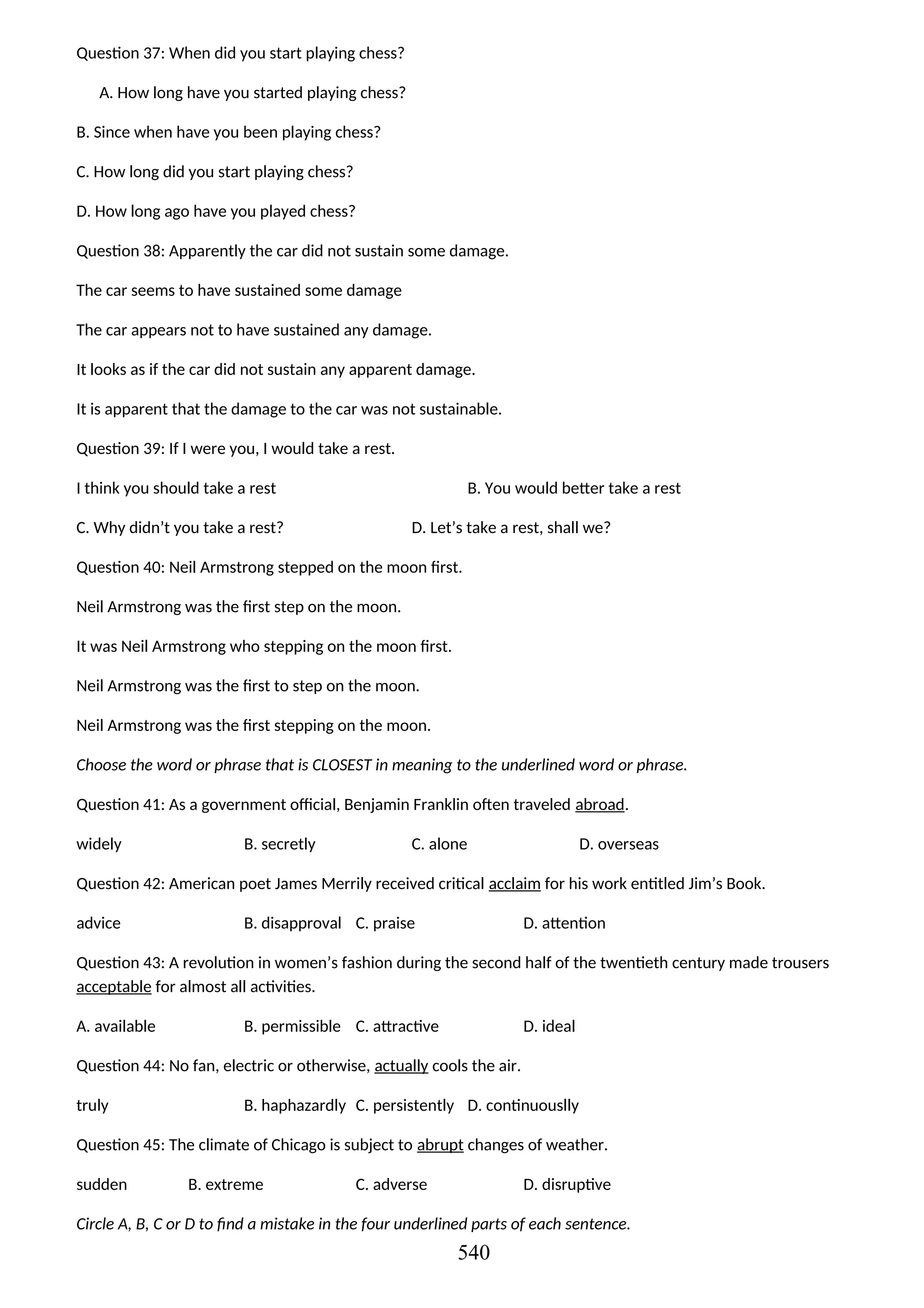 Question 37: When did you start playing chess?
A. How long have you started playing chess?
B. Since when have you been playing chess?
C. How long did you start playing chess?
D. How long ago have you played chess?
Question 38: Apparently the car did not sustain some damage.
The car seems to have sustained some damage
The car appears not to have sustained any damage.
It looks as if the car did not sustain any apparent damage.
It is apparent that the damage to the car was not sustainable.
Question 39: If I were you, I would take a rest.
I think you should take a rest B. You would better take a rest
C. Why didn’t you take a rest? D. Let’s take a rest, shall we?
Question 40: Neil Armstrong stepped on the moon first.
Neil Armstrong was the first step on the moon.
It was Neil Armstrong who stepping on the moon first.
Neil Armstrong was the first to step on the moon.
Neil Armstrong was the first stepping on the moon.
Choose the word or phrase that is CLOSEST in meaning to the underlined word or phrase.
Question 41: As a government official, Benjamin Franklin often traveled abroad.
widely B. secretly C. alone D. overseas
Question 42: American poet James Merrily received critical acclaim for his work entitled Jim’s Book.
advice B. disapproval C. praise D. attention
Question 43: A revolution in women’s fashion during the second half of the twentieth century made trousers
acceptable for almost all activities.
A. available B. permissible C. attractive D. ideal
Question 44: No fan, electric or otherwise, actually cools the air.
truly B. haphazardly C. persistently D. continuouslly
Question 45: The climate of Chicago is subject to abrupt changes of weather.
sudden B. extreme C. adverse D. disruptive
Circle A, B, C or D to find a mistake in the four underlined parts of each sentence.
540
 