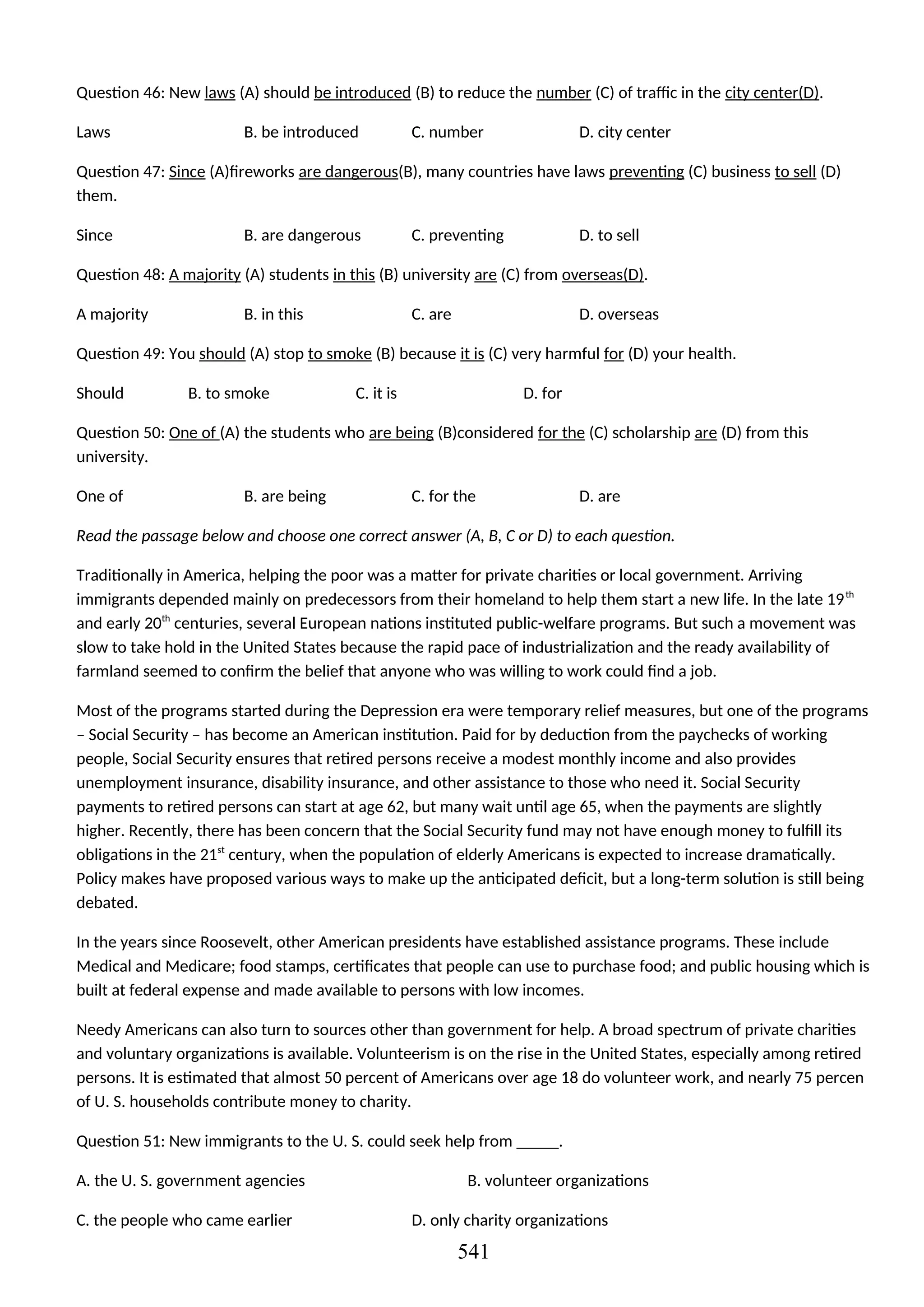 Question 46: New laws (A) should be introduced (B) to reduce the number (C) of traffic in the city center(D).
Laws B. be introduced C. number D. city center
Question 47: Since (A)fireworks are dangerous(B), many countries have laws preventing (C) business to sell (D)
them.
Since B. are dangerous C. preventing D. to sell
Question 48: A majority (A) students in this (B) university are (C) from overseas(D).
A majority B. in this C. are D. overseas
Question 49: You should (A) stop to smoke (B) because it is (C) very harmful for (D) your health.
Should B. to smoke C. it is D. for
Question 50: One of (A) the students who are being (B)considered for the (C) scholarship are (D) from this
university.
One of B. are being C. for the D. are
Read the passage below and choose one correct answer (A, B, C or D) to each question.
Traditionally in America, helping the poor was a matter for private charities or local government. Arriving
immigrants depended mainly on predecessors from their homeland to help them start a new life. In the late 19th
and early 20th
centuries, several European nations instituted public-welfare programs. But such a movement was
slow to take hold in the United States because the rapid pace of industrialization and the ready availability of
farmland seemed to confirm the belief that anyone who was willing to work could find a job.
Most of the programs started during the Depression era were temporary relief measures, but one of the programs
– Social Security – has become an American institution. Paid for by deduction from the paychecks of working
people, Social Security ensures that retired persons receive a modest monthly income and also provides
unemployment insurance, disability insurance, and other assistance to those who need it. Social Security
payments to retired persons can start at age 62, but many wait until age 65, when the payments are slightly
higher. Recently, there has been concern that the Social Security fund may not have enough money to fulfill its
obligations in the 21st
century, when the population of elderly Americans is expected to increase dramatically.
Policy makes have proposed various ways to make up the anticipated deficit, but a long-term solution is still being
debated.
In the years since Roosevelt, other American presidents have established assistance programs. These include
Medical and Medicare; food stamps, certificates that people can use to purchase food; and public housing which is
built at federal expense and made available to persons with low incomes.
Needy Americans can also turn to sources other than government for help. A broad spectrum of private charities
and voluntary organizations is available. Volunteerism is on the rise in the United States, especially among retired
persons. It is estimated that almost 50 percent of Americans over age 18 do volunteer work, and nearly 75 percen
of U. S. households contribute money to charity.
Question 51: New immigrants to the U. S. could seek help from _____.
A. the U. S. government agencies B. volunteer organizations
C. the people who came earlier D. only charity organizations
541
 