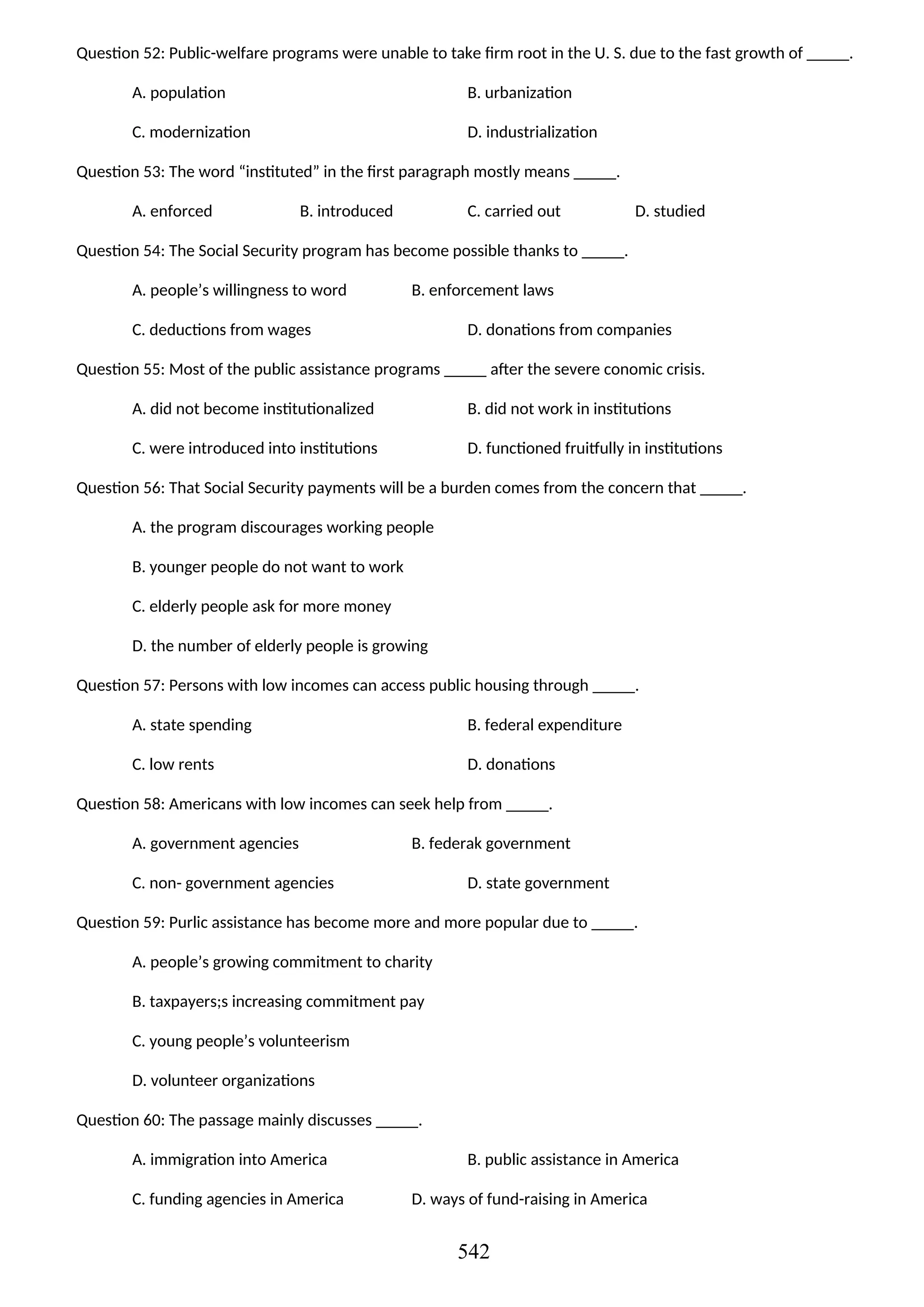 Question 52: Public-welfare programs were unable to take firm root in the U. S. due to the fast growth of _____.
A. population B. urbanization
C. modernization D. industrialization
Question 53: The word “instituted” in the first paragraph mostly means _____.
A. enforced B. introduced C. carried out D. studied
Question 54: The Social Security program has become possible thanks to _____.
A. people’s willingness to word B. enforcement laws
C. deductions from wages D. donations from companies
Question 55: Most of the public assistance programs _____ after the severe conomic crisis.
A. did not become institutionalized B. did not work in institutions
C. were introduced into institutions D. functioned fruitfully in institutions
Question 56: That Social Security payments will be a burden comes from the concern that _____.
A. the program discourages working people
B. younger people do not want to work
C. elderly people ask for more money
D. the number of elderly people is growing
Question 57: Persons with low incomes can access public housing through _____.
A. state spending B. federal expenditure
C. low rents D. donations
Question 58: Americans with low incomes can seek help from _____.
A. government agencies B. federak government
C. non- government agencies D. state government
Question 59: Purlic assistance has become more and more popular due to _____.
A. people’s growing commitment to charity
B. taxpayers;s increasing commitment pay
C. young people’s volunteerism
D. volunteer organizations
Question 60: The passage mainly discusses _____.
A. immigration into America B. public assistance in America
C. funding agencies in America D. ways of fund-raising in America
542
 