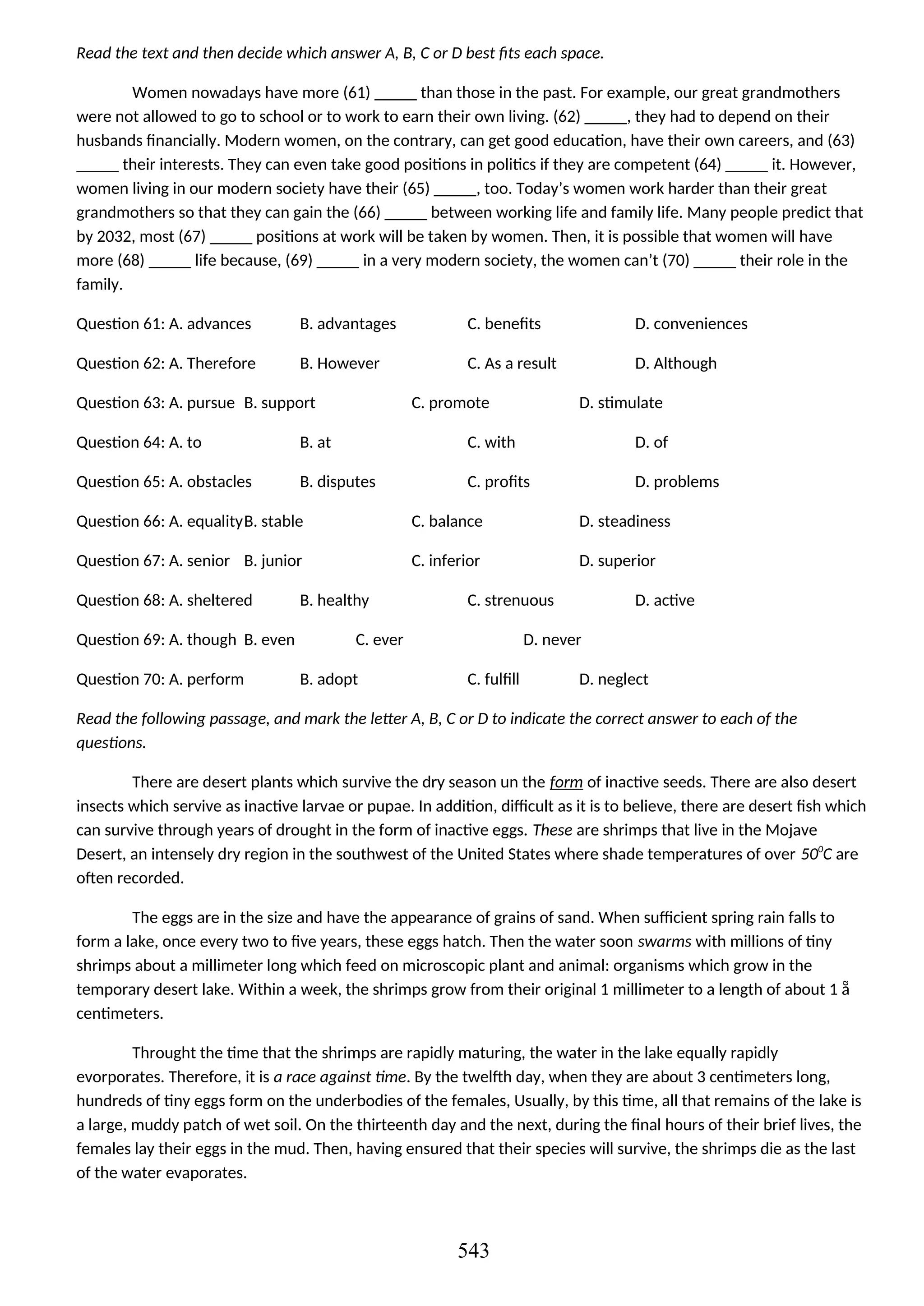 Read the text and then decide which answer A, B, C or D best fits each space.
Women nowadays have more (61) _____ than those in the past. For example, our great grandmothers
were not allowed to go to school or to work to earn their own living. (62) _____, they had to depend on their
husbands financially. Modern women, on the contrary, can get good education, have their own careers, and (63)
_____ their interests. They can even take good positions in politics if they are competent (64) _____ it. However,
women living in our modern society have their (65) _____, too. Today’s women work harder than their great
grandmothers so that they can gain the (66) _____ between working life and family life. Many people predict that
by 2032, most (67) _____ positions at work will be taken by women. Then, it is possible that women will have
more (68) _____ life because, (69) _____ in a very modern society, the women can’t (70) _____ their role in the
family.
Question 61: A. advances B. advantages C. benefits D. conveniences
Question 62: A