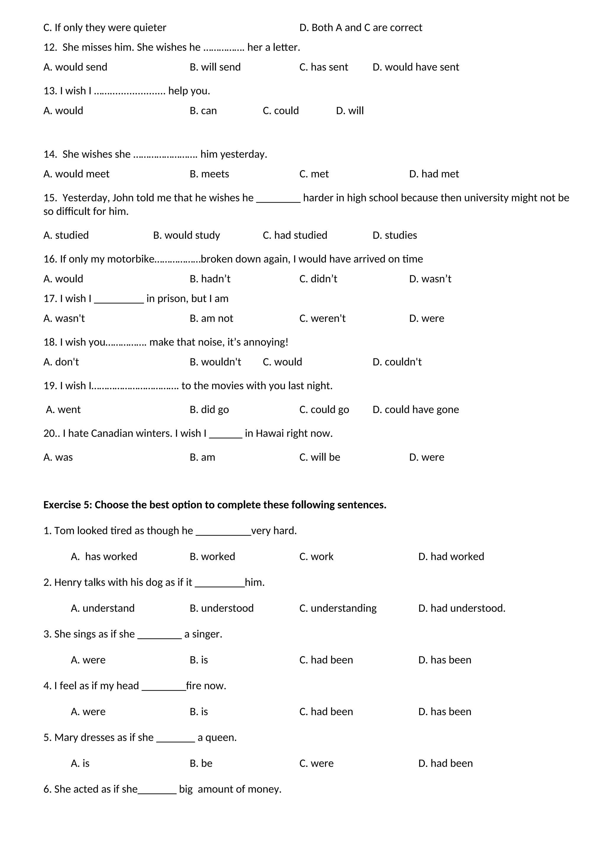 C. If only they were quieter D. Both A and C are correct
12. She misses him. She wishes he ……………. her a letter.
A. would send B. will send C. has sent D. would have sent
13. I wish I …….................... help you.
A. would B. can C. could D. will
14. She wishes she ……………………. him yesterday.
A. would meet B. meets C. met D. had met
15. Yesterday, John told me that he wishes he ________ harder in high school because then university might not be
so difficult for him.
A. studied B. would study C. had studied D. studies
16. If only my motorbike………………broken down again, I would have arrived on time
A. would B. hadn’t C. didn’t D. wasn’t
17. I wish I _________ in prison, but I am
A. wasn't B. am not C. weren't D. were
18. I wish you……………. make that noise, it’s annoying!
A. don't B. wouldn't C. would D. couldn't
19. I wish I……………………………. to the movies with you last night.
A. went B. did go C. could go D. could have gone
20.. I hate Canadian winters. I wish I ______ in Hawai right now.
A. was B. am C. will be D. were
Exercise 5: Choose the best option to complete these following sentences.
1. Tom looked tired as though he __________very hard.
A. has worked B. worked C. work D. had worked
2. Henry talks with his dog as if it _________him.
A. understand B. understood C. understanding D. had understood.
3. She sings as if she ________ a singer.
A. were B. is C. had been D. has been
4. I feel as if my head ________fire now.
A. were B. is C. had been D. has been
5. Mary dresses as if she _______ a queen.
A. is B. be C. were D. had been
6. She acted as if she_______ big amount of money.
 