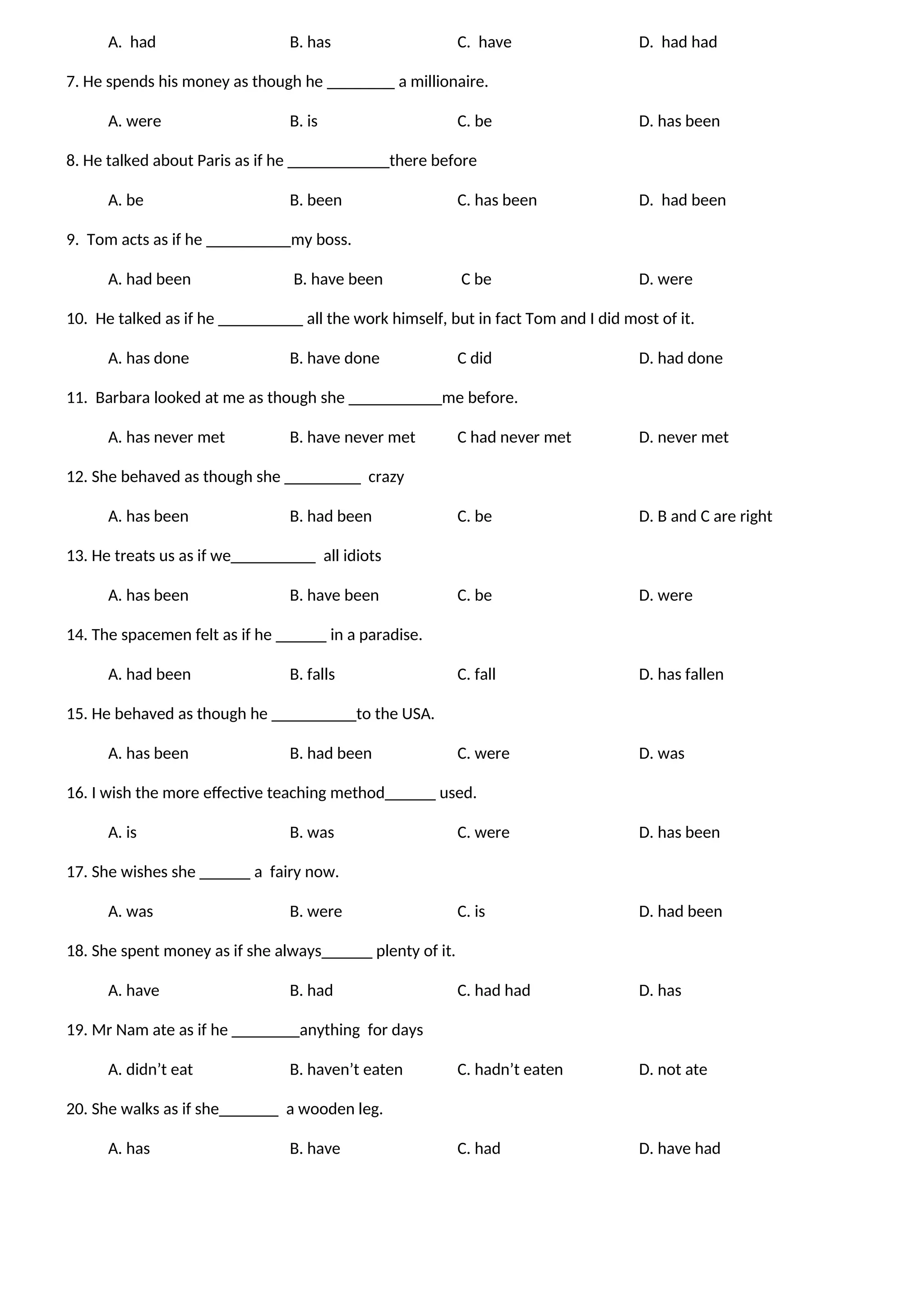 A. had B. has C. have D. had had
7. He spends his money as though he ________ a millionaire.
A. were B. is C. be D. has been
8. He talked about Paris as if he ____________there before
A. be B. been C. has been D. had been
9. Tom acts as if he __________my boss.
A. had been B. have been C be D. were
10. He talked as if he __________ all the work himself, but in fact Tom and I did most of it.
A. has done B. have done C did D. had done
11. Barbara looked at me as though she ___________me before.
A. has never met B. have never met C had never met D. never met
12. She behaved as though she _________ crazy
A. has been B. had been C. be D. B and C are right
13. He treats us as if we__________ all idiots
A. has been B. have been C. be D. were
14. The spacemen felt as if he ______ in a paradise.
A. had been B. falls C. fall D. has fallen
15. He behaved as though he __________to the USA.
A. has been B. had been C. were D. was
16. I wish the more effective teaching method______ used.
A. is B. was C. were D. has been
17. She wishes she ______ a fairy now.
A. was B. were C. is D. had been
18. She spent money as if she always______ plenty of it.
A. have B. had C. had had D. has
19. Mr Nam ate as if he ________anything for days
A. didn’t eat B. haven’t eaten C. hadn’t eaten D. not ate
20. She walks as if she_______ a wooden leg.
A. has B. have C. had D. have had
 