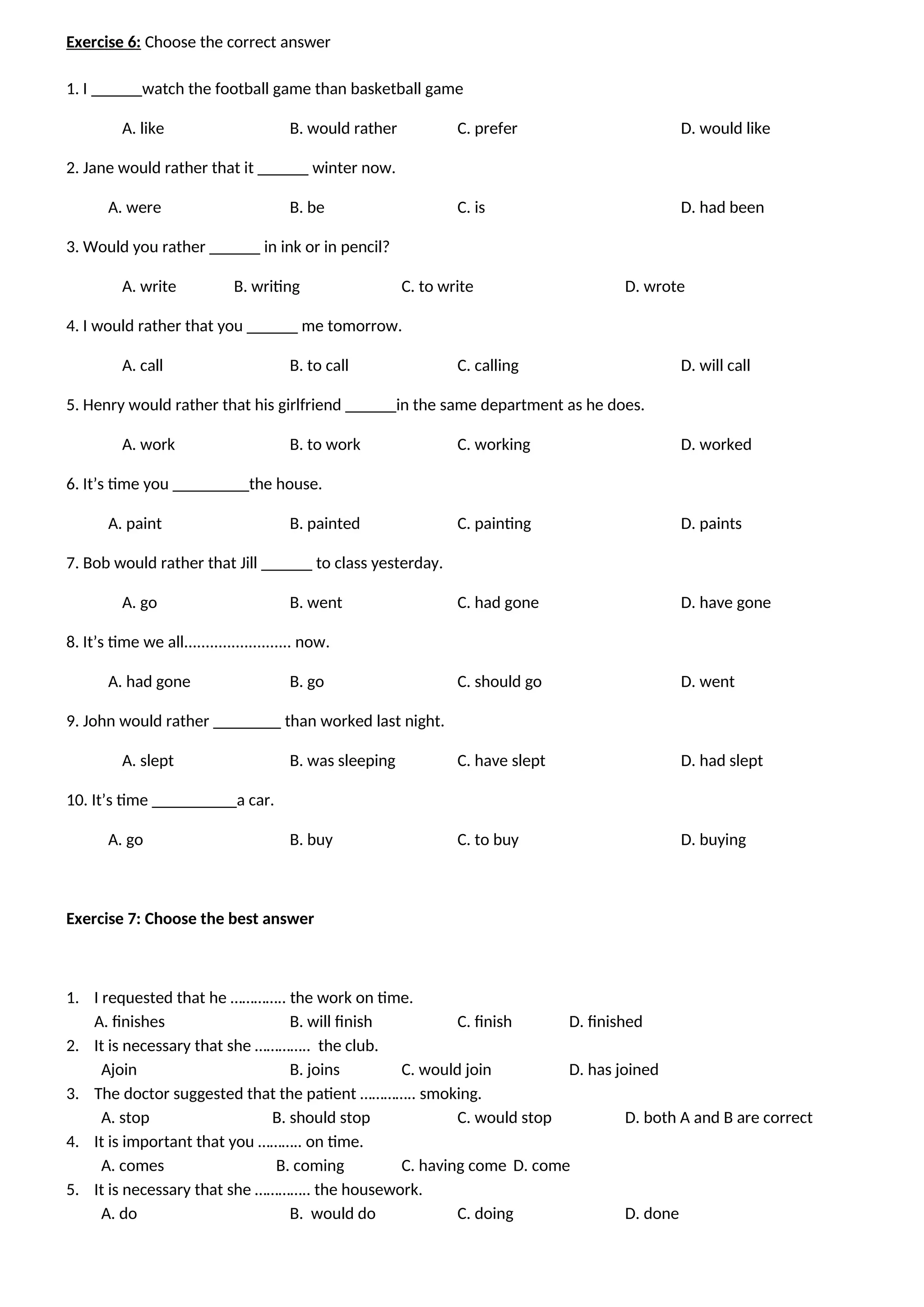 Exercise 6: Choose the correct answer
1. I ______watch the football game than basketball game
A. like B. would rather C. prefer D. would like
2. Jane would rather that it ______ winter now.
A. were B. be C. is D. had been
3. Would you rather ______ in ink or in pencil?
A. write B. writing C. to write D. wrote
4. I would rather that you ______ me tomorrow.
A. call B. to call C. calling D. will call
5. Henry would rather that his girlfriend ______in the same department as he does.
A. work B. to work C. working D. worked
6. It’s time you _________the house.
A. paint B. painted C. painting D. paints
7. Bob would rather that Jill ______ to class yesterday.
A. go B. went C. had gone D. have gone
8. It’s time we all......................... now.
A. had gone B. go C. should go D. went
9. John would rather ________ than worked last night.
A. slept B. was sleeping C. have slept D. had slept
10. It’s time __________a car.
A. go B. buy C. to buy D. buying
Exercise 7: Choose the best answer
1. I requested that he ………….. the work on time.
A. finishes B. will finish C. finish D. finished
2. It is necessary that she ………….. the club.
Ajoin B. joins C. would join D. has joined
3. The doctor suggested that the patient ………….. smoking.
A. stop B. should stop C. would stop D. both A and B are correct
4. It is important that you ……….. on time.
A. comes B. coming C. having come D. come
5. It is necessary that she ………….. the housework.
A. do B. would do C. doing D. done
 