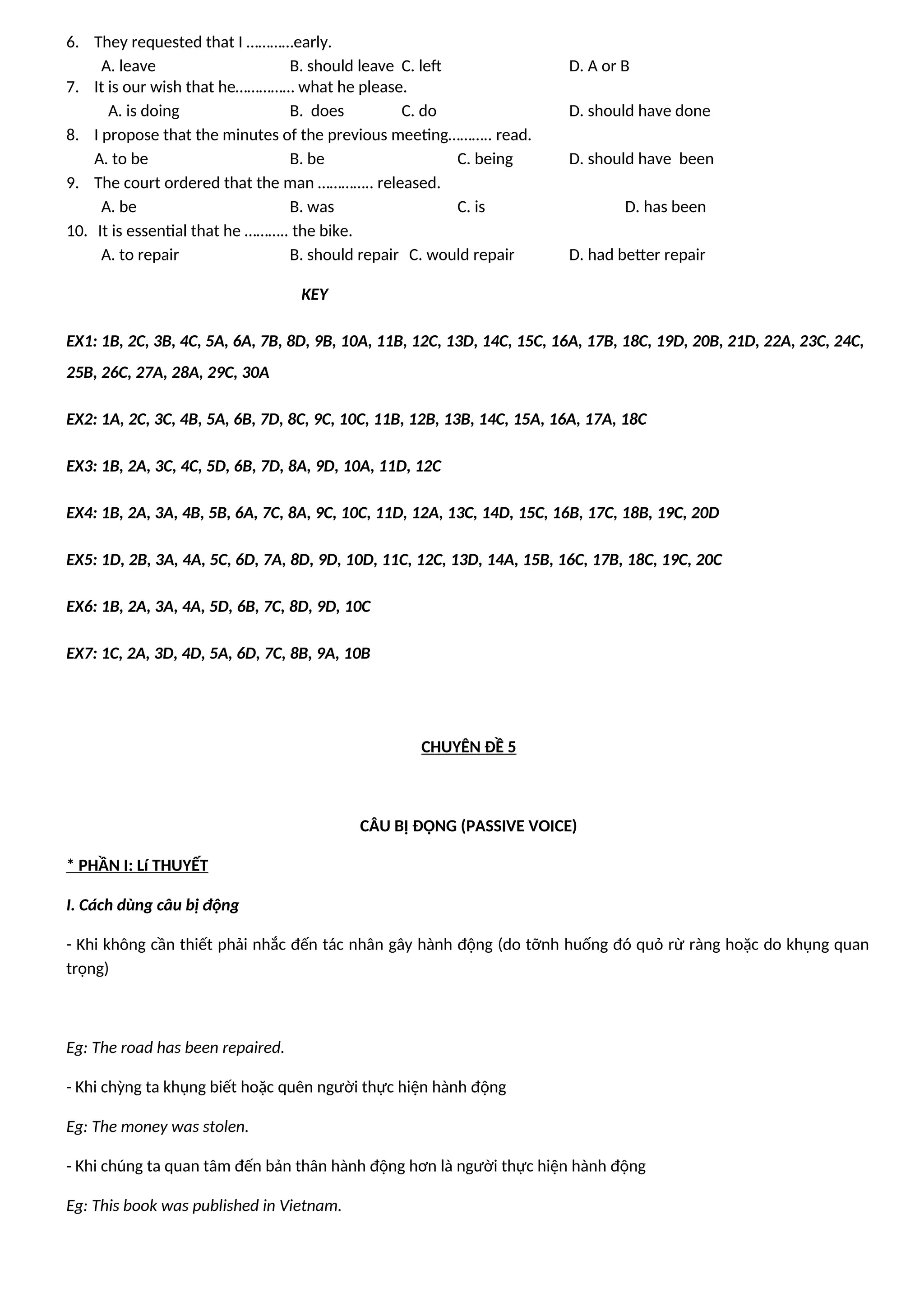 6. They requested that I …………early.
A. leave B. should leave C. left D. A or B
7. It is our wish that he…………… what he please.
A. is doing B. does C. do D. should have done
8. I propose that the minutes of the previous meeting……….. read.
A. to be B. be C. being D. should have been
9. The court ordered that the man ………….. released.
A. be B. was C. is D. has been
10. It is essential that he ……….. the bike.
A. to repair B. should repair C. would repair D. had better repair
KEY
EX1: 1B, 2C, 3B, 4C, 5A, 6A, 7B, 8D, 9B, 10A, 11B, 12C, 13D, 14C, 15C, 16A, 17B, 18C, 19D, 20B, 21D, 22A, 23C, 24C,
25B, 26C, 27A, 28A, 29C, 30A
EX2: 1A, 2C, 3C, 4B, 5A, 6B, 7D, 8C, 9C, 10C, 11B, 12B, 13B, 14C, 15A, 16A, 17A, 18C
EX3: 1B, 2A, 3C, 4C, 5D, 6B, 7D, 8A, 9D, 10A, 11D, 12C
EX4: 1B, 2A, 3A, 4B, 5B, 6A, 7C, 8A, 9C, 10C, 11D, 12A, 13C, 14D, 15C, 16B, 17C, 18B, 19C, 20D
EX5: 1D, 2B, 3A, 4A, 5C, 6D, 7A, 8D, 9D, 10D, 11C, 12C, 13D, 14A, 15B, 16C, 17B, 18C, 19C, 20C
EX6: 1B, 2A, 3A, 4A, 5D, 6B, 7C, 8D, 9D, 10C
EX7: 1C, 2A, 3D, 4D, 5A, 6D, 7C, 8B, 9A, 10B
CHUYÊN ĐỀ 5
CÂU BỊ ĐỘNG (PASSIVE VOICE)
* PHẦN I: Lí THUYẾT
I. Cách dùng câu bị động
- Khi không cần thiết phải nhắc đến tác nhân gây hành động (do tỡnh huống đó quỏ rừ ràng hoặc do khụng quan
trọng)
Eg: The road has been repaired.
- Khi chỳng ta khụng biết hoặc quên người thực hiện hành động
Eg: The money was stolen.
- Khi chúng ta quan tâm đến bản thân hành động hơn là người thực hiện hành động
Eg: This book was published in Vietnam.
 