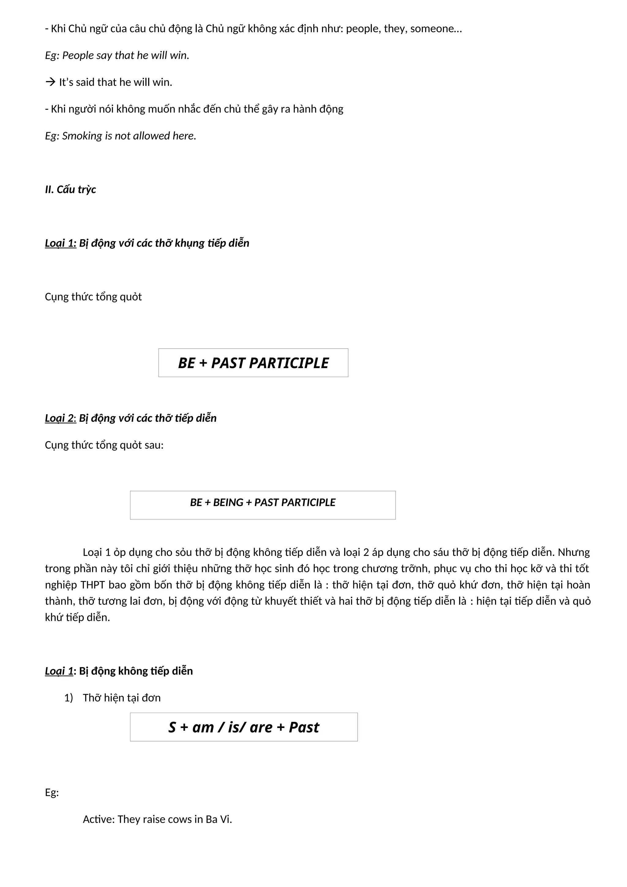- Khi Chủ ngữ của câu chủ động là Chủ ngữ không xác định như: people, they, someone…
Eg: People say that he will win.
 It’s said that he will win.
- Khi người nói không muốn nhắc đến chủ thể gây ra hành động
Eg: Smoking is not allowed here.
II. Cấu trỳc
Loại 1: Bị động với các thỡ khụng tiếp diễn
Cụng thức tổng quỏt
Loại 2: Bị động với các thỡ tiếp diễn
Cụng thức tổng quỏt sau:
Loại 1 ỏp dụng cho sỏu thỡ bị động không tiếp diễn và loại 2 áp dụng cho sáu thỡ bị động tiếp diễn. Nhưng
trong phần này tôi chỉ giới thiệu những thỡ học sinh đó học trong chương trỡnh, phục vụ cho thi học kỡ và thi tốt
nghiệp THPT bao gồm bốn thỡ bị động không tiếp diễn là : thỡ hiện tại đơn, thỡ quỏ khứ đơn, thỡ hiện tại hoàn
thành, thỡ tương lai đơn, bị động với động từ khuyết thiết và hai thỡ bị động tiếp diễn là : hiện tại tiếp diễn và quỏ
khứ tiếp diễn.
Loại 1: Bị động không tiếp diễn
1) Thỡ hiện tại đơn
Eg:
Active: They raise cows in Ba Vi.
BE + PAST PARTICIPLE
BE + BEING + PAST PARTICIPLE
S + am / is/ are + Past
Participle
 