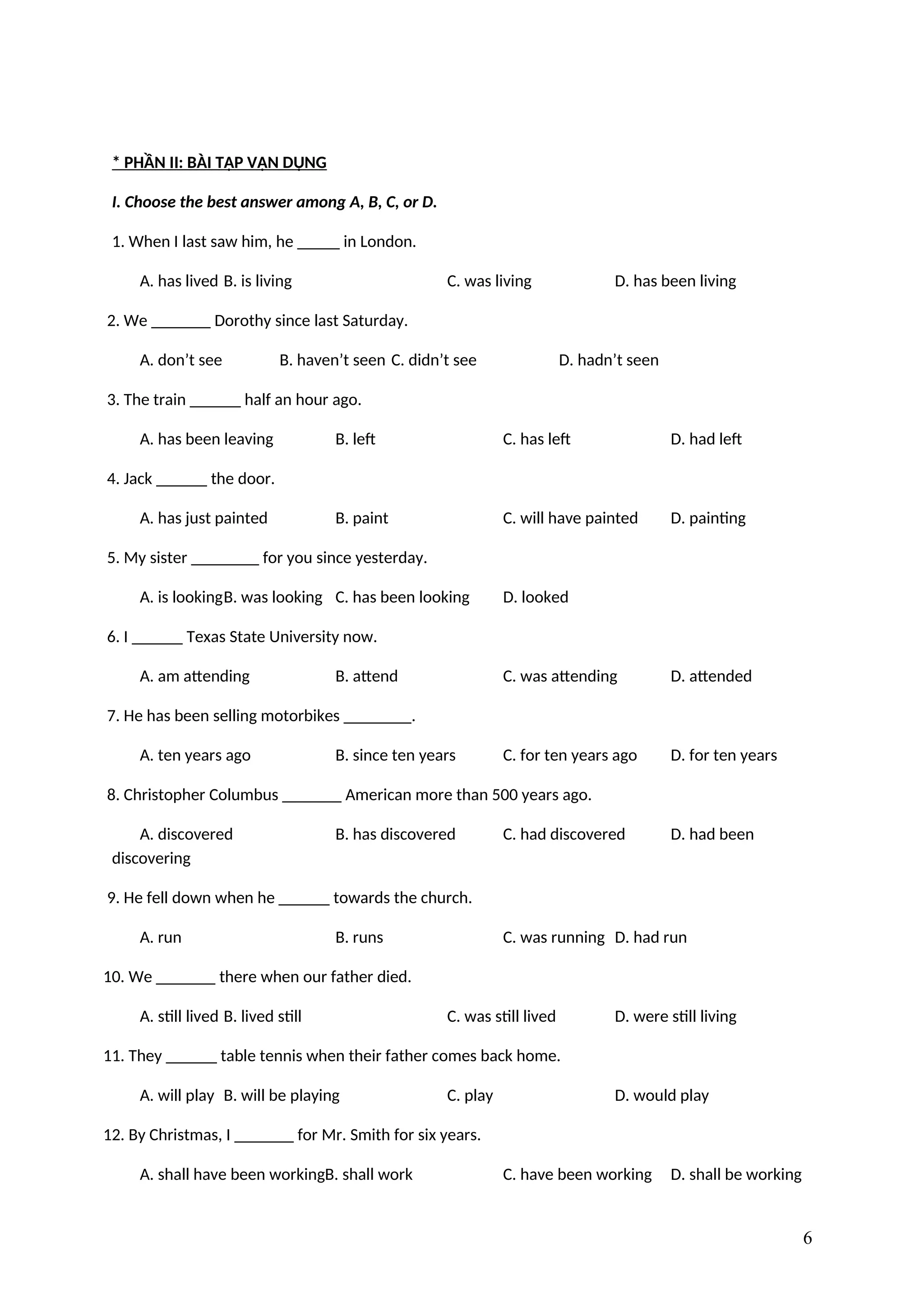 * PHẦN II: BÀI TẬP VẬN DỤNG
I. Choose the best answer among A, B, C, or D.
1. When I last saw him, he _____ in London.
A. has lived B. is living C. was living D. has been living
2. We _______ Dorothy since last Saturday.
A. don’t see B. haven’t seen C. didn’t see D. hadn’t seen
3. The train ______ half an hour ago.
A. has been leaving B. left C. has left D. had left
4. Jack ______ the door.
A. has just painted B. paint C. will have painted D. painting
5. My sister ________ for you since yesterday.
A. is lookingB. was looking C. has been looking D. looked
6. I ______ Texas State University now.
A. am attending B. attend C. was attending D. attended
7. He has been selling motorbikes ________.
A. ten years ago B. since ten years C. for ten years ago D. for ten years
8. Christopher Columbus _______ American more than 500 years ago.
A. discovered B. has discovered C. had discovered D. had been
discovering
9. He fell down when he ______ towards the church.
A. run B. runs C. was running D. had run
10. We _______ there when our father died.
A. still lived B. lived still C. was still lived D. were still living
11. They ______ table tennis when their father comes back home.
A. will play B. will be playing C. play D. would play
12. By Christmas, I _______ for Mr. Smith for six years.
A. shall have been workingB. shall work C. have been working D. shall be working
6
 