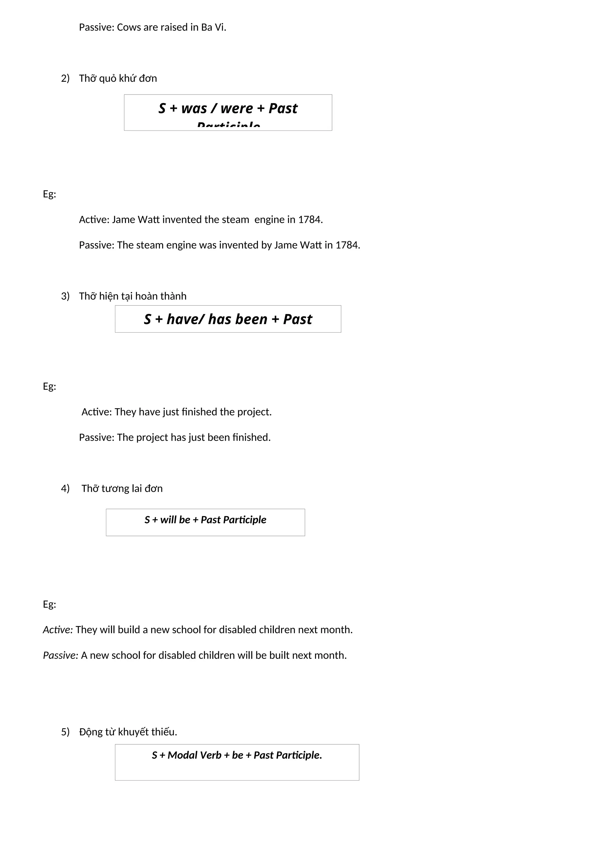 Passive: Cows are raised in Ba Vi.
2) Thỡ quỏ khứ đơn
Eg:
Active: Jame Watt invented the steam engine in 1784.
Passive: The steam engine was invented by Jame Watt in 1784.
3) Thỡ hiện tại hoàn thành
Eg:
Active: They have just finished the project.
Passive: The project has just been finished.
4) Thỡ tương lai đơn
Eg:
Active: They will build a new school for disabled children next month.
Passive: A new school for disabled children will be built next month.
5) Động từ khuyết thiếu.
S + was / were + Past
Participle
S + have/ has been + Past
Participle
S + will be + Past Participle
S + Modal Verb + be + Past Participle.
 