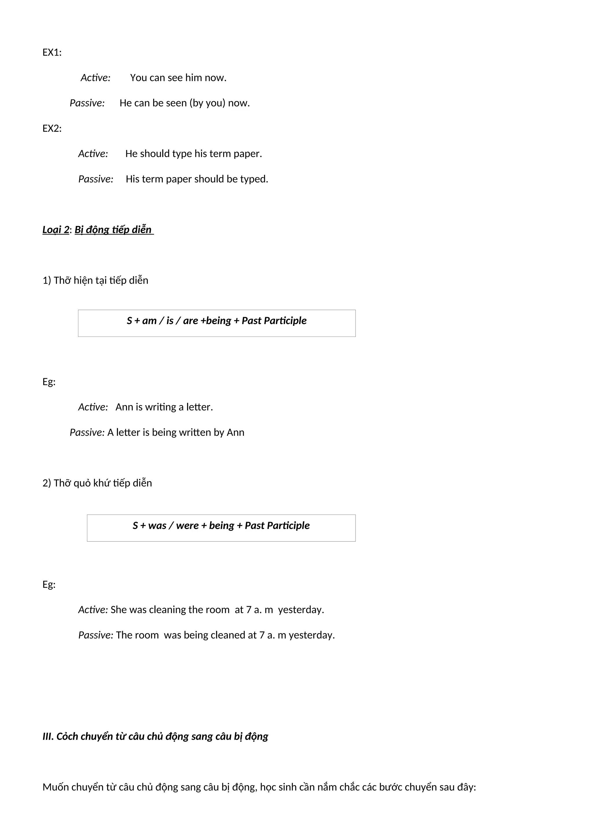 EX1:
Active: You can see him now.
Passive: He can be seen (by you) now.
EX2:
Active: He should type his term paper.
Passive: His term paper should be typed.
Loại 2: Bị động tiếp diễn
1) Thỡ hiện tại tiếp diễn
Eg:
Active: Ann is writing a letter.
Passive: A letter is being written by Ann
2) Thỡ quỏ khứ tiếp diễn
Eg:
Active: She was cleaning the room at 7 a. m yesterday.
Passive: The room was being cleaned at 7 a. m yesterday.
III. Cỏch chuyển từ câu chủ động sang câu bị động
Muốn chuyển từ câu chủ động sang câu bị động, học sinh cần nắm chắc các bước chuyển sau đây:
S + am / is / are +being + Past Participle
S + was / were + being + Past Participle
 