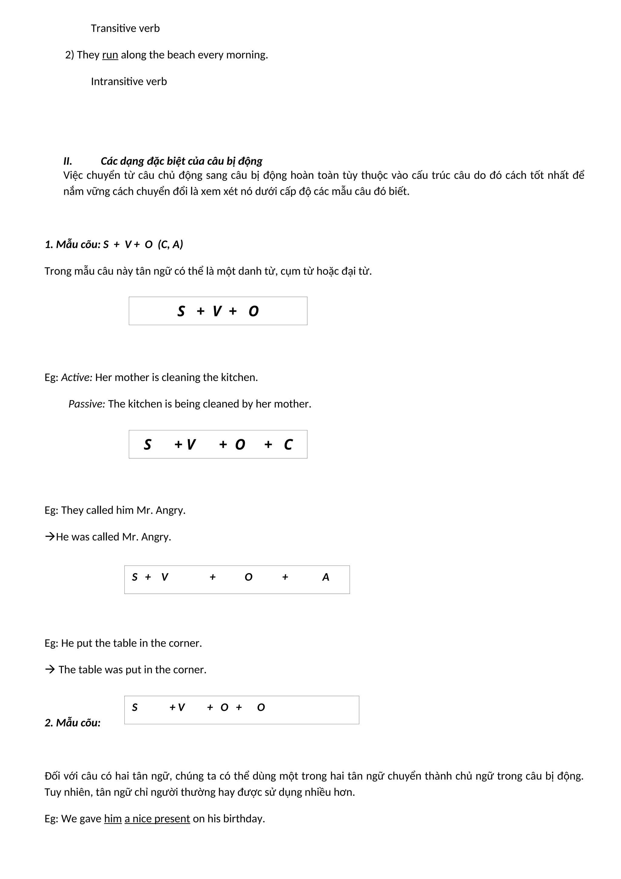 Transitive verb
2) They run along the beach every morning.
Intransitive verb
II. Các dạng đặc biệt của câu bị động
Việc chuyển từ câu chủ động sang câu bị động hoàn toàn tùy thuộc vào cấu trúc câu do đó cách tốt nhất để
nắm vững cách chuyển đổi là xem xét nó dưới cấp độ các mẫu câu đó biết.
1. Mẫu cõu: S + V + O (C, A)
Trong mẫu câu này tân ngữ có thể là một danh từ, cụm từ hoặc đại từ.
Eg: Active: Her mother is cleaning the kitchen.
Passive: The kitchen is being cleaned by her mother.
Eg: They called him Mr. Angry.
He was called Mr. Angry.
Eg: He put the table in the corner.
 The table was put in the corner.
2. Mẫu cõu:
Đối với câu có hai tân ngữ, chúng ta có thể dùng một trong hai tân ngữ chuyển thành chủ ngữ trong câu bị động.
Tuy nhiên, tân ngữ chỉ người thường hay được sử dụng nhiều hơn.
Eg: We gave him a nice present on his birthday.
S + V + O
S + V + O + C
S + V + O + A
S + V + O + O
 