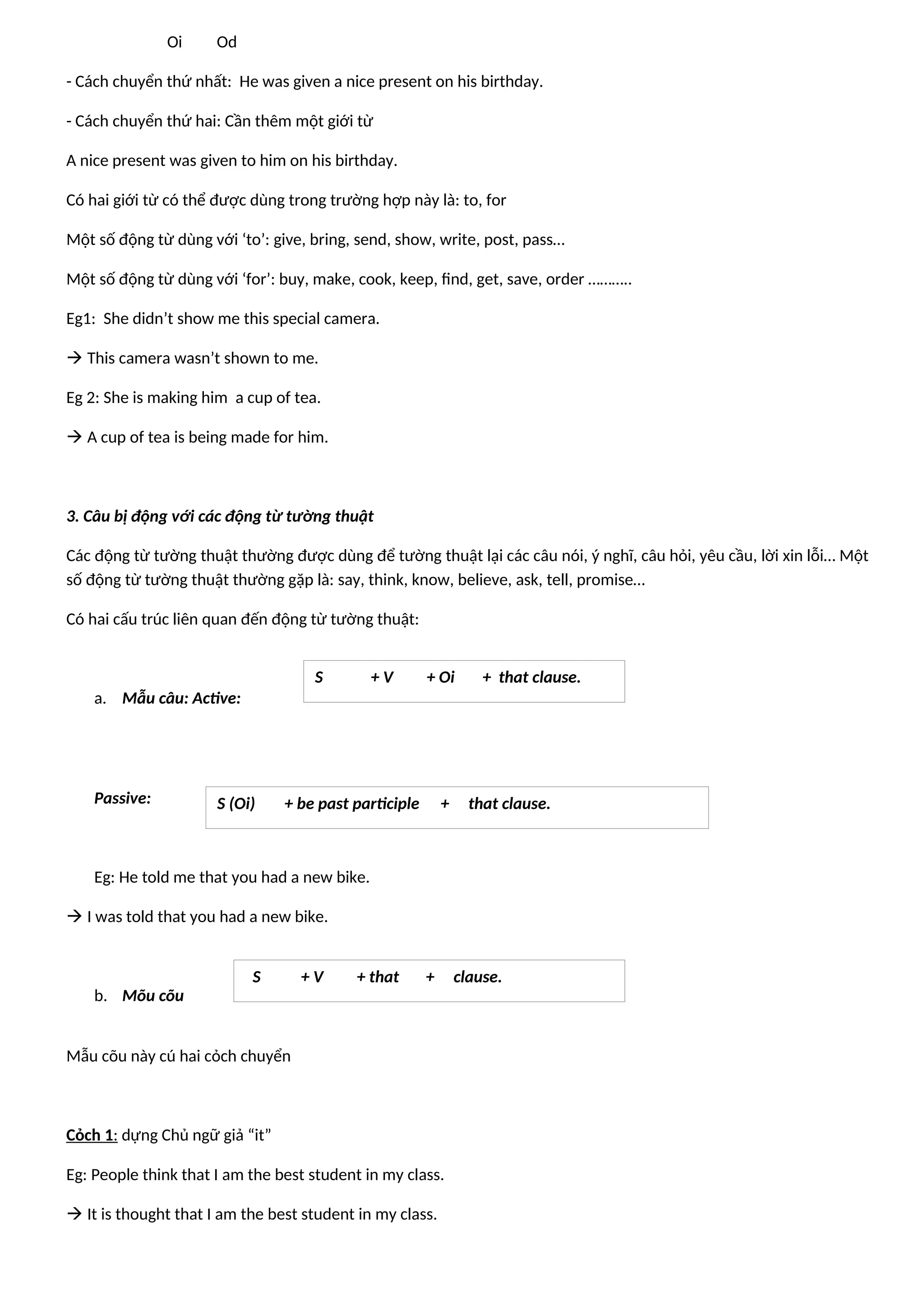 Oi Od
- Cách chuyển thứ nhất: He was given a nice present on his birthday.
- Cách chuyển thứ hai: Cần thêm một giới từ
A nice present was given to him on his birthday.
Có hai giới từ có thể được dùng trong trường hợp này là: to, for
Một số động từ dùng với ‘to’: give, bring, send, show, write, post, pass…
Một số động từ dùng với ‘for’: buy, make, cook, keep, find, get, save, order ………..
Eg1: She didn’t show me this special camera.
 This camera wasn’t shown to me.
Eg 2: She is making him a cup of tea.
 A cup of tea is being made for him.
3. Câu bị động với các động từ tường thuật
Các động từ tường thuật thường được dùng để tường thuật lại các câu nói, ý nghĩ, câu hỏi, yêu cầu, lời xin lỗi… Một
số động từ tường thuật thường gặp là: say, think, know, believe, ask, tell, promise…
Có hai cấu trúc liên quan đến động từ tường thuật:
a. Mẫu câu: Active:
Passive:
Eg: He told me that you had a new bike.
 I was told that you had a new bike.
b. Mõu cõu
Mẫu cõu này cú hai cỏch chuyển
Cỏch 1: dựng Chủ ngữ giả “it”
Eg: People think that I am the best student in my class.
 It is thought that I am the best student in my class.
S + V + Oi + that clause.
S (Oi) + be past participle + that clause.
S + V + that + clause.
 