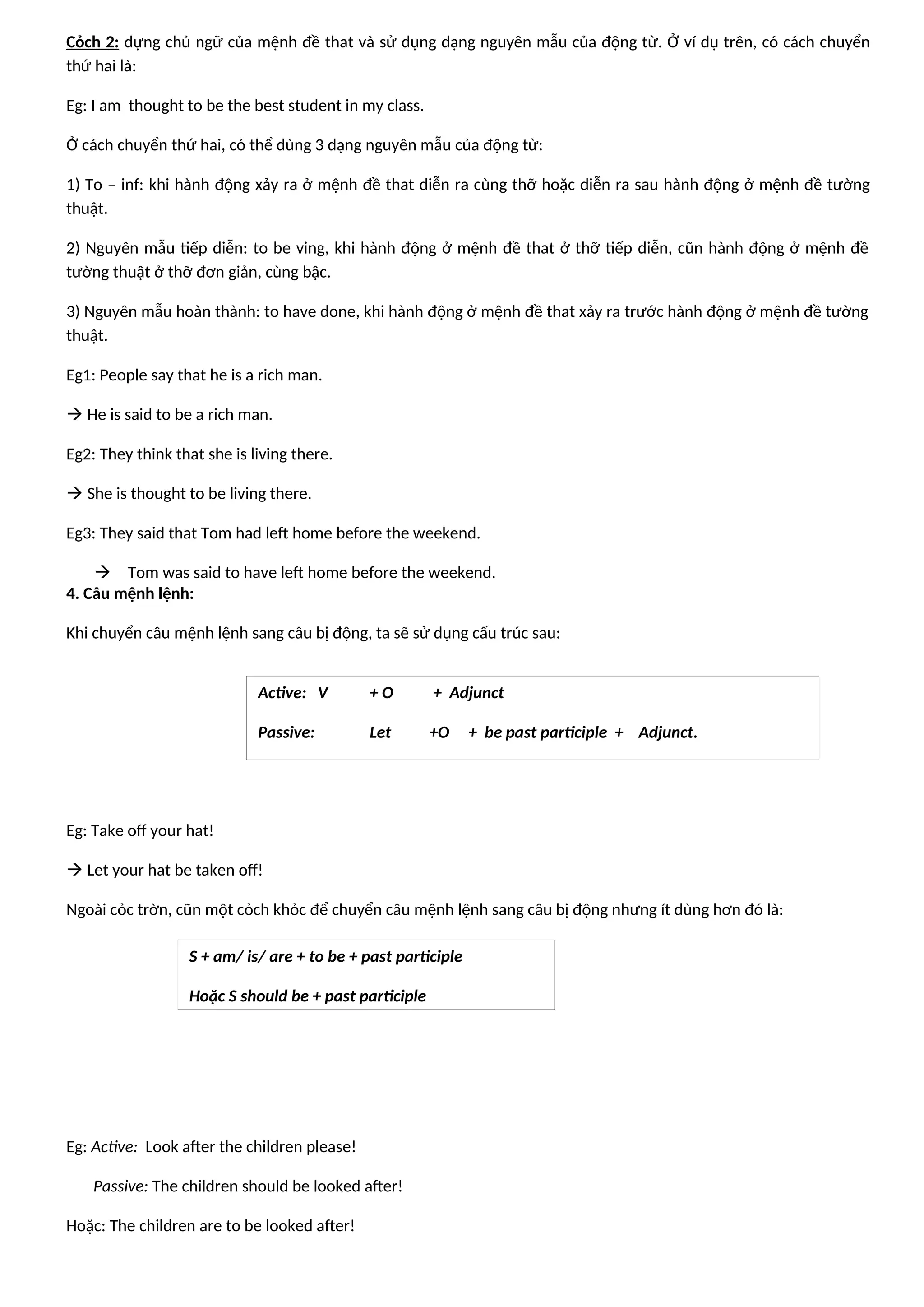 Cỏch 2: dựng chủ ngữ của mệnh đề that và sử dụng dạng nguyên mẫu của động từ. Ở ví dụ trên, có cách chuyển
thứ hai là:
Eg: I am thought to be the best student in my class.
Ở cách chuyển thứ hai, có thể dùng 3 dạng nguyên mẫu của động từ:
1) To – inf: khi hành động xảy ra ở mệnh đề that diễn ra cùng thỡ hoặc diễn ra sau hành động ở mệnh đề tường
thuật.
2) Nguyên mẫu tiếp diễn: to be ving, khi hành động ở mệnh đề that ở thỡ tiếp diễn, cũn hành động ở mệnh đề
tường thuật ở thỡ đơn giản, cùng bậc.
3) Nguyên mẫu hoàn thành: to have done, khi hành động ở mệnh đề that xảy ra trước hành động ở mệnh đề tường
thuật.
Eg1: People say that he is a rich man.
 He is said to be a rich man.
Eg2: They think that she is living there.
 She is thought to be living there.
Eg3: They said that Tom had left home before the weekend.
 Tom was said to have left home before the weekend.
4. Câu mệnh lệnh:
Khi chuyển câu mệnh lệnh sang câu bị động, ta sẽ sử dụng cấu trúc sau:
Eg: Take off your hat!
 Let your hat be taken off!
Ngoài cỏc trờn, cũn một cỏch khỏc để chuyển câu mệnh lệnh sang câu bị động nhưng ít dùng hơn đó là:
Eg: Active: Look after the children please!
Passive: The children should be looked after!
Hoặc: The children are to be looked after!
Active: V + O + Adjunct
Passive: Let +O + be past participle + Adjunct.
S + am/ is/ are + to be + past participle
Hoặc S should be + past participle
 