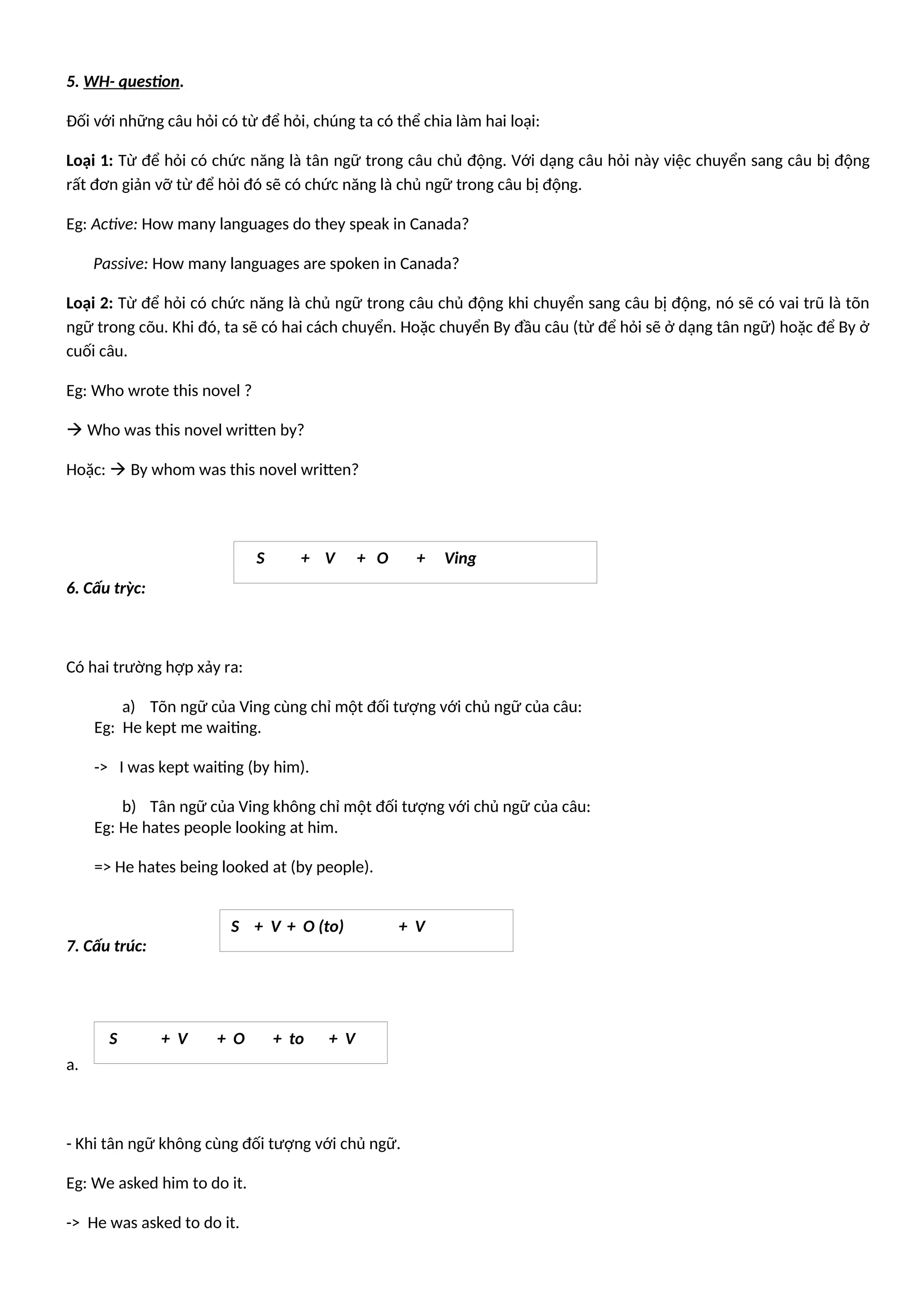 5. WH- question.
Đối với những câu hỏi có từ để hỏi, chúng ta có thể chia làm hai loại:
Loại 1: Từ để hỏi có chức năng là tân ngữ trong câu chủ động. Với dạng câu hỏi này việc chuyển sang câu bị động
rất đơn giản vỡ từ để hỏi đó sẽ có chức năng là chủ ngữ trong câu bị động.
Eg: Active: How many languages do they speak in Canada?
Passive: How many languages are spoken in Canada?
Loại 2: Từ để hỏi có chức năng là chủ ngữ trong câu chủ động khi chuyển sang câu bị động, nó sẽ có vai trũ là tõn
ngữ trong cõu. Khi đó, ta sẽ có hai cách chuyển. Hoặc chuyển By đầu câu (từ để hỏi sẽ ở dạng tân ngữ) hoặc để By ở
cuối câu.
Eg: Who wrote this novel ?
 Who was this novel written by?
Hoặc:  By whom was this novel written?
6. Cấu trỳc:
Có hai trường hợp xảy ra:
a) Tõn ngữ của Ving cùng chỉ một đối tượng với chủ ngữ của câu:
Eg: He kept me waiting.
-> I was kept waiting (by him).
b) Tân ngữ của Ving không chỉ một đối tượng với chủ ngữ của câu:
Eg: He hates people looking at him.
=> He hates being looked at (by people).
7. Cấu trúc:
a.
- Khi tân ngữ không cùng đối tượng với chủ ngữ.
Eg: We asked him to do it.
-> He was asked to do it.
S + V + O + Ving
S + V + O + to + V
S + V + O (to) + V
 