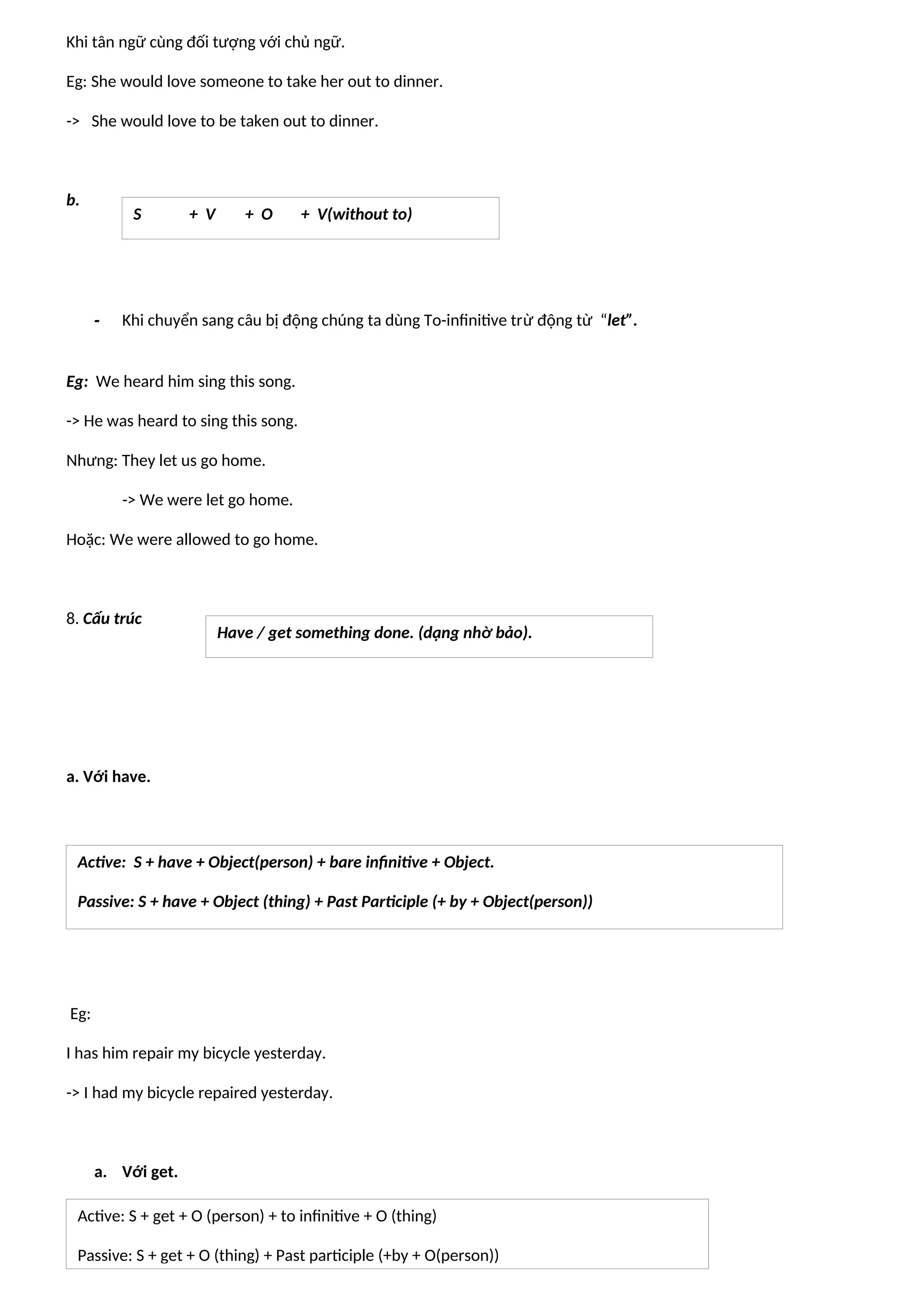 Khi tân ngữ cùng đối tượng với chủ ngữ.
Eg: She would love someone to take her out to dinner.
-> She would love to be taken out to dinner.
b.
- Khi chuyển sang câu bị động chúng ta dùng To-infinitive trừ động từ “let”.
Eg: We heard him sing this song.
-> He was heard to sing this song.
Nhưng: They let us go home.
-> We were let go home.
Hoặc: We were allowed to go home.
8. Cấu trúc
a. Với have.
Eg:
I has him repair my bicycle yesterday.
-> I had my bicycle repaired yesterday.
a. Với get.
S + V + O + V(without to)
Have / get something done. (dạng nhờ bảo).
Active: S + have + Object(person) + bare infinitive + Object.
Passive: S + have + Object (thing) + Past Participle (+ by + Object(person))
Active: S + get + O (person) + to infinitive + O (thing)
Passive: S + get + O (thing) + Past participle (+by + O(person))
 