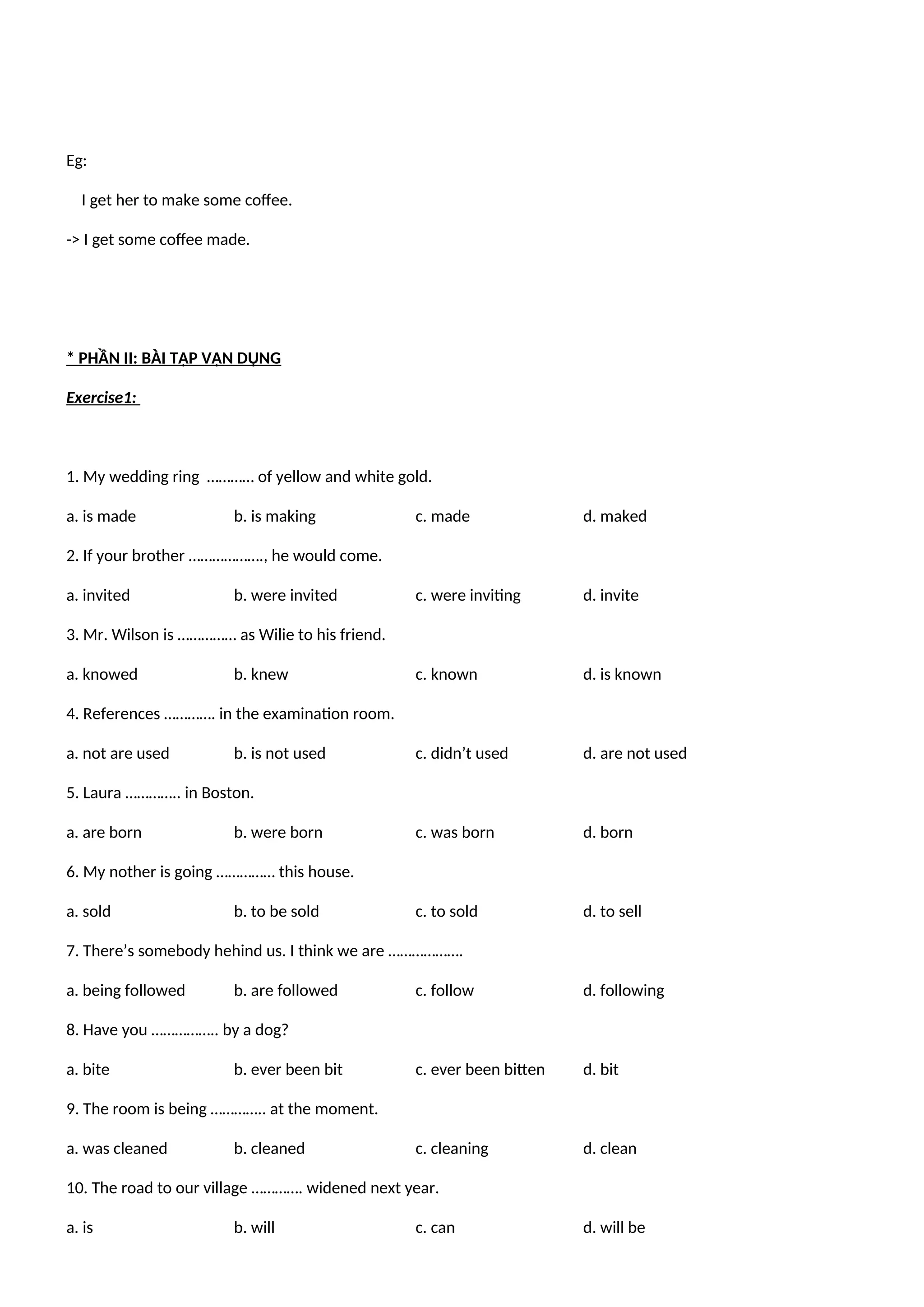 Eg:
I get her to make some coffee.
-> I get some coffee made.
* PHẦN II: BÀI TẬP VẬN DỤNG
Exercise1:
1. My wedding ring ………… of yellow and white gold.
a. is made b. is making c. made d. maked
2. If your brother ………………., he would come.
a. invited b. were invited c. were inviting d. invite
3. Mr. Wilson is …………… as Wilie to his friend.
a. knowed b. knew c. known d. is known
4. References …………. in the examination room.
a. not are used b. is not used c. didn’t used d. are not used
5. Laura ………….. in Boston.
a. are born b. were born c. was born d. born
6. My nother is going …………… this house.
a. sold b. to be sold c. to sold d. to sell
7. There’s somebody hehind us. I think we are ……………….
a. being followed b. are followed c. follow d. following
8. Have you …………….. by a dog?
a. bite b. ever been bit c. ever been bitten d. bit
9. The room is being ………….. at the moment.
a. was cleaned b. cleaned c. cleaning d. clean
10. The road to our village …………. widened next year.
a. is b. will c. can d. will be
 