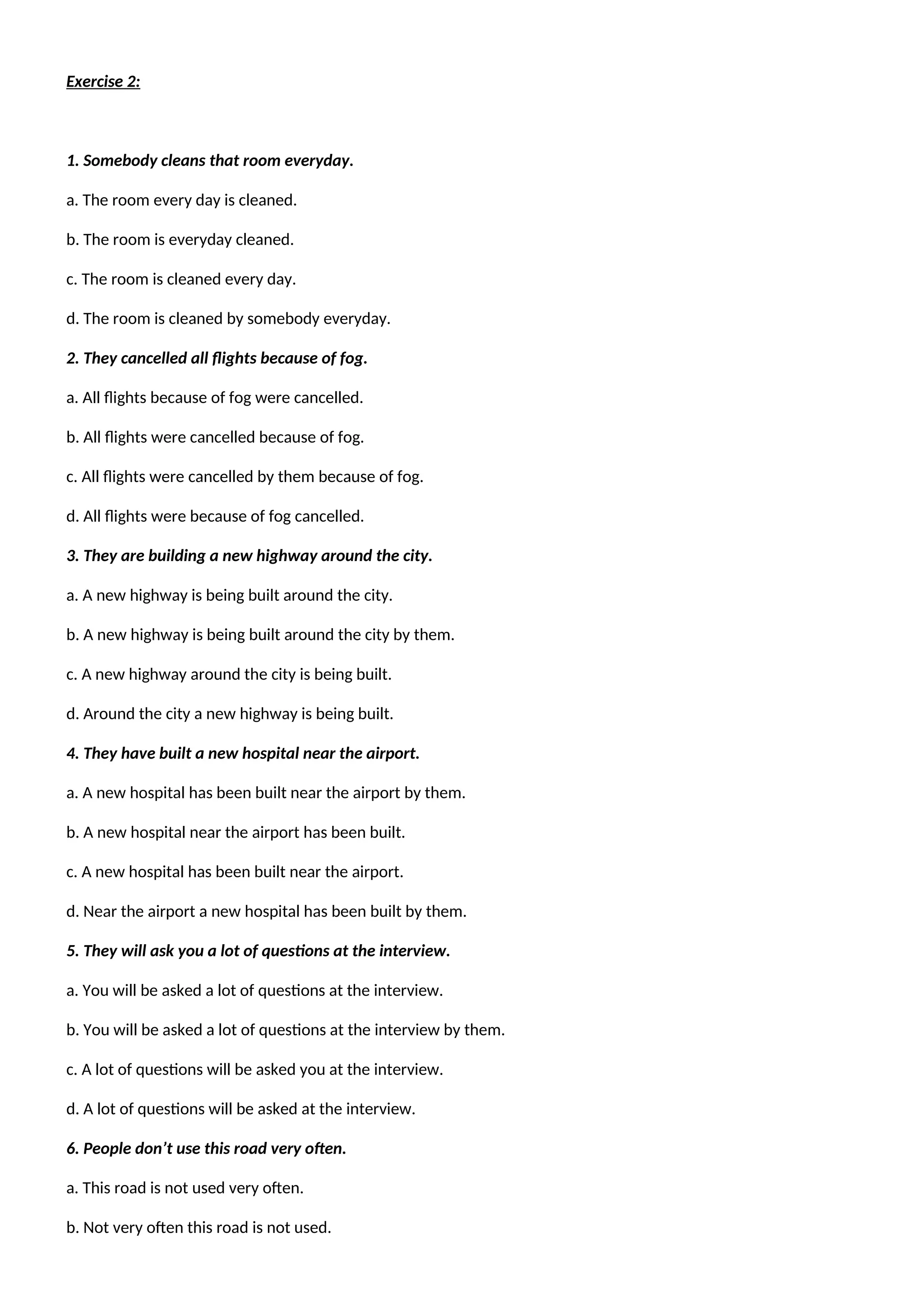 Exercise 2:
1. Somebody cleans that room everyday.
a. The room every day is cleaned.
b. The room is everyday cleaned.
c. The room is cleaned every day.
d. The room is cleaned by somebody everyday.
2. They cancelled all flights because of fog.
a. All flights because of fog were cancelled.
b. All flights were cancelled because of fog.
c. All flights were cancelled by them because of fog.
d. All flights were because of fog cancelled.
3. They are building a new highway around the city.
a. A new highway is being built around the city.
b. A new highway is being built around the city by them.
c. A new highway around the city is being built.
d. Around the city a new highway is being built.
4. They have built a new hospital near the airport.
a. A new hospital has been built near the airport by them.
b. A new hospital near the airport has been built.
c. A new hospital has been built near the airport.
d. Near the airport a new hospital has been built by them.
5. They will ask you a lot of questions at the interview.
a. You will be asked a lot of questions at the interview.
b. You will be asked a lot of questions at the interview by them.
c. A lot of questions will be asked you at the interview.
d. A lot of questions will be asked at the interview.
6. People don’t use this road very often.
a. This road is not used very often.
b. Not very often this road is not used.
 