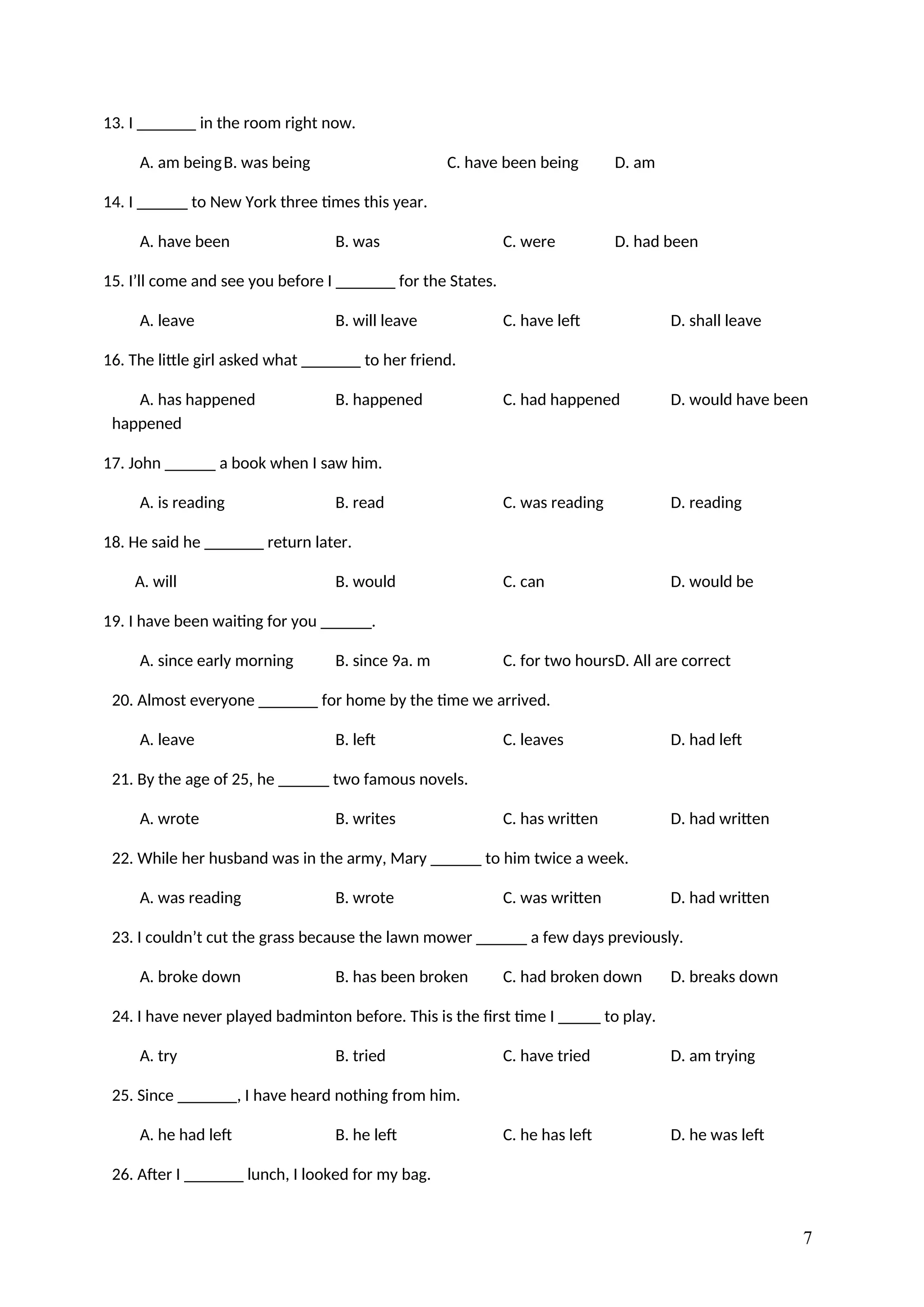 13. I _______ in the room right now.
A. am beingB. was being C. have been being D. am
14. I ______ to New York three times this year.
A. have been B. was C. were D. had been
15. I’ll come and see you before I _______ for the States.
A. leave B. will leave C. have left D. shall leave
16. The little girl asked what _______ to her friend.
A. has happened B. happened C. had happened D. would have been
happened
17. John ______ a book when I saw him.
A. is reading B. read C. was reading D. reading
18. He said he _______ return later.
A. will B. would C. can D. would be
19. I have been waiting for you ______.
A. since early morning B. since 9a. m C. for two hoursD. All are correct
20. Almost everyone _______ for home by the time we arrived.
A. leave B. left C. leaves D. had left
21. By the age of 25, he ______ two famous novels.
A. wrote B. writes C. has written D. had written
22. While her husband was in the army, Mary ______ to him twice a week.
A. was reading B. wrote C. was written D. had written
23. I couldn’t cut the grass because the lawn mower ______ a few days previously.
A. broke down B. has been broken C. had broken down D. breaks down
24. I have never played badminton before. This is the first time I _____ to play.
A. try B. tried C. have tried D. am trying
25. Since _______, I have heard nothing from him.
A. he had left B. he left C. he has left D. he was left
26. After I _______ lunch, I looked for my bag.
7
 