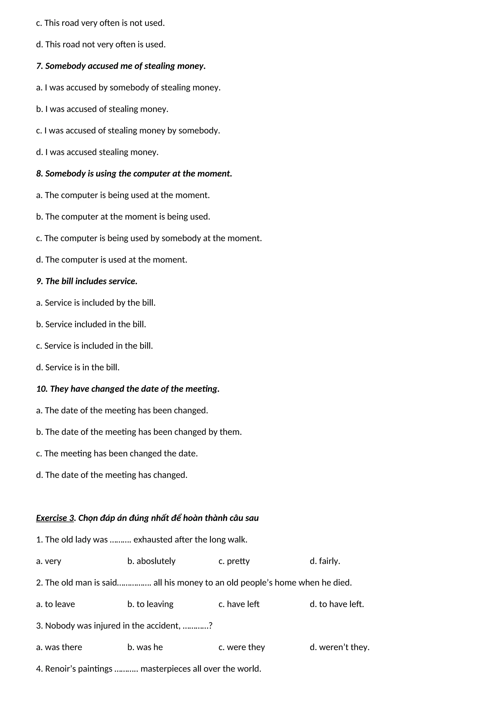 c. This road very often is not used.
d. This road not very often is used.
7. Somebody accused me of stealing money.
a. I was accused by somebody of stealing money.
b. I was accused of stealing money.
c. I was accused of stealing money by somebody.
d. I was accused stealing money.
8. Somebody is using the computer at the moment.
a. The computer is being used at the moment.
b. The computer at the moment is being used.
c. The computer is being used by somebody at the moment.
d. The computer is used at the moment.
9. The bill includes service.
a. Service is included by the bill.
b. Service included in the bill.
c. Service is included in the bill.
d. Service is in the bill.
10. They have changed the date of the meeting.
a. The date of the meeting has been changed.
b. The date of the meeting has been changed by them.
c. The meeting has been changed the date.
d. The date of the meeting has changed.
Exercise 3. Chọn đáp án đúng nhất để hoàn thành câu sau
1. The old lady was ………. exhausted after the long walk.
a. very b. aboslutely c. pretty d. fairly.
2. The old man is said……………. all his money to an old people’s home when he died.
a. to leave b. to leaving c. have left d. to have left.
3. Nobody was injured in the accident, …………?
a. was there b. was he c. were they d. weren’t they.
4. Renoir’s paintings ……….. masterpieces all over the world.
 