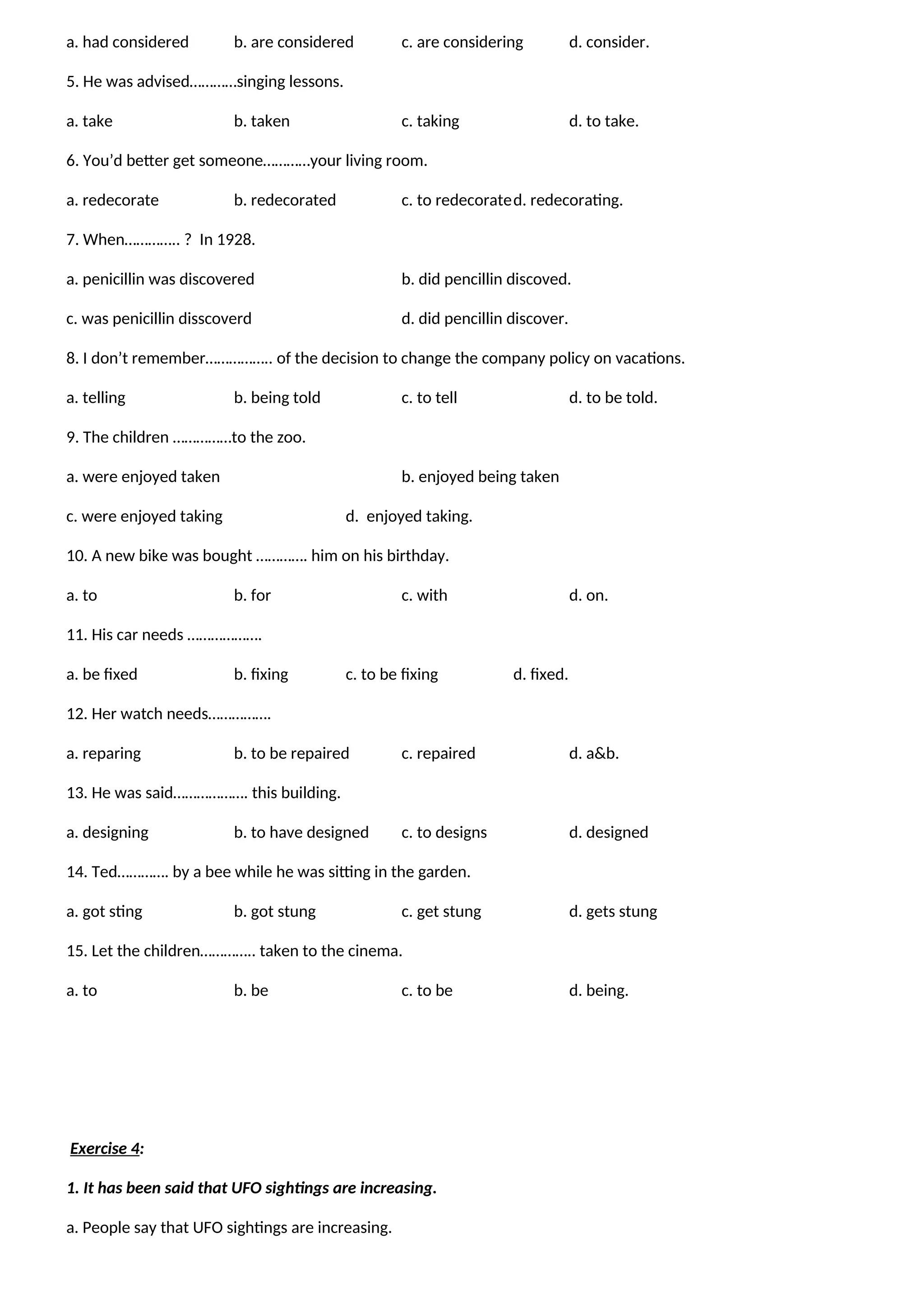 a. had considered b. are considered c. are considering d. consider.
5. He was advised…………singing lessons.
a. take b. taken c. taking d. to take.
6. You’d better get someone…………your living room.
a. redecorate b. redecorated c. to redecorated. redecorating.
7. When………….. ? In 1928.
a. penicillin was discovered b. did pencillin discoved.
c. was penicillin disscoverd d. did pencillin discover.
8. I don’t remember…………….. of the decision to change the company policy on vacations.
a. telling b. being told c. to tell d. to be told.
9. The children ……………to the zoo.
a. were enjoyed taken b. enjoyed being taken
c. were enjoyed taking d. enjoyed taking.
10. A new bike was bought …………. him on his birthday.
a. to b. for c. with d. on.
11. His car needs ……………….
a. be fixed b. fixing c. to be fixing d. fixed.
12. Her watch needs…………….
a. reparing b. to be repaired c. repaired d. a&b.
13. He was said………………. this building.
a. designing b. to have designed c. to designs d. designed
14. Ted…………. by a bee while he was sitting in the garden.
a. got sting b. got stung c. get stung d. gets stung
15. Let the children………….. taken to the cinema.
a. to b. be c. to be d. being.
Exercise 4:
1. It has been said that UFO sightings are increasing.
a. People say that UFO sightings are increasing.
 
