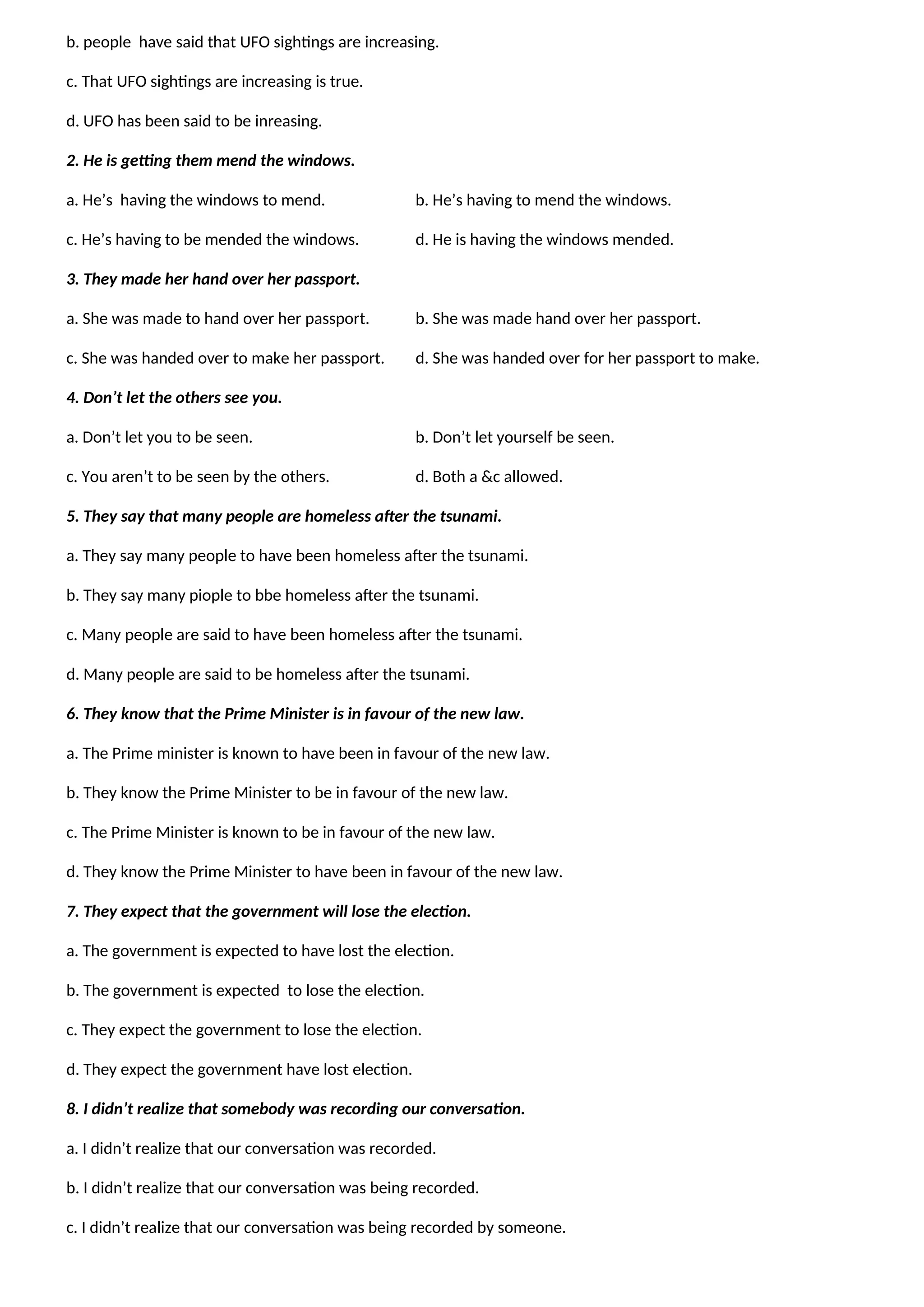 b. people have said that UFO sightings are increasing.
c. That UFO sightings are increasing is true.
d. UFO has been said to be inreasing.
2. He is getting them mend the windows.
a. He’s having the windows to mend. b. He’s having to mend the windows.
c. He’s having to be mended the windows. d. He is having the windows mended.
3. They made her hand over her passport.
a. She was made to hand over her passport. b. She was made hand over her passport.
c. She was handed over to make her passport. d. She was handed over for her passport to make.
4. Don’t let the others see you.
a. Don’t let you to be seen. b. Don’t let yourself be seen.
c. You aren’t to be seen by the others. d. Both a &c allowed.
5. They say that many people are homeless after the tsunami.
a. They say many people to have been homeless after the tsunami.
b. They say many piople to bbe homeless after the tsunami.
c. Many people are said to have been homeless after the tsunami.
d. Many people are said to be homeless after the tsunami.
6. They know that the Prime Minister is in favour of the new law.
a. The Prime minister is known to have been in favour of the new law.
b. They know the Prime Minister to be in favour of the new law.
c. The Prime Minister is known to be in favour of the new law.
d. They know the Prime Minister to have been in favour of the new law.
7. They expect that the government will lose the election.
a. The government is expected to have lost the election.
b. The government is expected to lose the election.
c. They expect the government to lose the election.
d. They expect the government have lost election.
8. I didn’t realize that somebody was recording our conversation.
a. I didn’t realize that our conversation was recorded.
b. I didn’t realize that our conversation was being recorded.
c. I didn’t realize that our conversation was being recorded by someone.
 