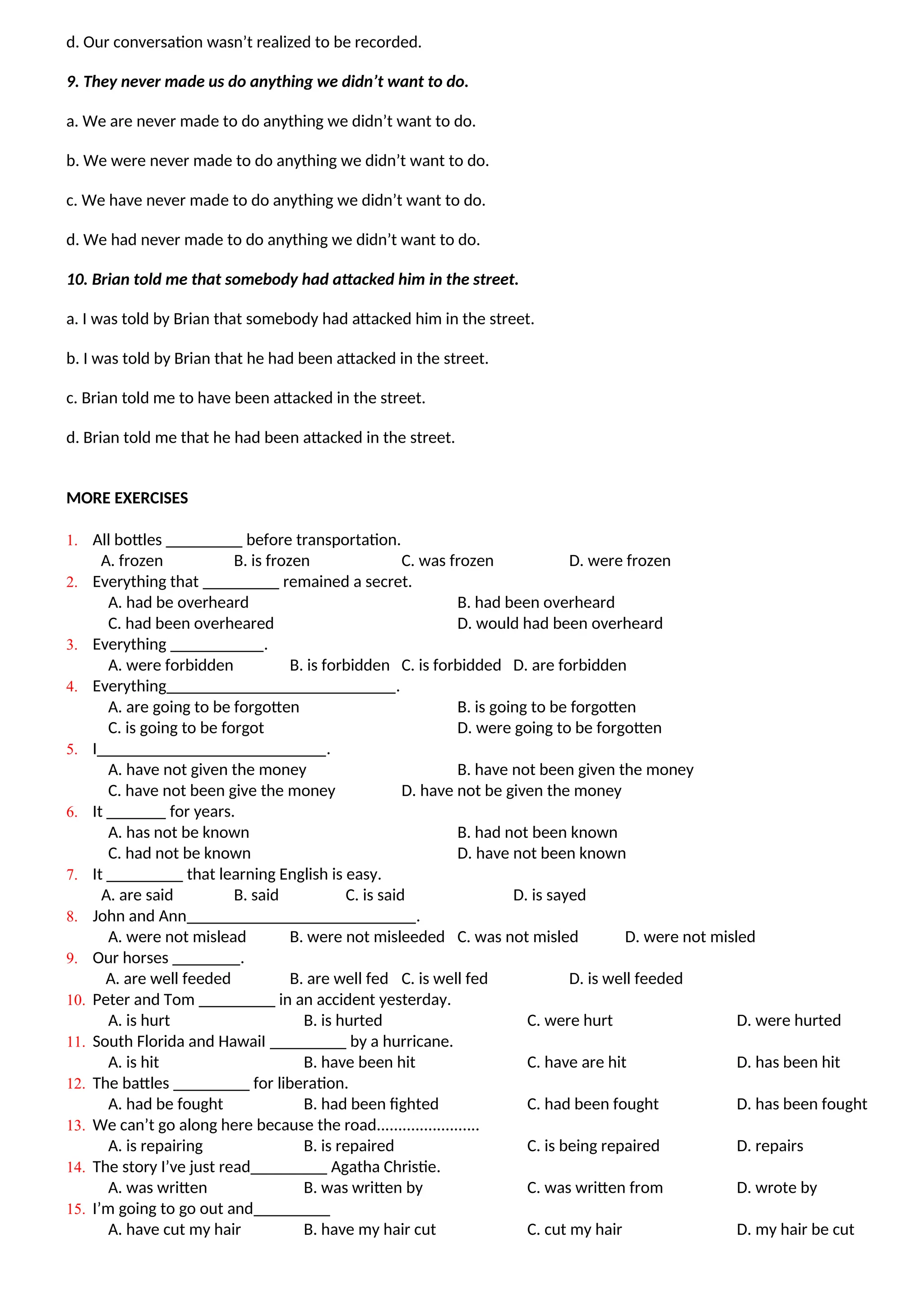 d. Our conversation wasn’t realized to be recorded.
9. They never made us do anything we didn’t want to do.
a. We are never made to do anything we didn’t want to do.
b. We were never made to do anything we didn’t want to do.
c. We have never made to do anything we didn’t want to do.
d. We had never made to do anything we didn’t want to do.
10. Brian told me that somebody had attacked him in the street.
a. I was told by Brian that somebody had attacked him in the street.
b. I was told by Brian that he had been attacked in the street.
c. Brian told me to have been attacked in the street.
d. Brian told me that he had been attacked in the street.
MORE EXERCISES
1. All bottles _________ before transportation.
A. frozen B. is frozen C. was frozen D. were frozen
2. Everything that _________ remained a secret.
A. had be overheard B. had been overheard
C. had been overheared D. would had been overheard
3. Everything ___________.
A. were forbidden B. is forbidden C. is forbidded D. are forbidden
4. Everything___________________________.
A. are going to be forgotten B. is going to be forgotten
C. is going to be forgot D. were going to be forgotten
5. I___________________________.
A. have not given the money B. have not been given the money
C. have not been give the money D. have not be given the money
6. It _______ for years.
A. has not be known B. had not been known
C. had not be known D. have not been known
7. It _________ that learning English is easy.
A. are said B. said C. is said D. is sayed
8. John and Ann___________________________.
A. were not mislead B. were not misleeded C. was not misled D. were not misled
9. Our horses ________.
A. are well feeded B. are well fed C. is well fed D. is well feeded
10. Peter and Tom _________ in an accident yesterday.
A. is hurt B. is hurted C. were hurt D. were hurted
11. South Florida and HawaiI _________ by a hurricane.
A. is hit B. have been hit C. have are hit D. has been hit
12. The battles _________ for liberation.
A. had be fought B. had been fighted C. had been fought D. has been fought
13. We can’t go along here because the road........................
A. is repairing B. is repaired C. is being repaired D. repairs
14. The story I’ve just read_________ Agatha Christie.
A. was written B. was written by C. was written from D. wrote by
15. I’m going to go out and_________
A. have cut my hair B. have my hair cut C. cut my hair D. my hair be cut
 