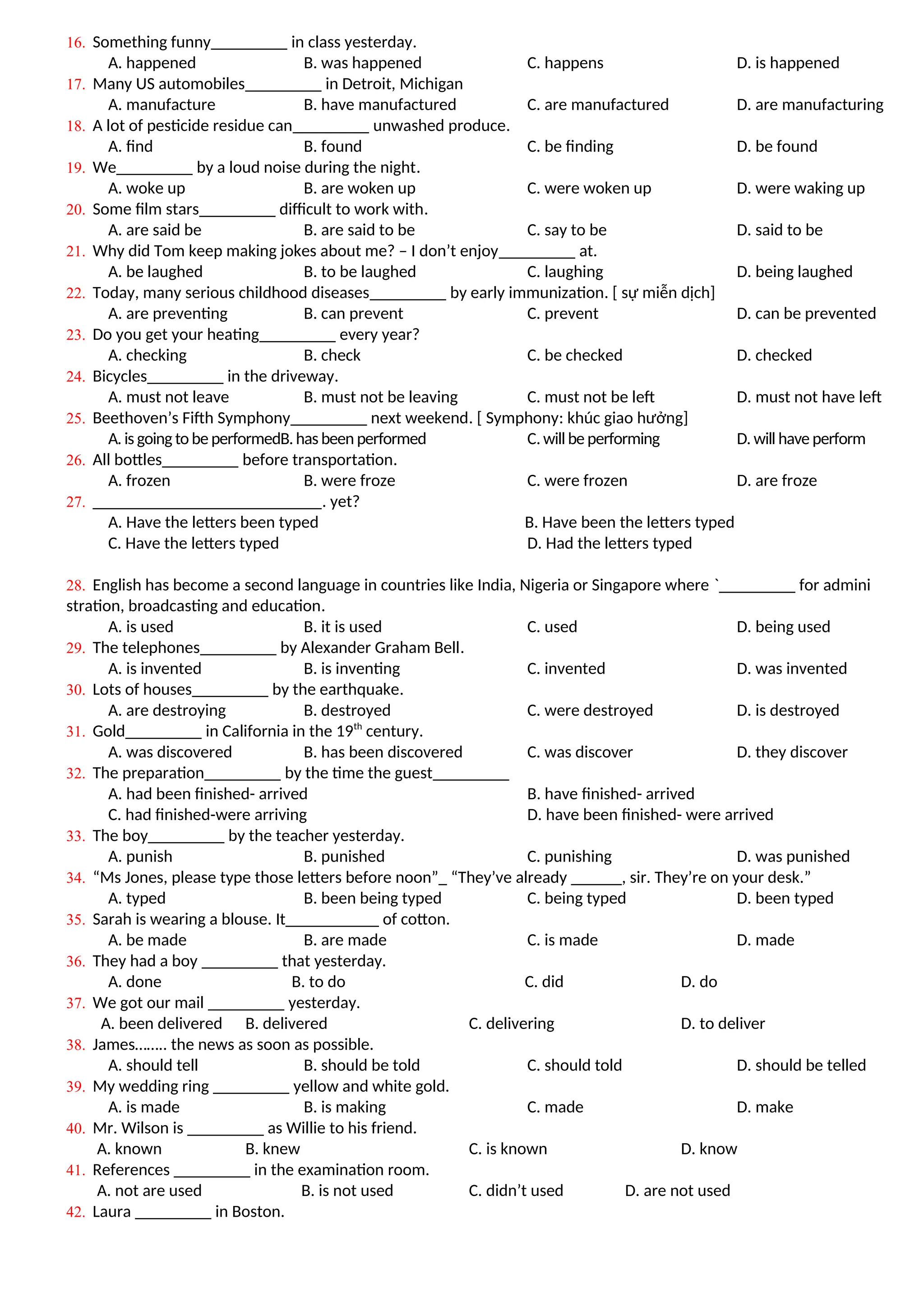 16. Something funny_________ in class yesterday.
A. happened B. was happened C. happens D. is happened
17. Many US automobiles_________ in Detroit, Michigan
A. manufacture B. have manufactured C. are manufactured D. are manufacturing
18. A lot of pesticide residue can_________ unwashed produce.
A. find B. found C. be finding D. be found
19. We_________ by a loud noise during the night.
A. woke up B. are woken up C. were woken up D. were waking up
20. Some film stars_________ difficult to work with.
A. are said be B. are said to be C. say to be D. said to be
21. Why did Tom keep making jokes about me? – I don’t enjoy_________ at.
A. be laughed B. to be laughed C. laughing D. being laughed
22. Today, many serious childhood diseases_________ by early immunization. [ sự miễn dịch]
A. are preventing B. can prevent C. prevent D. can be prevented
23. Do you get your heating_________ every year?
A. checking B. check C. be checked D. checked
24. Bicycles_________ in the driveway.
A. must not leave B. must not be leaving C. must not be left D. must not have left
25. Beethoven’s Fifth Symphony_________ next weekend. [ Symphony: khúc giao hưởng]
A. is going to be performedB.has been performed C.will be performing D. will have perform
26. All bottles_________ before transportation.
A. frozen B. were froze C. were frozen D. are froze
27. ___________________________. yet?
A. Have the letters been typed B. Have been the letters typed
C. Have the letters typed D. Had the letters typed
28. English has become a second language in countries like India, Nigeria or Singapore where `_________ for admini
stration, broadcasting and education.
A. is used B. it is used C. used D. being used
29. The telephones_________ by Alexander Graham Bell.
A. is invented B. is inventing C. invented D. was invented
30. Lots of houses_________ by the earthquake.
A. are destroying B. destroyed C. were destroyed D. is destroyed
31. Gold_________ in California in the 19th
century.
A. was discovered B. has been discovered C. was discover D. they discover
32. The preparation_________ by the time the guest_________
A. had been finished- arrived B. have finished- arrived
C. had finished-were arriving D. have been finished- were arrived
33. The boy_________ by the teacher yesterday.
A. punish B. punished C. punishing D. was punished
34. “Ms Jones, please type those letters before noon”_ “They’ve already ______, sir. They’re on your desk.”
A. typed B. been being typed C. being typed D. been typed
35. Sarah is wearing a blouse. It___________ of cotton.
A. be made B. are made C. is made D. made
36. They had a boy _________ that yesterday.
A. done B. to do C. did D. do
37. We got our mail _________ yesterday.
A. been delivered B. delivered C. delivering D. to deliver
38. James…….. the news as soon as possible.
A. should tell B. should be told C. should told D. should be telled
39. My wedding ring _________ yellow and white gold.
A. is made B. is making C. made D. make
40. Mr. Wilson is _________ as Willie to his friend.
A. known B. knew C. is known D. know
41. References _________ in the examination room.
A. not are used B. is not used C. didn’t used D. are not used
42. Laura _________ in Boston.
 