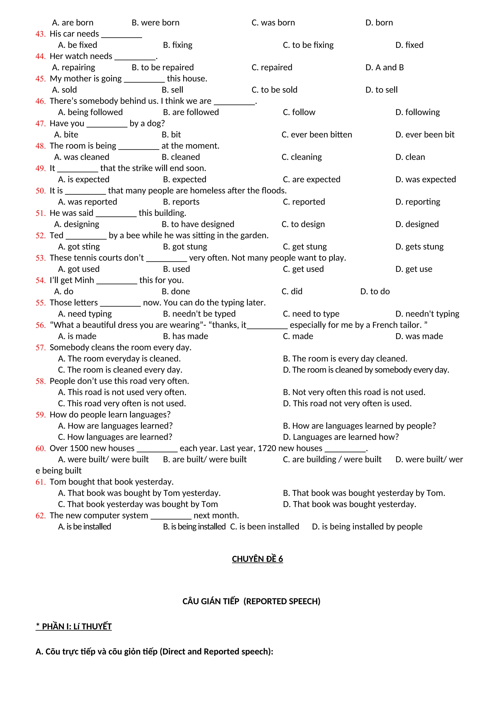 A. are born B. were born C. was born D. born
43. His car needs _________
A. be fixed B. fixing C. to be fixing D. fixed
44. Her watch needs _________.
A. repairing B. to be repaired C. repaired D. A and B
45. My mother is going _________ this house.
A. sold B. sell C. to be sold D. to sell
46. There’s somebody behind us. I think we are _________.
A. being followed B. are followed C. follow D. following
47. Have you _________ by a dog?
A. bite B. bit C. ever been bitten D. ever been bit
48. The room is being _________ at the moment.
A. was cleaned B. cleaned C. cleaning D. clean
49. It _________ that the strike will end soon.
A. is expected B. expected C. are expected D. was expected
50. It is _________ that many people are homeless after the floods.
A. was reported B. reports C. reported D. reporting
51. He was said _________ this building.
A. designing B. to have designed C. to design D. designed
52. Ted _________ by a bee while he was sitting in the garden.
A. got sting B. got stung C. get stung D. gets stung
53. These tennis courts don’t _________ very often. Not many people want to play.
A. got used B. used C. get used D. get use
54. I’ll get Minh _________ this for you.
A. do B. done C. did D. to do
55. Those letters _________ now. You can do the typing later.
A. need typing B. needn't be typed C. need to type D. needn't typing
56. “What a beautiful dress you are wearing”- “thanks, it_________ especially for me by a French tailor. ”
A. is made B. has made C. made D. was made
57. Somebody cleans the room every day.
A. The room everyday is cleaned. B. The room is every day cleaned.
C. The room is cleaned every day. D. The room is cleaned by somebody every day.
58. People don’t use this road very often.
A. This road is not used very often. B. Not very often this road is not used.
C. This road very often is not used. D. This road not very often is used.
59. How do people learn languages?
A. How are languages learned? B. How are languages learned by people?
C. How languages are learned? D. Languages are learned how?
60. Over 1500 new houses _________ each year. Last year, 1720 new houses _________.
A. were built/ were built B. are built/ were built C. are building / were built D. were built/ wer
e being built
61. Tom bought that book yesterday.
A. That book was bought by Tom yesterday. B. That book was bought yesterday by Tom.
C. That book yesterday was bought by Tom D. That book was bought yesterday.
62. The new computer system _________ next month.
A.isbeinstalled B.isbeinginstalled C. is been installed D. is being installed by people
CHUYÊN ĐỀ 6
CÂU GIÁN TIẾP (REPORTED SPEECH)
* PHẦN I: Lí THUYẾT
A. Cõu trực tiếp và cõu giỏn tiếp (Direct and Reported speech):
 