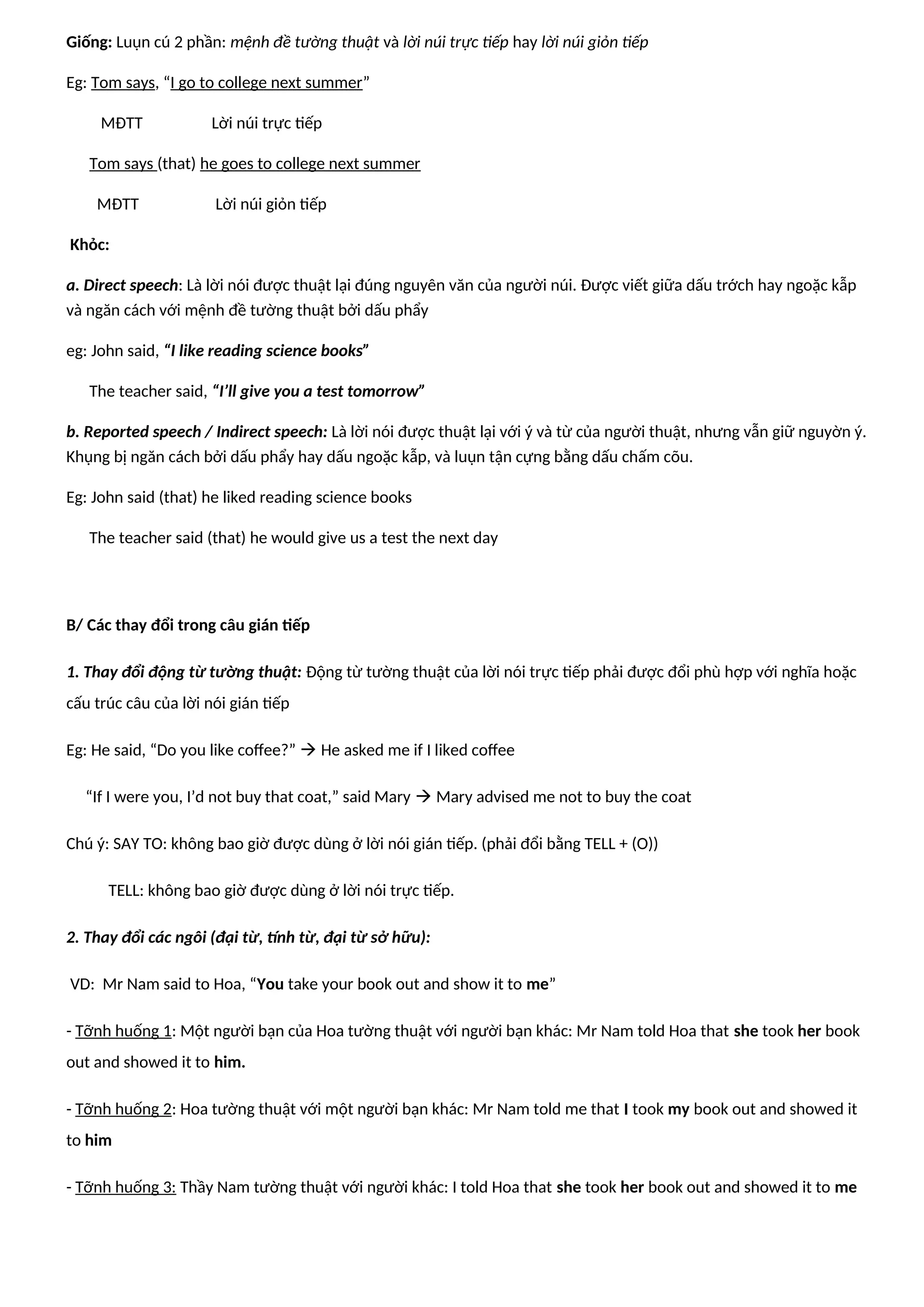 Giống: Luụn cú 2 phần: mệnh đề tường thuật và lời núi trực tiếp hay lời núi giỏn tiếp
Eg: Tom says, “I go to college next summer”
MĐTT Lời núi trực tiếp
Tom says (that) he goes to college next summer
MĐTT Lời núi giỏn tiếp
Khỏc:
a. Direct speech: Là lời nói được thuật lại đúng nguyên văn của người núi. Được viết giữa dấu trớch hay ngoặc kẫp
và ngăn cách với mệnh đề tường thuật bởi dấu phẩy
eg: John said, “I like reading science books”
The teacher said, “I’ll give you a test tomorrow”
b. Reported speech / Indirect speech: Là lời nói được thuật lại với ý và từ của người thuật, nhưng vẫn giữ nguyờn ý.
Khụng bị ngăn cách bởi dấu phẩy hay dấu ngoặc kẫp, và luụn tận cựng bằng dấu chấm cõu.
Eg: John said (that) he liked reading science books
The teacher said (that) he would give us a test the next day
B/ Các thay đổi trong câu gián tiếp
1. Thay đổi động từ tường thuật: Động từ tường thuật của lời nói trực tiếp phải được đổi phù hợp với nghĩa hoặc
cấu trúc câu của lời nói gián tiếp
Eg: He said, “Do you like coffee?”  He asked me if I liked coffee
“If I were you, I’d not buy that coat,” said Mary  Mary advised me not to buy the coat
Chú ý: SAY TO: không bao giờ được dùng ở lời nói gián tiếp. (phải đổi bằng TELL + (O))
TELL: không bao giờ được dùng ở lời nói trực tiếp.
2. Thay đổi các ngôi (đại từ, tính từ, đại từ sở hữu):
VD: Mr Nam said to Hoa, “You take your book out and show it to me”
- Tỡnh huống 1: Một người bạn của Hoa tường thuật với người bạn khác: Mr Nam told Hoa that she took her book
out and showed it to him.
- Tỡnh huống 2: Hoa tường thuật với một người bạn khác: Mr Nam told me that I took my book out and showed it
to him
- Tỡnh huống 3: Thầy Nam tường thuật với người khác: I told Hoa that she took her book out and showed it to me
 