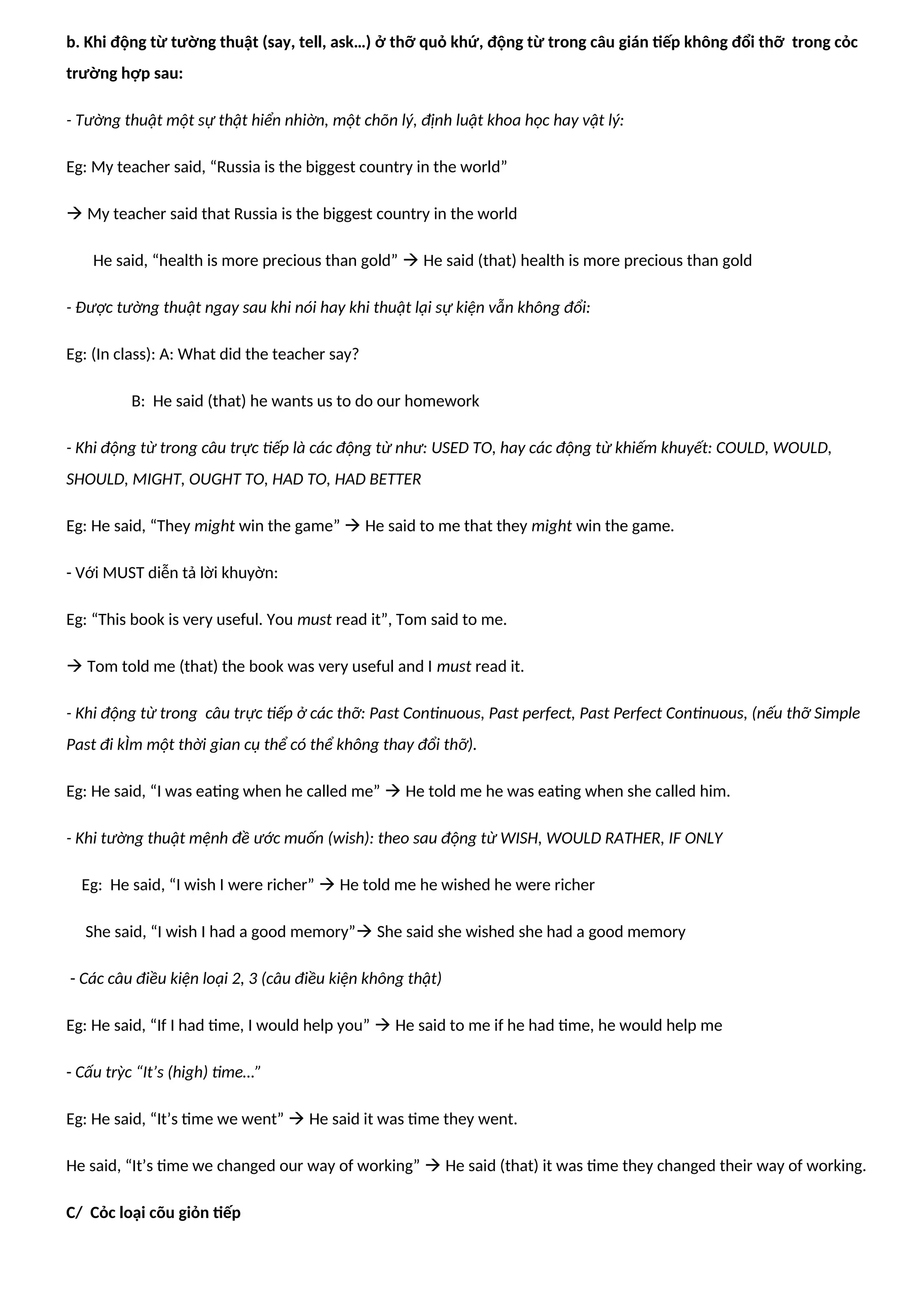 b. Khi động từ tường thuật (say, tell, ask…) ở thỡ quỏ khứ, động từ trong câu gián tiếp không đổi thỡ trong cỏc
trường hợp sau:
- Tường thuật một sự thật hiển nhiờn, một chõn lý, định luật khoa học hay vật lý:
Eg: My teacher said, “Russia is the biggest country in the world”
 My teacher said that Russia is the biggest country in the world
He said, “health is more precious than gold”  He said (that) health is more precious than gold
- Được tường thuật ngay sau khi nói hay khi thuật lại sự kiện vẫn không đổi:
Eg: (In class): A: What did the teacher say?
B: He said (that) he wants us to do our homework
- Khi động từ trong câu trực tiếp là các động từ như: USED TO, hay các động từ khiếm khuyết: COULD, WOULD,
SHOULD, MIGHT, OUGHT TO, HAD TO, HAD BETTER
Eg: He said, “They might win the game”  He said to me that they might win the game.
- Với MUST diễn tả lời khuyờn:
Eg: “This book is very useful. You must read it”, Tom said to me.
 Tom told me (that) the book was very useful and I must read it.
- Khi động từ trong câu trực tiếp ở các thỡ: Past Continuous, Past perfect, Past Perfect Continuous, (nếu thỡ Simple
Past đi kÌm một thời gian cụ thể có thể không thay đổi thỡ).
Eg: He said, “I was eating when he called me”  He told me he was eating when she called him.
- Khi tường thuật mệnh đề ước muốn (wish): theo sau động từ WISH, WOULD RATHER, IF ONLY
Eg: He said, “I wish I were richer”  He told me he wished he were richer
She said, “I wish I had a good memory” She said she wished she had a good memory
- Các câu điều kiện loại 2, 3 (câu điều kiện không thật)
Eg: He said, “If I had time, I would help you”  He said to me if he had time, he would help me
- Cấu trỳc “It’s (high) time…”
Eg: He said, “It’s time we went”  He said it was time they went.
He said, “It’s time we changed our way of working”  He said (that) it was time they changed their way of working.
C/ Cỏc loại cõu giỏn tiếp
 