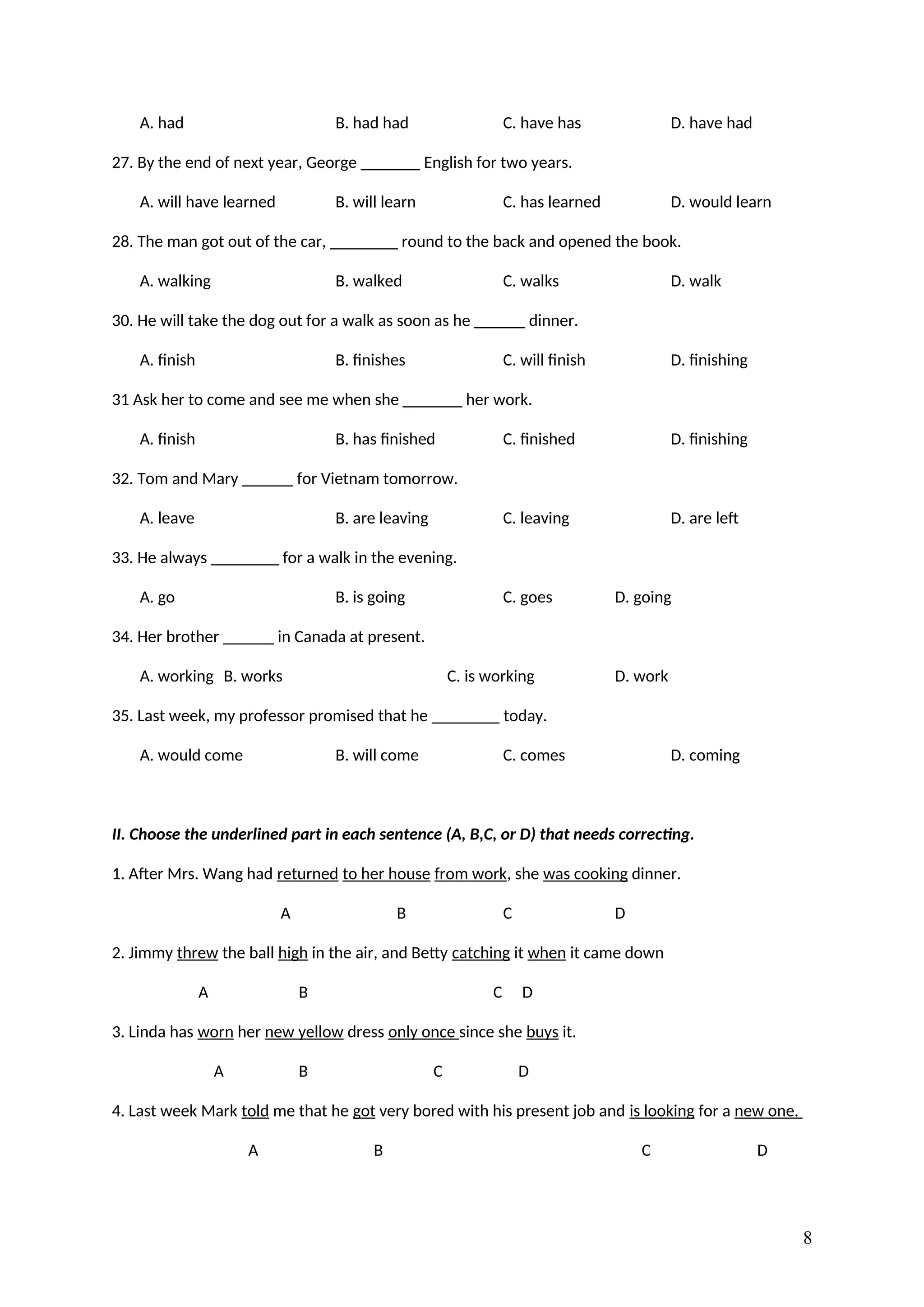 A. had B. had had C. have has D. have had
27. By the end of next year, George _______ English for two years.
A. will have learned B. will learn C. has learned D. would learn
28. The man got out of the car, ________ round to the back and opened the book.
A. walking B. walked C. walks D. walk
30. He will take the dog out for a walk as soon as he ______ dinner.
A. finish B. finishes C. will finish D. finishing
31 Ask her to come and see me when she _______ her work.
A. finish B. has finished C. finished D. finishing
32. Tom and Mary ______ for Vietnam tomorrow.
A. leave B. are leaving C. leaving D. are left
33. He always ________ for a walk in the evening.
A. go B. is going C. goes D. going
34. Her brother ______ in Canada at present.
A. working B. works C. is working D. work
35. Last week, my professor promised that he ________ today.
A. would come B. will come C. comes D. coming
II. Choose the underlined part in each sentence (A, B,C, or D) that needs correcting.
1. After Mrs. Wang had returned to her house from work, she was cooking dinner.
A B C D
2. Jimmy threw the ball high in the air, and Betty catching it when it came down
A B C D
3. Linda has worn her new yellow dress only once since she buys it.
A B C D
4. Last week Mark told me that he got very bored with his present job and is looking for a new one.
A B C D
8
 