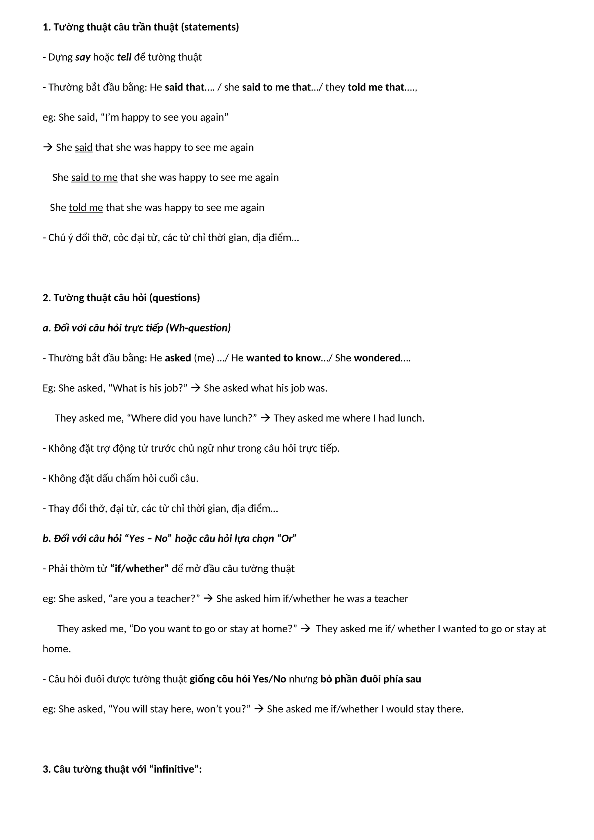 1. Tường thuật câu trần thuật (statements)
- Dựng say hoặc tell để tường thuật
- Thường bắt đầu bằng: He said that…. / she said to me that…/ they told me that….,
eg: She said, “I’m happy to see you again”
 She said that she was happy to see me again
She said to me that she was happy to see me again
She told me that she was happy to see me again
- Chú ý đổi thỡ, cỏc đại từ, các từ chỉ thời gian, địa điểm…
2. Tường thuật câu hỏi (questions)
a. Đối với câu hỏi trực tiếp (Wh-question)
- Thường bắt đầu bằng: He asked (me) …/ He wanted to know…/ She wondered….
Eg: She asked, “What is his job?”  She asked what his job was.
They asked me, “Where did you have lunch?”  They asked me where I had lunch.
- Không đặt trợ động từ trước chủ ngữ như trong câu hỏi trực tiếp.
- Không đặt dấu chấm hỏi cuối câu.
- Thay đổi thỡ, đại từ, các từ chỉ thời gian, địa điểm…
b. Đối với câu hỏi “Yes – No” hoặc câu hỏi lựa chọn “Or”
- Phải thờm từ “if/whether” để mở đầu câu tường thuật
eg: She asked, “are you a teacher?”  She asked him if/whether he was a teacher
They asked me, “Do you want to go or stay at home?”  They asked me if/ whether I wanted to go or stay at
home.
- Câu hỏi đuôi được tường thuật giống cõu hỏi Yes/No nhưng bỏ phần đuôi phía sau
eg: She asked, “You will stay here, won’t you?”  She asked me if/whether I would stay there.
3. Câu tường thuật với “infinitive”:
 
