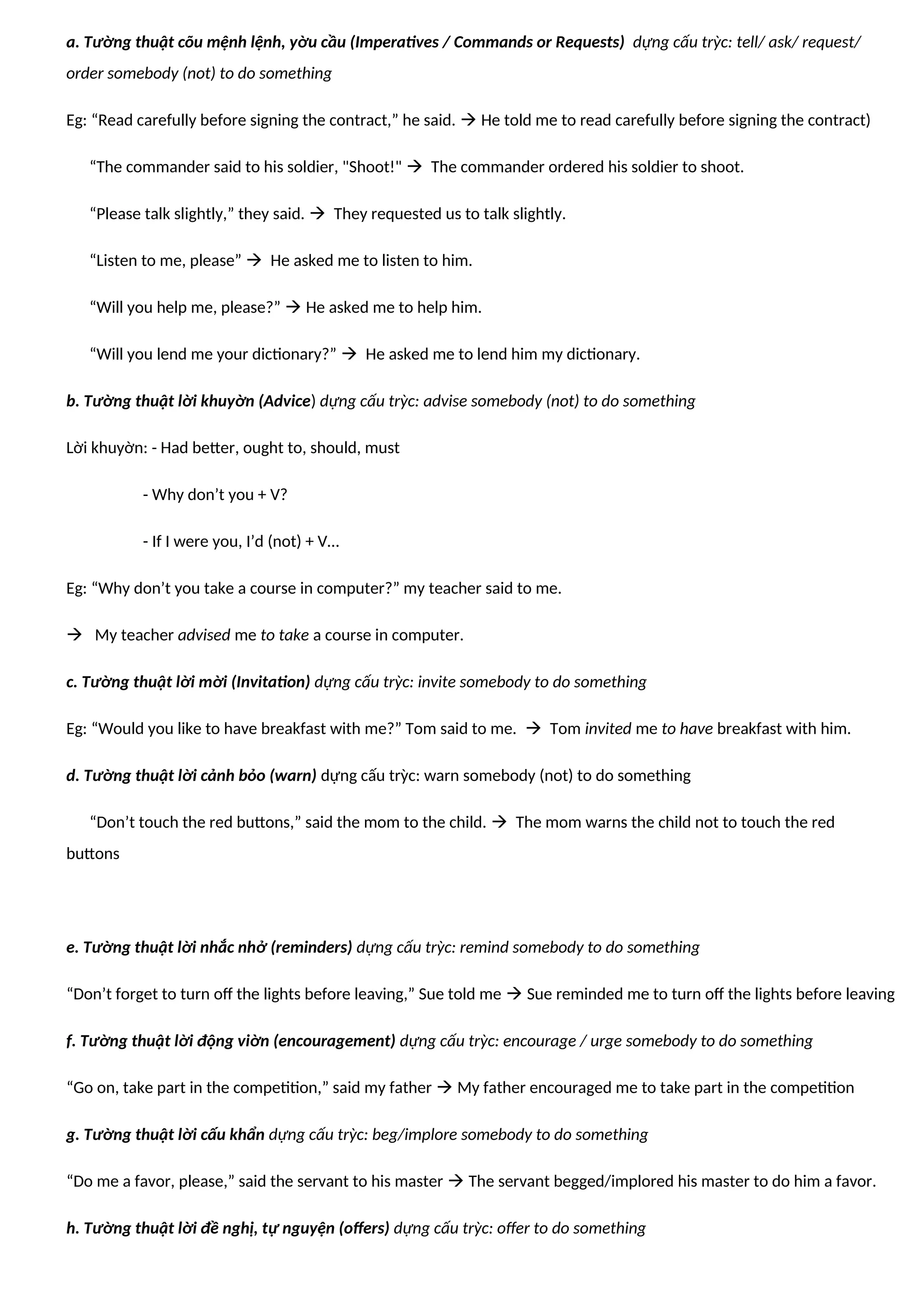 a. Tường thuật cõu mệnh lệnh, yờu cầu (Imperatives / Commands or Requests) dựng cấu trỳc: tell/ ask/ request/
order somebody (not) to do something
Eg: “Read carefully before signing the contract,” he said.  He told me to read carefully before signing the contract)
“The commander said to his soldier, "Shoot!"  The commander ordered his soldier to shoot.
“Please talk slightly,” they said.  They requested us to talk slightly.
“Listen to me, please”  He asked me to listen to him.
“Will you help me, please?”  He asked me to help him.
“Will you lend me your dictionary?”  He asked me to lend him my dictionary.
b. Tường thuật lời khuyờn (Advice) dựng cấu trỳc: advise somebody (not) to do something
Lời khuyờn: - Had better, ought to, should, must
- Why don’t you + V?
- If I were you, I’d (not) + V…
Eg: “Why don’t you take a course in computer?” my teacher said to me.
 My teacher advised me to take a course in computer.
c. Tường thuật lời mời (Invitation) dựng cấu trỳc: invite somebody to do something
Eg: “Would you like to have breakfast with me?” Tom said to me.  Tom invited me to have breakfast with him.
d. Tường thuật lời cảnh bỏo (warn) dựng cấu trỳc: warn somebody (not) to do something
“Don’t touch the red buttons,” said the mom to the child.  The mom warns the child not to touch the red
buttons
e. Tường thuật lời nhắc nhở (reminders) dựng cấu trỳc: remind somebody to do something
“Don’t forget to turn off the lights before leaving,” Sue told me  Sue reminded me to turn off the lights before leaving
f. Tường thuật lời động viờn (encouragement) dựng cấu trỳc: encourage / urge somebody to do something
“Go on, take part in the competition,” said my father  My father encouraged me to take part in the competition
g. Tường thuật lời cấu khẩn dựng cấu trỳc: beg/implore somebody to do something
“Do me a favor, please,” said the servant to his master  The servant begged/implored his master to do him a favor.
h. Tường thuật lời đề nghị, tự nguyện (offers) dựng cấu trỳc: offer to do something
 