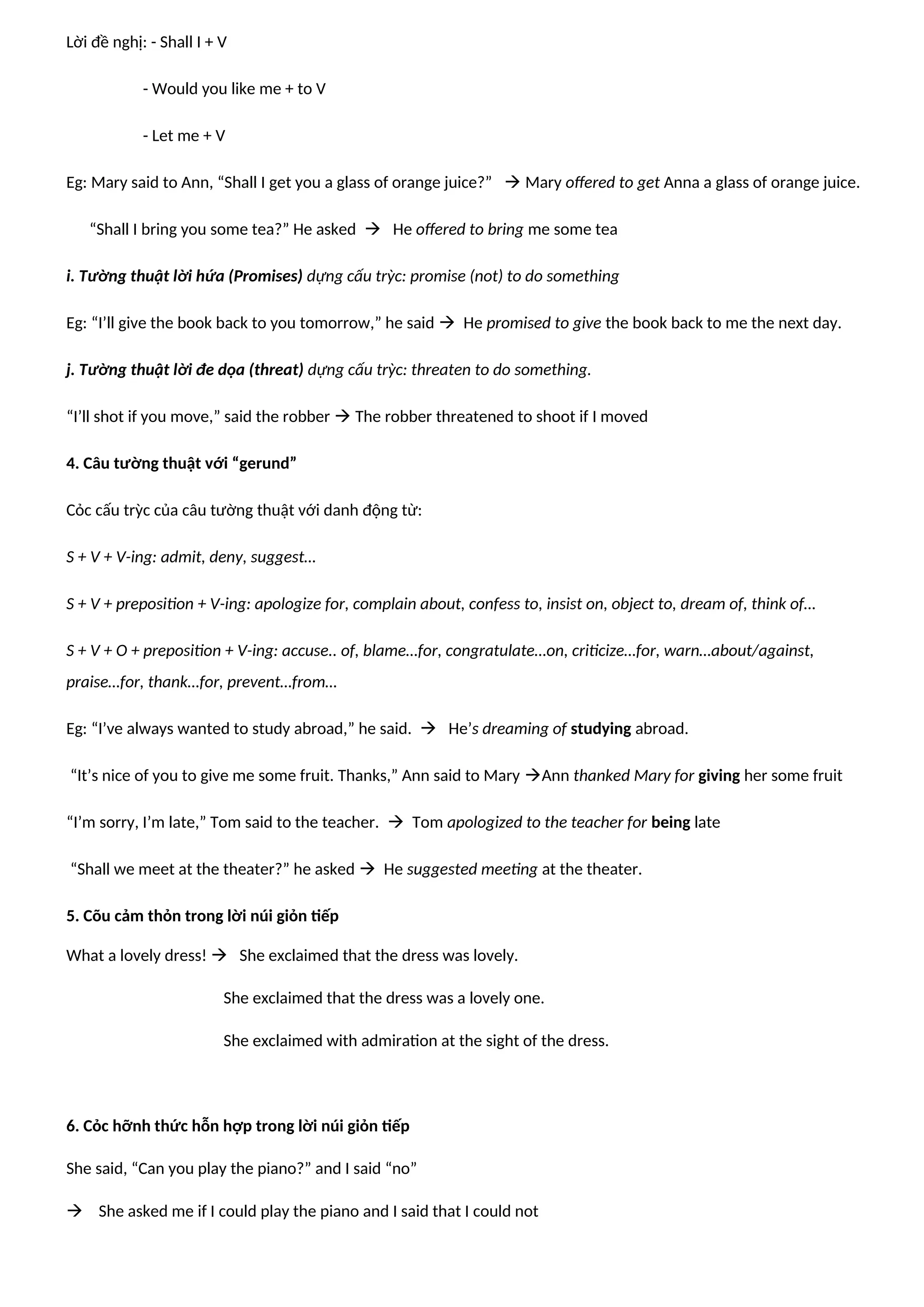 Lời đề nghị: - Shall I + V
- Would you like me + to V
- Let me + V
Eg: Mary said to Ann, “Shall I get you a glass of orange juice?”  Mary offered to get Anna a glass of orange juice.
“Shall I bring you some tea?” He asked  He offered to bring me some tea
i. Tường thuật lời hứa (Promises) dựng cấu trỳc: promise (not) to do something
Eg: “I’ll give the book back to you tomorrow,” he said  He promised to give the book back to me the next day.
j. Tường thuật lời đe dọa (threat) dựng cấu trỳc: threaten to do something.
“I’ll shot if you move,” said the robber  The robber threatened to shoot if I moved
4. Câu tường thuật với “gerund”
Cỏc cấu trỳc của câu tường thuật với danh động từ:
S + V + V-ing: admit, deny, suggest…
S + V + preposition + V-ing: apologize for, complain about, confess to, insist on, object to, dream of, think of…
S + V + O + preposition + V-ing: accuse.. of, blame…for, congratulate…on, criticize…for, warn…about/against,
praise…for, thank…for, prevent…from…
Eg: “I’ve always wanted to study abroad,” he said.  He’s dreaming of studying abroad.
“It’s nice of you to give me some fruit. Thanks,” Ann said to Mary Ann thanked Mary for giving her some fruit
“I’m sorry, I’m late,” Tom said to the teacher.  Tom apologized to the teacher for being late
“Shall we meet at the theater?” he asked  He suggested meeting at the theater.
5. Cõu cảm thỏn trong lời núi giỏn tiếp
What a lovely dress!  She exclaimed that the dress was lovely.
She exclaimed that the dress was a lovely one.
She exclaimed with admiration at the sight of the dress.
6. Cỏc hỡnh thức hỗn hợp trong lời núi giỏn tiếp
She said, “Can you play the piano?” and I said “no”
 She asked me if I could play the piano and I said that I could not
 