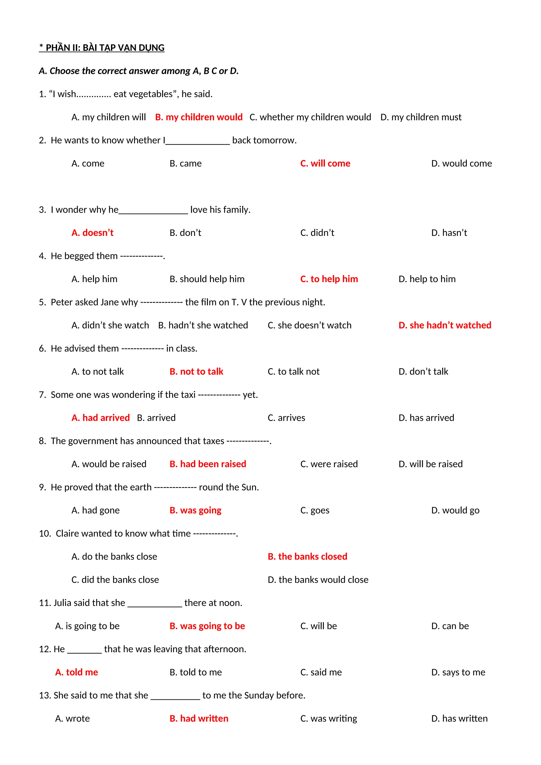 * PHẦN II: BÀI TẬP VẬN DỤNG
A. Choose the correct answer among A, B C or D.
1. “I wish.............. eat vegetables”, he said.
A. my children will B. my children would C. whether my children would D. my children must
2. He wants to know whether I_____________ back tomorrow.
A. come B. came C. will come D. would come
3. I wonder why he______________ love his family.
A. doesn’t B. don’t C. didn’t D. hasn’t
4. He begged them --------------.
A. help him B. should help him C. to help him D. help to him
5. Peter asked Jane why -------------- the film on T. V the previous night.
A. didn’t she watch B. hadn’t she watched C. she doesn’t watch D. she hadn’t watched
6. He advised them -------------- in class.
A. to not talk B. not to talk C. to talk not D. don’t talk
7. Some one was wondering if the taxi -------------- yet.
A. had arrived B. arrived C. arrives D. has arrived
8. The government has announced that taxes --------------.
A. would be raised B. had been raised C. were raised D. will be raised
9. He proved that the earth -------------- round the Sun.
A. had gone B. was going C. goes D. would go
10. Claire wanted to know what time --------------.
A. do the banks close B. the banks closed
C. did the banks close D. the banks would close
11. Julia said that she ___________ there at noon.
A. is going to be B. was going to be C. will be D. can be
12. He _______ that he was leaving that afternoon.
A. told me B. told to me C. said me D. says to me
13. She said to me that she __________ to me the Sunday before.
A. wrote B. had written C. was writing D. has written
 