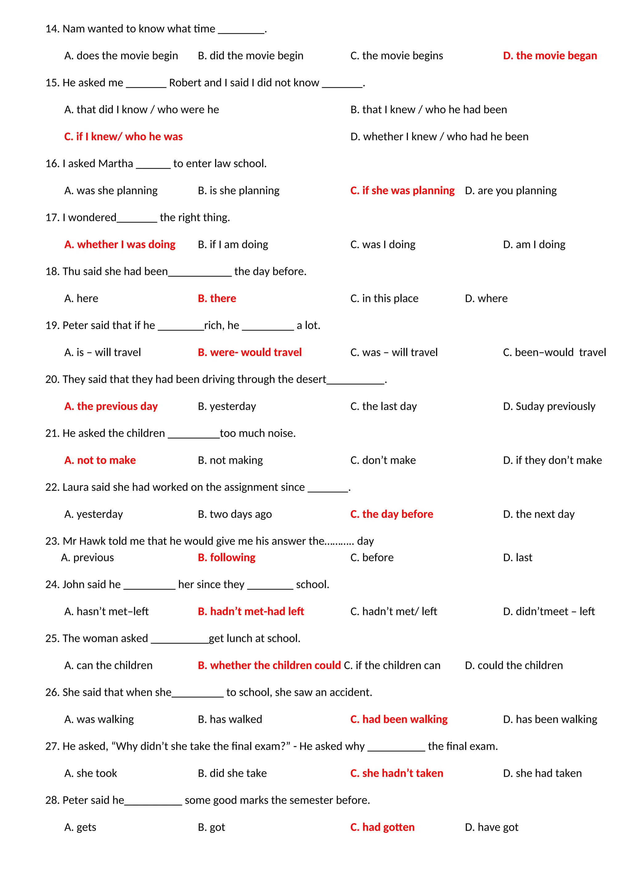 14. Nam wanted to know what time ________.
A. does the movie begin B. did the movie begin C. the movie begins D. the movie began
15. He asked me _______ Robert and I said I did not know _______.
A. that did I know / who were he B. that I knew / who he had been
C. if I knew/ who he was D. whether I knew / who had he been
16. I asked Martha ______ to enter law school.
A. was she planning B. is she planning C. if she was planning D. are you planning
17. I wondered_______ the right thing.
A. whether I was doing B. if I am doing C. was I doing D. am I doing
18. Thu said she had been___________ the day before.
A. here B. there C. in this place D. where
19. Peter said that if he ________rich, he _________ a lot.
A. is – will travel B. were- would travel C. was – will travel C. been–would travel
20. They said that they had been driving through the desert__________.
A. the previous day B. yesterday C. the last day D. Suday previously
21. He asked the children _________too much noise.
A. not to make B. not making C. don’t make D. if they don’t make
22. Laura said she had worked on the assignment since _______.
A. yesterday B. two days ago C. the day before D. the next day
23. Mr Hawk told me that he would give me his answer the……….. day
A. previous B. following C. before D. last
24. John said he _________ her since they ________ school.
A. hasn’t met–left B. hadn’t met-had left C. hadn’t met/ left D. didn’tmeet – left
25. The woman asked __________get lunch at school.
A. can the children B. whether the children could C. if the children can D. could the children
26. She said that when she_________ to school, she saw an accident.
A. was walking B. has walked C. had been walking D. has been walking
27. He asked, “Why didn’t she take the final exam?” - He asked why __________ the final exam.
A. she took B. did she take C. she hadn’t taken D. she had taken
28. Peter said he__________ some good marks the semester before.
A. gets B. got C. had gotten D. have got
 