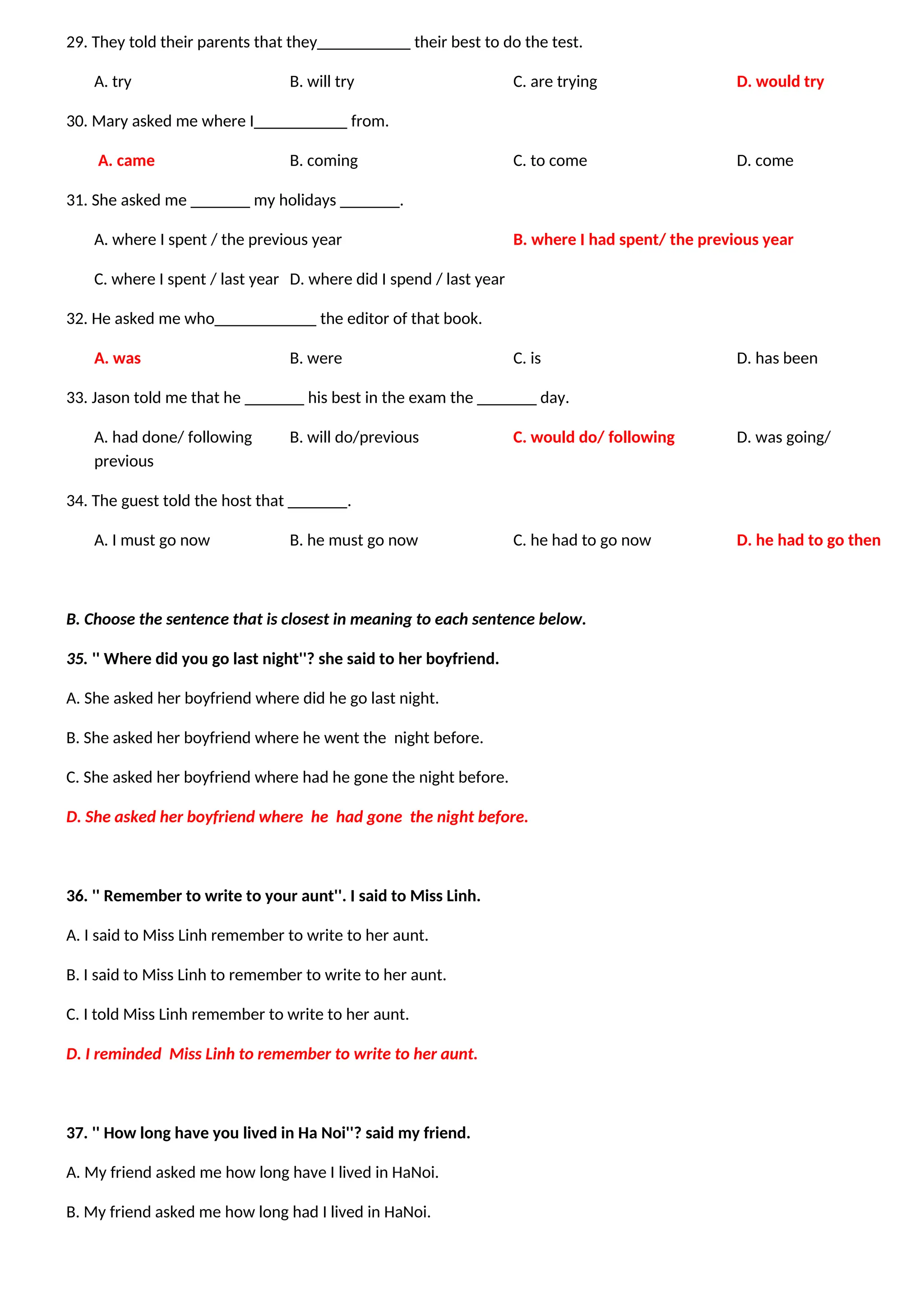29. They told their parents that they___________ their best to do the test.
A. try B. will try C. are trying D. would try
30. Mary asked me where I___________ from.
A. came B. coming C. to come D. come
31. She asked me _______ my holidays _______.
A. where I spent / the previous year B. where I had spent/ the previous year
C. where I spent / last year D. where did I spend / last year
32. He asked me who____________ the editor of that book.
A. was B. were C. is D. has been
33. Jason told me that he _______ his best in the exam the _______ day.
A. had done/ following B. will do/previous C. would do/ following D. was going/
previous
34. The guest told the host that _______.
A. I must go now B. he must go now C. he had to go now D. he had to go then
B. Choose the sentence that is closest in meaning to each sentence below.
35. '' Where did you go last night''? she said to her boyfriend.
A. She asked her boyfriend where did he go last night.
B. She asked her boyfriend where he went the night before.
C. She asked her boyfriend where had he gone the night before.
D. She asked her boyfriend where he had gone the night before.
36. '' Remember to write to your aunt''. I said to Miss Linh.
A. I said to Miss Linh remember to write to her aunt.
B. I said to Miss Linh to remember to write to her aunt.
C. I told Miss Linh remember to write to her aunt.
D. I reminded Miss Linh to remember to write to her aunt.
37. '' How long have you lived in Ha Noi''? said my friend.
A. My friend asked me how long have I lived in HaNoi.
B. My friend asked me how long had I lived in HaNoi.
 
