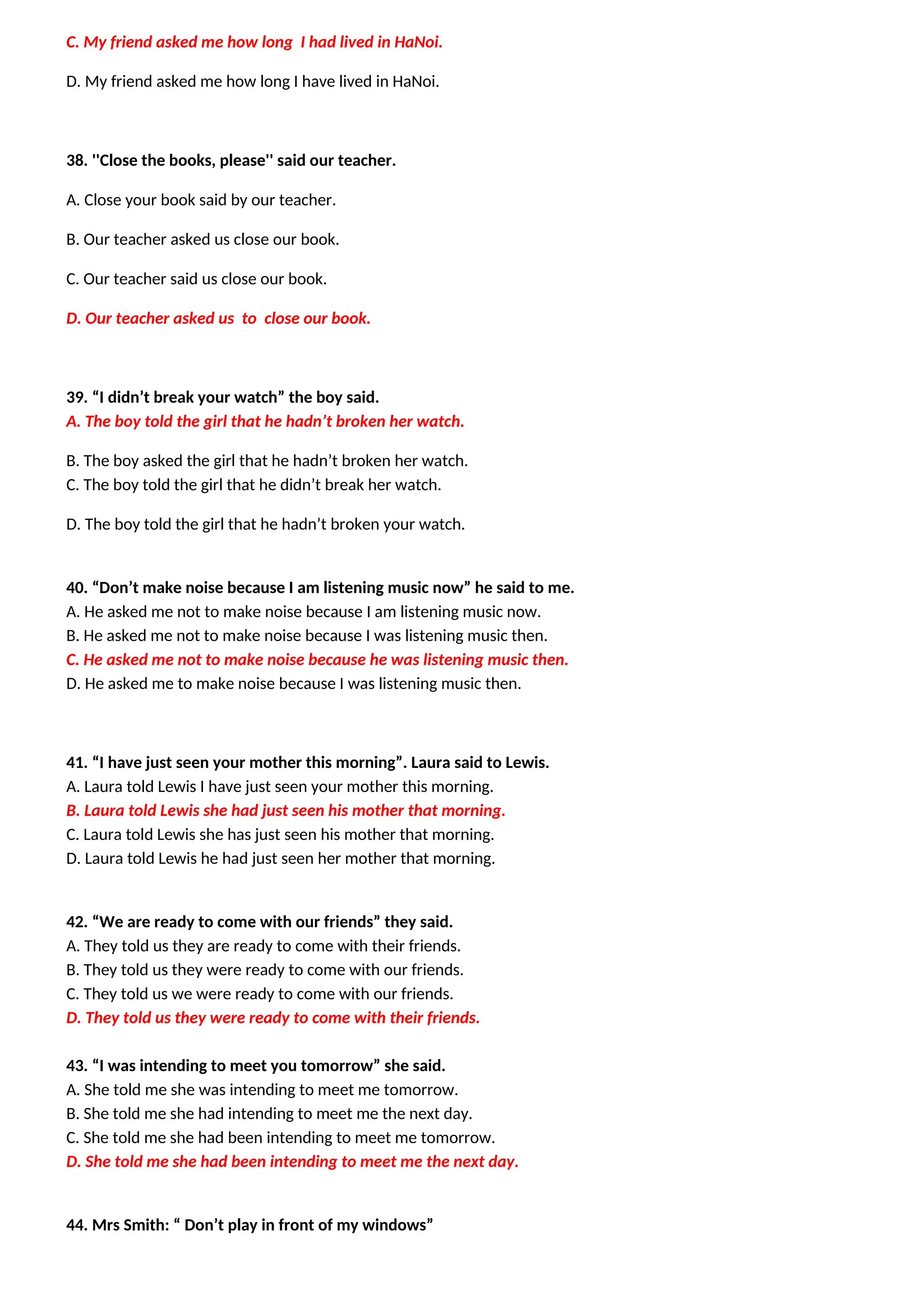 C. My friend asked me how long I had lived in HaNoi.
D. My friend asked me how long I have lived in HaNoi.
38. ''Close the books, please'' said our teacher.
A. Close your book said by our teacher.
B. Our teacher asked us close our book.
C. Our teacher said us close our book.
D. Our teacher asked us to close our book.
39. “I didn’t break your watch” the boy said.
A. The boy told the girl that he hadn’t broken her watch.
B. The boy asked the girl that he hadn’t broken her watch.
C. The boy told the girl that he didn’t break her watch.
D. The boy told the girl that he hadn’t broken your watch.
40. “Don’t make noise because I am listening music now” he said to me.
A. He asked me not to make noise because I am listening music now.
B. He asked me not to make noise because I was listening music then.
C. He asked me not to make noise because he was listening music then.
D. He asked me to make noise because I was listening music then.
41. “I have just seen your mother this morning”. Laura said to Lewis.
A. Laura told Lewis I have just seen your mother this morning.
B. Laura told Lewis she had just seen his mother that morning.
C. Laura told Lewis she has just seen his mother that morning.
D. Laura told Lewis he had just seen her mother that morning.
42. “We are ready to come with our friends” they said.
A. They told us they are ready to come with their friends.
B. They told us they were ready to come with our friends.
C. They told us we were ready to come with our friends.
D. They told us they were ready to come with their friends.
43. “I was intending to meet you tomorrow” she said.
A. She told me she was intending to meet me tomorrow.
B. She told me she had intending to meet me the next day.
C. She told me she had been intending to meet me tomorrow.
D. She told me she had been intending to meet me the next day.
44. Mrs Smith: “ Don’t play in front of my windows”
 
