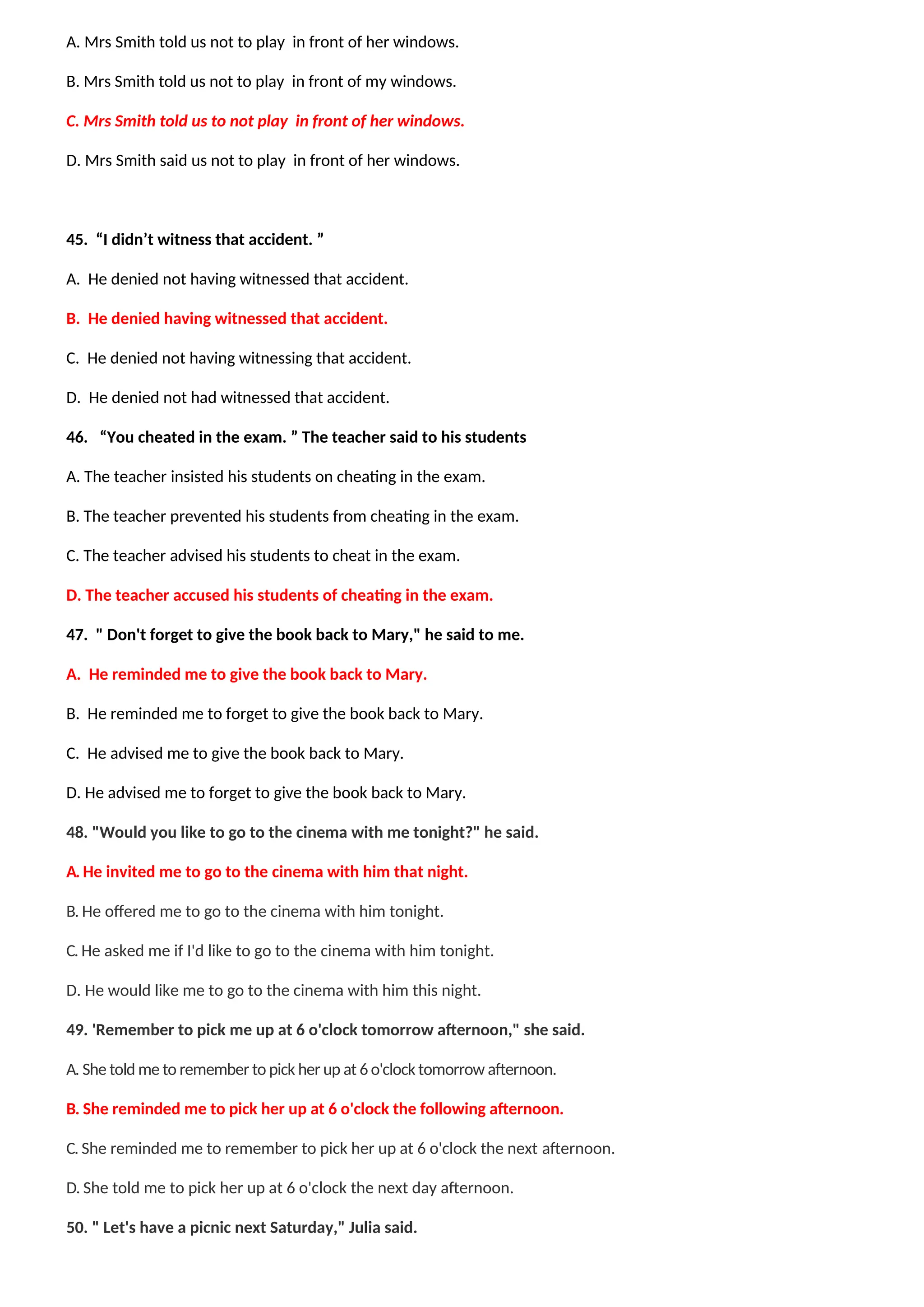 A. Mrs Smith told us not to play in front of her windows.
B. Mrs Smith told us not to play in front of my windows.
C. Mrs Smith told us to not play in front of her windows.
D. Mrs Smith said us not to play in front of her windows.
45. “I didn’t witness that accident. ”
A. He denied not having witnessed that accident.
B. He denied having witnessed that accident.
C. He denied not having witnessing that accident.
D. He denied not had witnessed that accident.
46. “You cheated in the exam. ” The teacher said to his students
A. The teacher insisted his students on cheating in the exam.
B. The teacher prevented his students from cheating in the exam.
C. The teacher advised his students to cheat in the exam.
D. The teacher accused his students of cheating in the exam.
47. " Don't forget to give the book back to Mary," he said to me.
A. He reminded me to give the book back to Mary.
B. He reminded me to forget to give the book back to Mary.
C. He advised me to give the book back to Mary.
D. He advised me to forget to give the book back to Mary.
48. "Would you like to go to the cinema with me tonight?" he said.
A. He invited me to go to the cinema with him that night.
B. He offered me to go to the cinema with him tonight.
C. He asked me if I'd like to go to the cinema with him tonight.
D. He would like me to go to the cinema with him this night.
49. 'Remember to pick me up at 6 o'clock tomorrow afternoon," she said.
A. She told me to remember to pick her up at 6 o'clock tomorrow afternoon.
B. She reminded me to pick her up at 6 o'clock the following afternoon.
C. She reminded me to remember to pick her up at 6 o'clock the next afternoon.
D. She told me to pick her up at 6 o'clock the next day afternoon.
50. " Let's have a picnic next Saturday," Julia said.
 