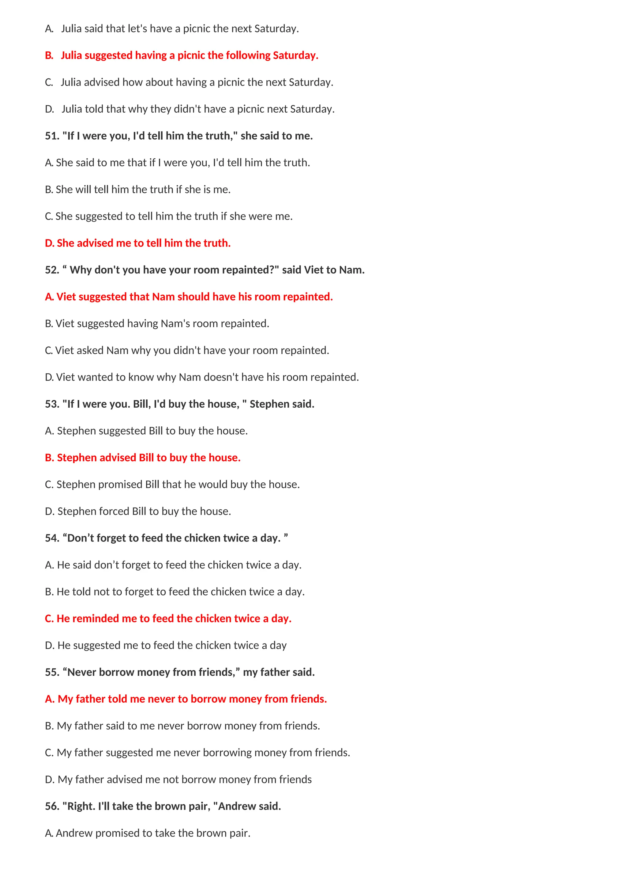 A. Julia said that let's have a picnic the next Saturday.
B. Julia suggested having a picnic the following Saturday.
C. Julia advised how about having a picnic the next Saturday.
D. Julia told that why they didn't have a picnic next Saturday.
51. "If I were you, I'd tell him the truth," she said to me.
A. She said to me that if I were you, I'd tell him the truth.
B. She will tell him the truth if she is me.
C. She suggested to tell him the truth if she were me.
D. She advised me to tell him the truth.
52. “ Why don't you have your room repainted?" said Viet to Nam.
A. Viet suggested that Nam should have his room repainted.
B. Viet suggested having Nam's room repainted.
C. Viet asked Nam why you didn't have your room repainted.
D. Viet wanted to know why Nam doesn't have his room repainted.
53. "If I were you. Bill, I'd buy the house, " Stephen said.
A. Stephen suggested Bill to buy the house.
B. Stephen advised Bill to buy the house.
C. Stephen promised Bill that he would buy the house.
D. Stephen forced Bill to buy the house.
54. “Don’t forget to feed the chicken twice a day. ”
A. He said don’t forget to feed the chicken twice a day.
B. He told not to forget to feed the chicken twice a day.
C. He reminded me to feed the chicken twice a day.
D. He suggested me to feed the chicken twice a day
55. “Never borrow money from friends,” my father said.
A. My father told me never to borrow money from friends.
B. My father said to me never borrow money from friends.
C. My father suggested me never borrowing money from friends.
D. My father advised me not borrow money from friends
56. "Right. I'll take the brown pair, "Andrew said.
A. Andrew promised to take the brown pair.
 